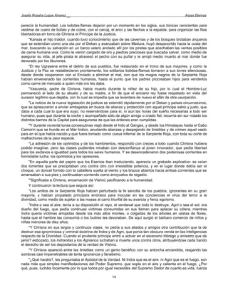 Josefa Rosalía Luque Álvarez __                                                                      Arpas Eternas


perecía la humanidad. Los kobdas-flamas dejaron por un momento en los siglos, sus túnicas cenicientas para
vestirse de cuero de búfalo y de cobre, con el carcaj, el arco y las flechas a la espalda, para organizar las filas
libertadoras en torno de Chrisna el Príncipe de la Justicia.
     "Kansas el hijo traidor, cuando tuvo conocimiento que de las cavernas y de los bosques brotaban arqueros
que se extendían como una ola por el Dekan y avanzaban sobre Madura, huyó despavorido hacia la costa del
mar, buscando su salvación en un barco velero anclado allí por los piratas que acechaban las ventas posibles
de carne humana viva. Como le vieron cargado de oro y piedras preciosas que buscaba salvar, como medio de
asegurar su vida, al jefe pirata le atravesó el pecho con su puñal y le arrojó medio muerto al mar donde fue
devorado por los tiburones.
     "El rey Ugrasena entre el delirio de sus pueblos, fue restaurado en el trono de sus mayores, y como la
Justicia y la Paz se restablecieron prontamente, los solitarios kobdas-flamas tornaron a sus torres silenciosas,
desde donde cooperaron con el Enviado a eliminar el mal, con que los magos negros de la Serpiente Roja
habían envenenado las corrientes humanas, hasta el punto que los padres procreaban hijos para venderlos
como carne de mercado a quien más oro les daba.
     "Vasuveda, padre de Chrisna, había muerto durante la niñez de su hijo, por lo cual el Hombre-Luz
permaneció al lado de su abuelo y de su madre, a fin de que el anciano rey fuese respetado en vista del
sucesor legítimo que dejaba, con lo cual se impedía que se levantara de nuevo el afán de otra usurpación.
     "La noticia de la nueva legislación de justicia se extendió rápidamente por el Dekan y países circunvecinos,
que se apresuraron a enviar embajadas en busca de alianza y protección con aquel príncipe sabio y justo, que
daba a cada cual lo que era suyo, no reservándose para sí, ni aun las horas del sueño necesarias a todo ser
humano, pues que durante la noche y acompañado sólo de algún amigo o criado fiel, recorría sin sur notado los
distintos barrios de la Capital para asegurarse de que las órdenes eran cumplidas.
     "Y durante noventa lunas consecutivas viajó desde el Indo al Ganges, y desde los Himalayas hasta el Cabo
Camorín que se hunde en el Mar Indico, anudando alianzas y despejando de tinieblas y de crimen aquel vasto
país en el que había nacido y que fuera tomado como cueva infernal de la Serpiente Roja, con toda su corte de
malhechores de la peor especie.
     "La adhesión de los oprimidos y de los hambrientos, respondió con creces a todo cuando Chrisna hubiera
podido imaginar, pero las clases pudientes miraban con desconfianza al joven innovador, que pedía libertad
para los esclavos e igualdad para todos los seres humanos. Y se desencadenaron dos poderosas corrientes en
formidable lucha: los oprimidos y los opresores.
     "En aquella parte del papiro que los Esenios iban traduciendo, aparecía un grabado explicativo: se veían
dos torrentes que se precipitaban uno contra otro con irresistible potencia, y en el lugar donde debía ser el
choque, un doncel fornido con la cabellera suelta al viento y los brazos abiertos hacia ambas corrientes que se
amansaban a sus pies y continuaban corriendo como arroyuelos de regadío.
     '"Significaba a Chrisna, encarnación de Vishnú pacificando a la humanidad.
     Y continuaron la lectura que seguía así:
     "Los anillos de la Serpiente Roja habían perturbado la fe sencilla de los pueblos, ignorantes en su gran
mayoría, y habían propalado principios erróneos para inocular en las conciencias el virus del terror a la
divinidad, como medio de sujetar a las masas al carro triunfal de su avaricia y feroz egoísmo.
     "Indra o sea el aire, tenía a su disposición el rayo, el vendaval que todo lo destruye. Agni o sea el sol, era
dueño del fuego, que pedía continuas víctimas consumidas en sus llaman para aplacar su cólera; mientras
Indra quería víctimas arrojadas desde los más altos montes, o colgadas de los árboles en cestas de flores,
hasta que el hambre las consumía o los buitres les devoraban. De aquí surgió el bárbaro comercio de niños y
niñas menores de diez años.
     "Y Chrisna en sus largos y continuos viajes, no pedía a sus aliados y amigos otra contribución que la de
destruir esa ignominiosa y criminal doctrina de Indra y de Agni, que ponía tan obscura venda en las inteligencias
respecto de la Divinidad. Cuando el prudente príncipe entró a actuar en el escenario lóbrego y siniestro que de
jamo? esbozado, los Indranitas y los Agnianos luchaban a muerte unos contra otros, atribuyéndose cada bando
el derecho de ser los depositarios de la verdad de Vishnú.
     "Y Chrisna apareció entre las tinieblas como un genio benéfico con su antorcha encendida, rasgando las
sombras casi impenetrables de tanta ignorancia y fanatismo.
     "¿Qué hacéis?, les preguntaba el Apóstol de la Verdad. Ni Indra que es el aire ; ni Agni que es el fuego, son
nada más que simples manifestaciones del Poder Supremo, que sopla en el aire y calienta en el fuego. ¿Por
qué, pues, lucháis locamente por lo que todos por igual necesitáis del Supremo Dador de cuanto es vida, fuerza

                                                        14
 
