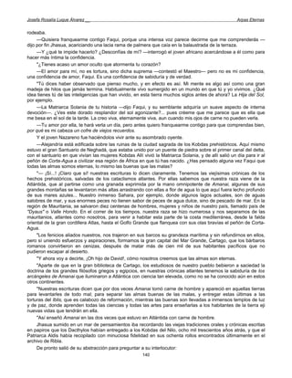 Josefa Rosalía Luque Álvarez __                                                                       Arpas Eternas


rodeaba.
     —Quisiera franquearme contigo Faqui, porque una intensa voz parece decirme que me comprenderás —
dijo por fin Jhasua, acariciando una lacia rama de palmera que caía en la balaustrada de la terraza.
     —Y ¿qué te impide hacerlo? ¿Desconfías de mí? —interrogó el joven africano acercándose a él como para
hacer más íntima la confidencia.
     "¿Tienes acaso un amor oculto que atormenta tu corazón?
     —El amor para mí, no es tortura, sino dicha suprema —contestó el Maestro— pero no es mi confidencia,
una confidencia de amor, Faqui. Es una confidencia de sabiduría y de verdad.
     "Tú dices haber observado que pienso mucho, y en efecto es así. Mi mente es algo así como una gran
madeja de hilos que jamás termina. Habitualmente vivo sumergido en un mundo en que tú y yo vivimos. ¿Qué
idea tienes tú de las inteligencias que han vivido, en esta tierra muchos siglos antes de ahora? La Hija del Sol,
por ejemplo.
     —La Matriarca Solania de tu historia —dijo Faqui, y su semblante adquiría un suave aspecto de interna
devoción—. ¿Ves este dorado resplandor del sol agonizante?... pues créeme que me parece que es ella que
me besa en el sol de la tarde. La creo viva, eternamente viva, aun cuando mis ojos de carne no pueden verla.
     —Tu amor por ella, te hará verla un día, pero antes quiero franquearme contigo para que comprendas bien,
por qué es mi cabeza un cofre de viejos recuerdos.
     Y el joven Nazareno fue haciéndolos vivir ante su asombrado oyente.
     —Alejandría está edificada sobre las ruinas de la ciudad sagrada de los Kobdas prehistóricos. Aquí mismo
estuvo el gran Santuario de Neghadá, que estaba unido por un puente de piedra sobre el primer canal del delta,
con el santuario en que vivían las mujeres Kobdas Allí vivió la Matriarca Solania, y de allí salió un día para ir al
peñón de Corta-Agua a civilizar esa región de África en que tú has nacido. ¿Has pensado alguna vez Faqui que
todas las almas somos eternas, lo mismo las buenas que las malas?
     "— ¡Sí...! ¡Claro que sí! nuestras escrituras lo dicen claramente. Tenemos las viejísimas crónicas de los
hechos prehistóricos, salvadas de los cataclismos atlantes. Por ellas sabemos que nuestra raza viene de la
Atlántida, que al partirse como una granada exprimida por la mano omnipotente de Amanai, algunas de sus
grandes montañas se levantaron más altas arrastrando con ellas a flor de agua lo que aquí fuera lecho profundo
de sus mares azules... Nuestro inmenso Sahara, por ejemplo, donde algunos lagos actuales, son de aguas
salobres de mar, y sus enormes peces no tienen sabor de peces de agua dulce, sino de pescado de mar. En la
región de Mauritania, se salvaron diez centenas de hombres, mujeres y niños de nuestro país, llamado país de
"Dyaus" o Valle Hondo. En el correr de los tiempos, nuestra raza se hizo numerosa y nos separamos de las
mauritanios, atlantes como nosotros, para venir a habitar esta parte de la costa mediterránea, desde la falda
oriental de la gran cordillera Atlas, hasta el Golfo Grande que flanquea con sus olas bravías el peñón de Corta-
Agua.
     "Los fenicios aliados nuestros, nos trajeron en sus barcos su grandeza marítima y sin refundirnos en ellos,
pero sí uniendo esfuerzos y aspiraciones, formamos la gran capital del Mar Grande, Cartago, que los bárbaros
romanos convirtieron en cenizas, después de matar más de cien mil de sus habitantes pacíficos que no
pudieron escapar al desierto.
     "Y ahora voy a decirte, ¡Oh hijo de David!, cómo nosotros creemos que las almas son eternas.
     "Aparte de que en la gran biblioteca de Cartago, los estudiosos de nuestro pueblo bebieron a saciedad la
doctrina de los grandes filósofos griegos y egipcios, en nuestras crónicas atlantes tenemos la sabiduría de los
arcángeles de Amanai que iluminaron a Atlántica con ciencia tan elevada, como no se ha conocido aún en estos
otros continentes.
     "Nuestras escrituras dicen que por dos veces Amanai tomó carne de hombre y apareció en aquellas tierras
para levantarles de todo mal; para separar las almas buenas de las malas, y entregar estas últimas a las
torturas del Iblis, que es calabozo de reformación, mientras las buenas son llevadas a inmensos templos de luz
y de paz, donde aprenden todas las ciencias y todas las artes para enseñarlas a los habitantes de la tierra eji
nuevas vidas que tendrán en ella.
     "Así enseñó Amanai en las dos veces que estuvo en Atlántida con carne de hombre.
     Jhasua sumido en un mar de pensamientos iba recordando las viejas tradiciones orales y crónicas escritas
en papiros que los Dacthylos habían entregado a los Kobdas del Nilo, ocho mil trescientos años atrás, y que el
Patriarca Aldis había recopilado con minuciosa fidelidad en sus ochenta rollos encontrados últimamente en el
archivo de Ribla.
     De pronto salió de su abstracción para preguntar a su interlocutor:
                                                        140
 