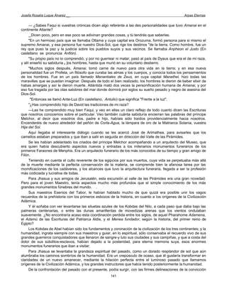 Josefa Rosalía Luque Álvarez __                                                                     Arpas Eternas


      — ¿Sabes Faqui si vuestras crónicas dicen algo referente a las des personalidades que tuvo Amanai en el
continente Atlante?
      _
      _Dicen poco, pero en ese poco se adivinan grandes cosas, y tú tendrás que saberlas.
      "En un hermoso país que se llamaba Otlama y cuya capital era Orozuma, formó persona para si mismo el
supremo Amanai, y esa persona fue nuestro Dios-Sol, que rige los destinos "de la tierra. Como hombre, fue un
rey que puso la paz y la justicia sobre los pueblos suyos y sus vecinos. Se llamaba Anpheon el Justo (En
castellano se pronuncia Anfión).
      "Su propio país no lo comprendió, y por no guerrear ni matar, pasó al país de Dyaus que era el de mi raza,
y allí enseñó su sabiduría a ]os hombres, hasta que murió en su voluntario destierro.
      "Muchos siglos después, Amanai, tomó carne de nuevo para otra vida en la tierra; y en esa nueva
personalidad fue un Profeta, un filósofo que curaba las almas y los cuerpos, y conocía todos los pensamientos
de los hombres. Fue en un país llamado Manantiales de Zeus, en cuya capital Manethel, hizo todas las
maravillas que se puedan imaginar. Después de todo el bien realizado, los hombres le dieron de beber elixir de
habas amargas y así le dieron muerte. Atlántida mató dos veces la personificación humana de Amanai, y por
eso fue tragada por las olas salobres del mar donde dormirá por siglos su sueño pesado y negro de asesina del
Dios-Sol.
       "Entonces se llamó Ante-Luz (En castellano, Antulio) que significa "Frente a la luz".
      "¿Has comprendido hijo de David las tradiciones de mi raza?
      —Las he comprendido muy bien Faqui, y veo en ellas un claro reflejo de todo cuanto dicen las Escrituras
que nosotros conocemos sobre el particular. Veo también cuánta sabiduría encierran las palabras del príncipe
Melchor, al decir que vosotros dos, padre e hijo, habíais sido traídos providencialmente hacia nosotros.
Encenderéis de nuevo alrededor del peñón de Corta-Agua, la lámpara de oro de la Matriarca Solania, vuestra
Hija del Sol.
      Aquí llegaba el interesante diálogo cuando se les acercó José de Arimathea, para avisarles que los
camellos estaban preparados y que iban a salir en seguida en dirección del Valle de las Pirámides.
      Se les habían adelantado los criados del príncipe Melchor acompañando a un arquitecto del Museo, que
era quien había descubierto aspectos nuevos y entradas a los milenarios monumentos funerarios de los
primeros Faraones de Menphis. Era un arquitecto funerario de los más conocidos de su tiempo y gran amigo de
Filón.
      Teniendo en cuenta el culto reverente de los egipcios por sus muertos, cuya vida se perpetuaba más allá
de la muerte mediante la perfecta conservación de la materia, se comprende bien la afanosa tarea por las
momificaciones de los cadáveres, y los alcances que tuvo la arquitectura funeraria, llegada a ser la profesión
más codiciada y lucrativa de todas.
      Para Jhasua y sus amigos de Jerusalén, esta excursión al valle de las Pirámides era una gran novedad.
Pero para el joven Maestro, tenía aspectos mucho más profundos que el simple conocimiento de los más
grandes monumentos fúnebres del mundo. .
      Sus maestros Esenios del Tabor, le habían hablado mucho de que quizá era posible unir los vagos
recuerdos de la prehistoria con los primeros esbozos de la historia, en cuanto a los orígenes de la Civilización
Adámica.
      Y él soñaba con ver levantarse las siluetas azules de los Kobdas del Nilo, a cada paso que daba bajo las
palmeras centenarias, o entre las dunas amarillentas de movedizas arenas que los vientos ondulaban
suavemente. ¿No encontraría acaso esta coordinación perdida entre los siglos, de aquel Pharahome Adamena,
el Adamú de las Escrituras del Patriarca Aldis, y el Menea fundador, según la historia, del primer reino de
Egipto?
      Los Kobdas de Abel habían sido los fundamentos y coronación de la civilización de los tres continentes; y la
humanidad, ingrata siempre con sus maestros y guiar, en lo espiritual, sólo conservaba el recuerdo vivo de sus
grandes guerreros conquistadores que llenaron de sangre-y luto sus ciudades y sus campiñas, y que a costa del
dolor de sus súbditos-esclavos, habían dejado a la posteridad, para eterna memoria suya, esos enormes
monumentos funerarios que iban a visitar.
      Para Jhasua se levantaba la grandeza espiritual de! pasado, como un dorado resplandor de sol que aún
alumbraba los caminos sombríos de la humanidad. Era un crepúsculo de ocaso, que él gustaría transformar en
claridades de un nuevo amanecer, mediante la hilación perfecta entre el luminoso pasado que llamamos
orígenes de la Civilización Adámica, y los grandes instructores que había tenido posteriormente la humanidad.
      De la confrontación del pasado con el presente, podía surgir, con las firmes delineaciones de la convicción
                                                       141
 
