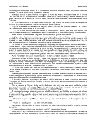 Josefa Rosalía Luque Álvarez __                                                                      Arpas Eternas


razonable y lógica, la imagen perfecta de la Verdad Divina, invariable, inmutable, eterna, no obstante los errores
humanos y la natural desfiguración causada por los siglos.
     Todo este cúmulo de pensamientos embargaban la mente de Jhasua, mientras montado en el camello
color marfil, de Melchor, entre todos sus, compañeros de excursión, costeaban el lago Mariotis tendido como un
espejo de plata al sur de Alejandría. Una hora más al galope de sus cabalgaduras, y estarían en el valle de las
Pirámides.
     —Ya me has cumplido tu promesa Jhasua —decíale Filón, cuando haciendo arrodillar el camello que
montaba, le ayudaba a descender de él, al pie mismo de la gran Pirámide.
     — ¿Qué promesa es la que dices? —le preguntó Jhasua. —Aquella del triste anochecer en Tiro, cuando
corrí muchas millas buscándote y no te encontraba.
     — ¡Ah sí!... cuando me internaba sierra adentro en la cordillera del Líbano. Y bien, ¡todo llega maestro Filón
para el que sabe esperar! — ¡Ya esperé veinte años! contestó el filósofo alejandrino— y estoy contento de ello.
     Todos estaban ya desmontados y siguieron andando hacia los grandes monumentos.
     La púrpura del sol poniente parecía derramar sobre el paisaje, un sutil polvillo escarlata y oro. Comenzaba
el cuarto mes del año según el calendario hebreo, pero el invierno allí es ordinariamente como el otoño de otras
regiones. Era pues, una fresca y serena tarde a las orillas del Nilo que se veía surcado de pequeños barcos a
vela, semejantes a gaviotas jugueteando sobre las ondas de! majestuoso río.
     Los criados de Melchor encendieron una pequeña hoguera y con rapidez increíble armaron una tienda. El
príncipe Melchor, viajero infatigable, viajaba siempre provisto de su gran tienda de lona rayada de blanco y rojo
que se armaba mediante un mástil central de trozos de cañas fuertes embutidos unos dentro de otros, y una
porción de estacas de encina con aros de hierro que colocadas en círculo alrededor del mástil, sujetaban los
bordes del inmenso disco de lona, que era todo el sencillo mecanismo de la tienda. Los tapices y pieles de las
monturas, cubrían las arenas del pavimento, y la casa ambulante del desierto quedaba firmemente instalada.
     Nunca había hecho Jhasua un viaje semejante, y desde luego todo le resultaba novedad.
     Sus nuevos amigos africanos Buyaben y Faqui, muy prácticos, en esta, clase de trabajos, desarrollaron
también un fardo azul que era otra tienda igual que la de Melchor en la forma de construcción, pero más
pequeña en tamaño. —Por lo visto —dijo Jhasua con mucha gracia— vamos a quedarnos aquí a vivir. ¡Hacéis
dos casas amplias! Al decirlo observaba como el criado más joven de Melchor, preparaba las sogas con que se
sujetaba a las estacas la tienda, y quiso ayudarlo en su trabajo.
     —Y quién sabe si serán tres, pues mis criados tienen también su tienda para cuatro —contestó Melchor
complaciéndose en el asombro de Jhasua y sus amigos de Jerusalén no habituados a esta clase de fáciles
construcciones.
     En efecto, pocos momentos después, la tienda verde de los criados, se levantaba cerca de las otras, dando
un alegre aspecto de campamento de vistosos colores que contrastaba con el descolorido gris amarillento de
las dunas ondulantes en la inmensa planicie arenosa.
     El arquitecto del Museo, acompañado por Melchor y Filón registraban el paraje inmediato a las grandes
Pirámides y a la Esfinge, que tiene la figura de un enorme león echado y entre cuyas patas delanteras está la
puerta de entrada.
     Sólo se habla de la Esfinge y de las grandes Pirámides; pero todo aquel valle, es un pueblo de tumbas,
pues era el cementerio del antiguo Egipto. Los conocedores del lugar, removían las arenas de sitios
determinados y aparecía una enorme losa, que cerraba la entrada al hipogeo.
     El trabajo del explorador estaba en encontrar la hábil combinación que facilitaba la entrada a las galerías
subterráneas. Buyaben y Faqui, hijos del desierto, encontraron pronto el secreto, que era el mismo con que en
su país natal se aseguraban los hipogeos entre la arena. Pronto fue pues levantaba una lápida perdida entre la
arena.
     —No entréis ninguno —dijo Melchor— hasta tanto que haya entrado primero una buena porción de aire
puro.
     —Guiaré yo —dijo Buyaben— que estoy habituado a esto.
     Y penetraron todos, armados de mechas enceradas que daban una amarillenta luz a los obscuros pasillos y
corredores.
     — ¿Y por qué tanto misterio para guardar los muertos? —preguntaba Jhasua.
     —Los antiguos egipcios tenían la costumbre de enterrar sus muertos con las mejores joyas y alhajas que
habían tenido en vida y de aquí el temor de que fueran robadas por los beduinos nómades del desierto —le
                                                       142
 