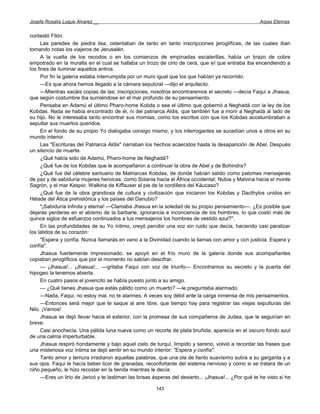 Josefa Rosalía Luque Álvarez __                                                                         Arpas Eternas


contestó Filón.
      Las paredes de piedra lisa, ostentaban de tanto en tanto inscripciones jeroglíficas, de las cuales iban
tomando notas los viajeros de Jerusalén.
      A la vuelta de los recodos o en los comienzos de empinadas escalerillas, había un brazo de cobre
empotrado en la muralla en el cual se hallaba un trozo de cirio de cera, que el que entraba iba encendiendo a
los fines de iluminar aquellos antros.
      Por fin la galería estaba interrumpida por un muro igual que los que habían ya recorrido.
      —Es que ahora hemos llegado a la cámara sepulcral —dijo el arquitecto.
      —Mientras sacáis copias de las; inscripciones, nosotros encontraremos el secreto —decía Faqui a Jhasua,
que según costumbre iba sumiéndose en el mar profundo de su pensamiento.
      Pensaba en Adamú el último Pharo-home Kobda o sea el último que gobernó a Neghadá con la ley de los
Kobdas. Nada se había encontrado de él, ni del patriarca Aldis, que también fue a morir a Neghadá al lado de
su hijo. No le interesaba tanto encontrar sus momias, como los escritos con que los Kobdas acostumbraban a
sepultar sus muertos queridos.
      En el fondo de su propio Yo dialogaba consigo mismo, y los interrogantes se sucedían unos a otros en su
mundo interior.
      Las "Escrituras del Patriarca Aldis" narraban los hechos acaecidos hasta la desaparición de Abel. Después
un silencio de muerte.
      ¿Qué había sido de Adamú, Pharo-home de Neghadá?
      ¿Qué fue de los Kobdas que le acompañaron a continuar la obra de Abel y de Bohindra?
      ¿Qué fue del célebre santuario de Matriarcas Kobdas, de donde habían salido como palomas mensajeras
de paz y de sabiduría mujeres heroicas, como Solania hacia el África occidental; Nubia y Malvina hacia el monte
Sagrón, y el mar Kaspio: Walkiria de Kiffauser al pie de la cordillera del Káucaso?
      ¿Qué fue de la obra grandiosa de cultura y civilización que iniciaron los Kobdas y Dacthylos unidos en
Hélade del Ática prehistórica y los países del Danubio?
      "¡Sabiduría infinita y eterna! —Clamaba Jhasua en la soledad de su propio pensamiento—. ¿Es posible que
dejaras perderse en el abismo de la barbarie, ignorancia e inconciencia de los hombres, lo que costó más de
quince siglos de esfuerzos continuados a tus mensajeros los hombres de vestido azul?".
      En las profundidades de su Yo íntimo, creyó percibir una voz sin ruido que decía, haciendo casi paralizar
los latidos de su corazón:
      "Espera y confía. Nunca llamarás en vano a la Divinidad cuando la llamas con amor y con justicia. Espera y
confía".
      Jhasua fuertemente impresionado, se apoyó en el frío muro de la galería donde sus acompañantes
copiaban jeroglíficos que por el momento no sabían descifrar.
      — ¡Jhasua!... ¡Jhasua!... —gritaba Faqui con voz de triunfo— Encontramos su secreto y la puerta del
hipogeo la tenemos abierta.
      En cuatro pasos el jovencito se había puesto junto a su amigo.
      — ¿Qué tienes Jhasua que estás pálido como un muerto? —le preguntaba alarmado.
      —Nada, Faqui, no estoy mal, no te alarmes. A veces soy débil ante la carga inmensa de mis pensamientos.
      —Entonces será mejor que te saque al aire libre, que tiempo hay para registrar las viejas sepulturas del
Nilo. ¡Vamos!
      Jhasua se dejó llevar hacia el exterior, con la promesa de sus compañeros de Judea, que le seguirían en
breve.
      Casi anochecía. Una pálida luna nueva como un recorte de plata bruñida, aparecía en el oscuro fondo azul
de una calma imperturbable.
      Jhasua respiró hondamente y bajo aquel cielo de turquí, límpido y sereno, volvió a recordar las frases que
una misteriosa voz íntima se dejó sentir en su mundo interior: "Espera y confía".
      Tanto amor y ternura irradiaron aquellas palabras, que una ola de llanto suavísimo subía a su garganta y a
sus ojos. Faqui le hacía beber licor de granadas, reconfortante del sistema nervioso y como si se tratara de un
niño pequeño, le hizo recostar en la tienda mientras le decía:
      —Eres un lirio de Jericó y te lastiman las brisas ásperas del desierto... ¡Jhasua!... ¿Por qué te he visto si he

                                                         143
 