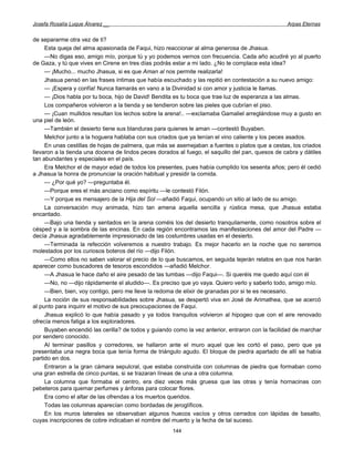 Josefa Rosalía Luque Álvarez __                                                                   Arpas Eternas


de separarme otra vez de ti?
     Esta queja del alma apasionada de Faqui, hizo reaccionar al alma generosa de Jhasua.
     —No digas eso, amigo mío, porque tú y yo podemos vernos con frecuencia. Cada año acudiré yo al puerto
de Gaza, y tú que vives en Cirene en tres días podrás estar a mi lado. ¿No te complace esta idea?
     — ¡Mucho... mucho Jhasua, si es que Aman al nos permite realizarla!
     Jhasua pensó en las frases íntimas que había escuchado y las repitió en contestación a su nuevo amigo:
     — ¡Espera y confía! Nunca llamarás en vano a la Divinidad si con amor y justicia le llamas.
     — ¡Dios habla por tu boca, hijo de David! Bendita es tu boca que trae luz de esperanza a las almas.
     Los compañeros volvieron a la tienda y se tendieron sobre las pieles que cubrían el piso.
     — ¡Cuan mullidos resultan los lechos sobre la arena!.. —exclamaba Gamaliel arreglándose muy a gusto en
una piel de león.
     —También el desierto tiene sus blanduras para quienes le aman —contestó Buyaben.
     Melchor junto a la hoguera hablaba con sus criados que ya tenían el vino caliente y los peces asados.
     En unas cestillas de hojas de palmera, que más se asemejaban a fuentes o platos que a cestas, los criados
llevaron a la tienda una docena de lindos peces dorados al fuego, el saquillo del pan, quesos de cabra y dátiles
tan abundantes y especiales en el país.
     Era Melchor el de mayor edad de todos los presentes, pues había cumplido los sesenta años; pero él cedió
a Jhasua la honra de pronunciar la oración habitual y presidir la comida.
     — ¿Por qué yo? —preguntaba él.
     —Porque eres el más anciano como espíritu —le contestó Filón.
     —Y porque es mensajero de la Hija del Sol —añadió Faqui, ocupando un sitio al lado de su amigo.
     La conversación muy animada, hizo tan amena aquella sencilla y rústica mesa, que Jhasua estaba
encantado.
     —Bajo una tienda y sentados en la arena coméis los del desierto tranquilamente, como nosotros sobre el
césped y a la sombra de las encinas. En cada región encontramos las manifestaciones del amor del Padre —
decía Jhasua agradablemente impresionado de las costumbres usadas en el desierto.
     —Terminada la refección volveremos a nuestro trabajo. Es mejor hacerlo en la noche que no seremos
molestados por los curiosos boteros del río —dijo Filón.
     —Como ellos no saben valorar el precio de lo que buscamos, en seguida tejerán relatos en que nos harán
aparecer como buscadores de tesoros escondidos —añadió Melchor.
     —A Jhasua le hace daño el aire pesado de las tumbas —dijo Faqui—. Si queréis me quedo aquí con él
     —No, no —dijo rápidamente el aludido—. Es preciso que yo vaya. Quiero verlo y saberlo todo, amigo mío.
     —Bien, bien, voy contigo, pero me lleve la redoma de elixir de granadas por si te es necesario.
     La noción de sus responsabilidades sobre Jhasua, se despertó viva en José de Arimathea, que se acercó
al punto para inquirir el motivo de sus preocupaciones de Faqui.
     Jhasua explicó lo que había pasado y ya todos tranquilos volvieron al hipogeo que con el aire renovado
ofrecía menos fatiga a los exploradores.
     Buyaben encendió las cerilla? de todos y guiando como la vez anterior, entraron con la facilidad de marchar
por sendero conocido.
     Al terminar pasillos y corredores, se hallaron ante el muro aquel que les cortó el paso, pero que ya
presentaba una negra boca que tenía forma de triángulo agudo. El bloque de piedra apartado de allí se había
partido en dos.
     Entraron a la gran cámara sepulcral, que estaba construida con columnas de piedra que formaban como
una gran estrella de cinco puntas, si se trazaran líneas de una a otra columna.
     La columna que formaba el centro, era diez veces más gruesa que las otras y tenía hornacinas con
pebeteros para quemar perfumes y ánforas para colocar flores.
     Era como el altar de las ofrendas a los muertos queridos.
     Todas las columnas aparecían como bordadas de jeroglíficos.
     En los muros laterales se observaban algunos huecos vacíos y otros cerrados con lápidas de basalto,
cuyas inscripciones de cobre indicaban el nombre del muerto y la fecha de tal suceso.
                                                      144
 