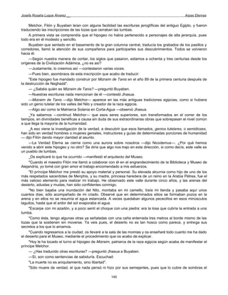 Josefa Rosalía Luque Álvarez __                                                                     Arpas Eternas


     Melchor, Filón y Buyaben leían con alguna facilidad las escrituras jeroglíficas del antiguo Egipto, y fueron
traduciendo las inscripciones de las lozas que cerraban las tumbas.
     A primera vista se comprendía que el hipogeo no había pertenecido a personajes de alta jerarquía, pues
todo era en él modesto y sencillo.
     Buyaben que sentado en el basamento de la gran columna central, traducía los grabados de los pasillos y
corredores, llamó la atención de sus compañeros para participarles sus descubrimientos. Todos se volvieron
hacia él.
     —Según nuestra manera de contar, los siglos que pasaron, estamos a ochenta y tres centurias desde los
orígenes de la Civilización Adámica, ¿no es así?
     —Justamente, lo creemos así —contestaron varias voces.
     —Pues bien, asombraos de esta inscripción que acabo de traducir:
     "Este hipogeo fue mandado construir por Mizraim de Tanis en el año 89 de la primera centuria después de
la destrucción de Neghadá".
     — ¿Sabéis quién es Mizraim de Tanis? —preguntó Buyaben.
     —Nuestras escrituras nada mencionan de él —contestó Jhasua.
     —Mizraim de Tanis —dijo Melchor— aparece en las más antiguas tradiciones egipcias, como si hubiera
sido un genio tutelar de los valles del Nilo y creador de la raza egipcia.
     —Algo así como la Matriarca Solania en Corta-Agua —observó Jhasua.
     _Ya sabemos —continuó Melchor— que esos seres superiores, son transformados en el correr de los
tiempos, en divinidades benéficas a causa sin duda de sus extraordinarias obras que sobrepasan el nivel común
a que llega la mayoría de la humanidad.
     _A eso viene la investigación de la verdad, a descubrir que esos llamados, genios tutelares, o semidioses,
han sido en verdad hombres o mujeres geniales, instructores y guías de determinadas porciones de humanidad
— dijo Filón dando mayor claridad al asunto.
     —La Verdad Eterna se cierne como una aurora sobre nosotros —dijo Nicodemus—. ¿Por qué hemos
venido a abrir este hipogeo y no otro? Se diría que algo nos trajo en esta dirección, si como decís, este valle es
un pueblo de tumbas.
     _Os explicaré lo que ha ocurrido —manifestó el arquitecto del Museo.
     "Cuando el maestro Filón me llamó a colaborar con él en el engrandecimiento de la Biblioteca y Museo de
Alejandría, yo tomé con gran amor el trabajo encomendado a mis esfuerzos.
     "El príncipe Melchor me prestó su apoyo material y personal. Su elevada alcurnia como hijo de uno de los
más respetados sacerdotes de Menphis, y su madre, princesa heredera de un reino en la Arabia Pétrea, fue el
más valioso elemento para realizar mi trabajo. He observado este valle durante cinco años, y las arenas del
desierto, adustas y mudas, han sido confidentes conmigo.
     "No bien bajaba una inundación del Nilo, montaba en mi camello, traía mi tienda y pasaba aquí unos
cuantos días, sólo acompañado de mi criado. Observé que en determinados sitios se formaban pozos en la
arena y en ellos no se resumía el agua estancada. A veces quedaban algunos pececillos en esos minúsculos
laguitos, hasta que el ardor del sol evaporaba el agua.
     "Escarpe con mi azadón, y a poco sentí el choque con una piedra: era la losa que cubría la entrada a una
tumba.
     "Como ésta, tengo algunas otras ya señaladas con una caña enterrada tres metros al borde mismo de las
lozas que la sostienen sin moverse. Ya veis pues, el desierto no es tan hosco como parece, y entrega sus
secretos a los que lo amamos.
     "Cuando regresamos a la ciudad, os llevaré a la sala de las momias y os enseñaré todo cuanto me ha dado
el desierto para el Museo, mediante el procedimiento que os acabo de explicar.
     "Hoy le ha tocado el turno al hipogeo de Mizraim, patriarca de la raza egipcia según acaba de manifestar el
príncipe Melchor.
     — ¿Has traducido otras escrituras? —preguntó Jhasua a Buyaben.
     —Sí, son como sentencias de sabiduría. Escuchad:
     "La muerte no es aniquilamiento, sino libertad".
     "Sólo muere de verdad, el que nada pensó ni hizo por sus semejantes, pues que lo cubre de sombras el

                                                       145
 