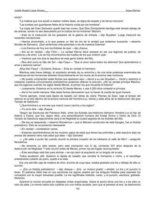 Josefa Rosalía Luque Álvarez __                                                                   Arpas Eternas


olvido".
     "La materia que nos ayudó a realizar nobles ideas, es digna de respeto y de tierna memoria".
     "Las tumbas son guardianes fieles de la historia vivida por los hombres".
     "La cripta del Gran Santuario quedó bajo las ruinas. Que Dios Omnipotente bendiga este templo debajo de
las arenas, donde no sea descubierto por la codicia de los hombres".Mizraim.
     —Esto es la traducción de los grabados de la galería de entrada —dijo Buyaben. Luego traduciré las
restantes inscripciones.
     —Hemos encontrado, a lo que parece un hilo de oro de la verdad que andamos buscando —observó
Nicolás de Damasco. ¡Qué sentencias más parecidas a las de nuestros Esenios!
     —Los Esenios de hoy son los Kobdas de ayer —dijo Jhasua,
     —Así es en verdad —dijo Filón—. La verdad Eterna tiene siempre en pie sus legiones de justicia, de
sabiduría y de amor. Los de hoy encontramos las huellas de los que vivieron ayer.
     —Veamos qué nos dice la sepultura de este genio tutelar del Nilo.
     —Nos dirá como la Hija del Sol —dijo Faqui—: "Que el amor salva todos los abismos! Que aprendamos a
amar y seremos salvos".
     ¡Muy bien Faqui! —Exclamó Jhasua—. Eres en verdad mi hermano.
     Mientras este breve diálogo, el arquitecto armado de su antorcha y de una lente poderosa examinaba las
cerraduras de las hornacinas abiertas horizontalmente en los muros de la enorme sala mortuoria.
     —No puedo comprender estas fechas que aparecen aquí —decía a su vez Buyaben—. Venid y veremos si
mediante vuestros conocimientos prehistóricos podemos obtener la solución. ¿No es verdad príncipe Melchor,
que los egipcios cuentan los siglos desde Menes, el primer rey que recuerda la historia?
     —Justamente. Estamos en la centuria 52 desde Menes, o sea 5.200 años contestó el príncipe.
     —Así lo he creído siempre. Mas estas fechas demuestran que no hacen la cuenta de igual manera.
     "Como ejemplo, mirad esta lápida de basalto con letras de cobre: Ptames de Zoan, bajó al templo del
silencio en el año décimo de la tercera centuria del Hombre-Luz, treinta y siete años de la destrucción del gran
Templo de Sabiduría.
     "¿Qué Hombre-Luz era ese que marcó nuevo camino a los siglos?
     —Yo os lo diré —dijo Jhasua.
     "Según las Escrituras del Patriarca Aldis, entre los Kobdas pie-históricos llamaron Hombre-Luz al hijo de
Adamú y Evana, que fue, según ellos, una personificación humana del Avatar Divino o Verbo de Dios. El
Templo de Sabiduría seguramente será el de Neghadá la ciudad sagrada de los Kobdas del Nilo.
     —De eso se desprende —observó Nicodemus— que el Mizraim constructor de este hipogeo, fue un Kobda
prehistórico. Esto se va poniendo interesante.
     —En verdad —contestaron varios.
     —Estamos asombrándonos de los muchos ¡agios de edad que tienen las pirámides y este sepulcro bajo las
arenas del desierto tiene más edad que ellas —dijo Gamaliel.
     — ¿Se sabe a punto fijo cuando ocurrió la primera invasión de los bárbaros al valle de Nilo? —preguntó
Nicodemus.
     —No tenemos un dato exacto, pero esta inscripción nos lo da, contando 337 años después de la
destrucción de Neghadá. Y esto ocurrió antes de Menes, primer rey del Egipto reconquistado.
     —Este sarcófago está listo para abrirse —se oyó decir al arquitecto en un ángulo de la sala.
     Todos acudieron allá. Quitaron la lápida de basalto que cerraba la hornacina o nicho, y el sarcófago
enteramente cubierto de polvo, quedó a la vista.
     Era una sencilla caja de madera de olivo, encima de cuya tapa, estaba grabada una lira y debajo de ella un
punzón.
     — ¡Era un Kobda prehistórico! —dijo Jhasua—. ¡Era un músico poeta! —añadió. La lira y el punzón lo
dicen. El patriarca Aldis trae en sus escrituras los signos usados por los antiguos Kobdas para expresar los
conceptos con la mayor brevedad posible. La lira significaba melodía, canto; y el punzón, escritura, grabado.
Abramos.
     Apareció la momia envuelta en delgadas cintas engomadas. Sobre el pecho tenía una lira y a los pies un
tubo de plata. La momia había sido cubierta con una manta azulada, pero que al penetrar el aire, se desmoronó
                                                      146
 