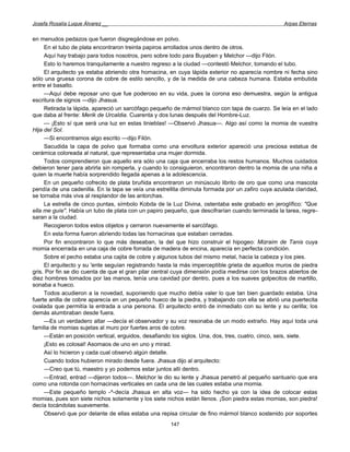 Josefa Rosalía Luque Álvarez __                                                                   Arpas Eternas


en menudos pedazos que fueron disgregándose en polvo.
     En el tubo de plata encontraron treinta papiros arrollados unos dentro de otros.
     Aquí hay trabajo para todos nosotros, pero sobre todo para Buyaben y Melchor —dijo Filón.
     Esto lo haremos tranquilamente a nuestro regreso a la ciudad —contestó Melchor, tomando el tubo.
     El arquitecto ya estaba abriendo otra hornacina, en cuya lápida exterior no aparecía nombre ni fecha sino
sólo una gruesa corona de cobre de estilo sencillo, y de la medida de una cabeza humana. Estaba embutida
entre el basalto.
     —Aquí debe reposar uno que fue poderoso en su vida, pues la corona eso demuestra, según la antigua
escritura de signos —dijo Jhasua.
     Retirada la lápida, apareció un sarcófago pequeño de mármol blanco con tapa de cuarzo. Se leía en el lado
que daba al frente: Merik de Urcaldia. Cuarenta y dos lunas después del Hombre-Luz.
     — ¡Esto sí que será una luz en estas tinieblas! —Observó Jhasua—. Algo así como la momia de vuestra
Hija del Sol.
     —Si encontramos algo escrito —dijo Filón.
     Sacudida la capa de polvo que formaba como una envoltura exterior apareció una preciosa estatua de
cerámica coloreada al natural, que representaba una mujer dormida.
     Todos comprendieron que aquello era sólo una caja que encerraba los restos humanos. Muchos cuidados
debieron tener para abrirla sin romperla, y cuando lo consiguieron, encontraron dentro la momia de una niña a
quien la muerte había sorprendido llegada apenas a la adolescencia.
     En un pequeño cofrecito de plata bruñida encontraron un minúsculo librito de oro que como una mascota
pendía de una cadenilla. En la tapa se veía una estrellita diminuta formada por un zafiro cuya azulada claridad,
se tornaba más viva al resplandor de las antorchas.
     La estrella de cinco puntas, símbolo Kobda de la Luz Divina, ostentaba este grabado en jeroglífico: "Que
ella me guíe". Había un tubo de plata con un papiro pequeño, que descifrarían cuando terminada la tarea, regre-
saran a la ciudad.
     Recogieron todos estos objetos y cerraron nuevamente el sarcófago.
     En esta forma fueron abriendo todas las hornacinas que estaban cerradas.
     Por fin encontraron lo que más deseaban, la del que hizo construir el hipogeo: Mizraim de Tanis cuya
momia encerrada en una caja de cobre forrada de madera de encina, aparecía en perfecta condición.
     Sobre el pecho estaba una cajita de cobre y algunos tubos del mismo metal, hacia la cabeza y los pies.
     El arquitecto y su 'ente seguían registrando hasta la más imperceptible grieta de aquellos muros de piedra
gris. Por fin se dio cuenta de que el gran pilar central cuya dimensión podía medirse con los brazos abiertos de
diez hombres tomados por las manos, tenía una cavidad por dentro, pues a los suaves golpecitos de martillo,
sonaba a hueco.
     Todos acudieron a la novedad, suponiendo que mucho debía valer lo que tan bien guardado estaba. Una
fuerte anilla de cobre aparecía en un pequeño hueco de la piedra, y trabajando con ella se abrió una puertecita
ovalada que permitía la entrada a una persona. El arquitecto entró de inmediato con su lente y su cerilla; los
demás alumbraban desde fuera.
     —Es un verdadero altar —decía el observador y su voz resonaba de un modo extraño. Hay aquí toda una
familia de momias sujetas al muro por fuertes aros de cobre.
     —Están en posición vertical, erguidos, desafiando los siglos. Una, dos, tres, cuatro, cinco, seis, siete.
     ¡Esto es colosal! Asomaos de uno en uno y mirad.
     Así lo hicieron y cada cual observó algún detalle.
     Cuando todos hubieron mirado desde fuera. Jhasua dijo al arquitecto:
     —Creo que tú, maestro y yo podemos estar juntos allí dentro.
     —Entrad, entrad —dijeron todos—. Melchor le dio su lente y Jhasua penetró al pequeño santuario que era
como una rotonda con hornacinas verticales en cada una de las cuales estaba una momia.
     —Este pequeño templo -^-decía Jhasua en alta voz— ha sido hecho ya con la idea de colocar estas
momias, pues son siete nichos solamente y los siete nichos están llenos. ¡Son piedra estas momias, son piedra!
decía tocándolas suavemente.
     Observó que por delante de ellas estaba una repisa circular de fino mármol blanco sostenido por soportes
                                                      147
 