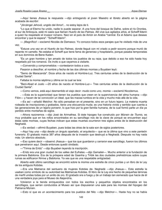 Josefa Rosalía Luque Álvarez __                                                                      Arpas Eternas


     —Aquí tienes Jhasua la respuesta —dijo entregando al joven Maestro el libreto abierto en la página
acabada de escribir:
     "¡Arcángel Jehová; ungido del Amor!... no estoy lejos de ti.
     "Lo que el Eterno ha unido, nadie lo puede separar. A una hora del bosque de Dafne, sobre el río Orontes,
al sur de Antioquía, está mi oasis que llaman Huerto de las Palmas. Allí vive sus agitados años, el Scheiff Ilderin
a quien ha respetado el invasor romano. Nací en el país de Amón en Arabia ^central. Es el Adamú que deseas
encontrar y que te espera". "Scheiff Ilderin".
     — ¡Magnífico! —exclamó Nicolás de Damasco. Yo conozco todos esos parajes que he visitado más de una
vez.
     "Estuve una vez en el Huerto de las Palmas, donde llegué con mi criado a pedir socorro porque murió de
repente mi camello. No estaba el Scheiff que tiene fama de generoso y hospitalario, porque pasaba temporadas
en sus dominios de Bene Kaden.
     "Es un gran hombre y tan amado de todos los pueblos de su raza, que debido a eso ha sido hasta hoy
respetado por los romanos. Os invito a que vayamos a visitarle.
     —Convenido y comprometidos —contestaron todos a coro.
     Pasaron a descifrar, el nombre y fecha de las dos últimas momias y Buyaben leyó:
     "Senio de Maracanda". Doce años de nacido el Hombre-Luz. Tres centurias antes de la destrucción de la
Ciudad Santa".
     Faltaba la momia séptima y última en la cual se leía:
     "Beni-Abad el Justo —20 años de nacido el Hombre-Luz— Tres centurias antes de la destrucción de la
Ciudad Santa".
     —Como vemos, está aquí desmentido el viejo decir: muda como uno, momia —exclamó Nicodemus.
     . —Esta es la superioridad que tienen los pueblos que creen en la supervivencia del alma humana —dijo
Filón— y hacen de tai convicción un ideal, que les macea rumbos en la vida y mucho más allá de la vida.
     —Es así —añadió Melchor. No sólo pensaban en el presente, sino en un futuro lejano. La materia muerta
rodeada de inscripciones y grabados, tiene una elocuencia muda; es una historia vivida y sentido que cuenta a
las generaciones de un lejano porvenir, lo que hizo por la gran familia humana, de la cual formó parte un día ya
perdido entre montañas de siglos.
     —Ahora razonemos —dijo José de Arimathea. Si éste hipogeo fue construido por Mizrain de Ttumis, es
muy probable que en los rollos encontrados en su sarcófago nos de la clave de porqué se encuentran aquí
éstas siete momias, cuyas fechas indican que estas muertas ocurrieron tres siglos antes de la destrucción del
Neghadá.
     —Es verdad —afirmó Buyaben, pues todas las otras de la sala son de siglos posteriores.
     —Aquí hay una —dijo desde un ángulo apartado, el arquitecto— que es la última que vino a este panteón
funerario. El grabado marca 387 años después de la invasión que destruyó a Neghadá. Después no hay nada
más: Un silencio absoluto.
     —Eso quiere decir —observó Jhasua— que los que guardaron y cerraron ese sarcófago, fueron los últimos
que penetraron aquí. Desde entonces quedó olvidado.
     —"Timna de Eridú” —dijo Buyaben leyendo la inscripción.
     —Eridú era una gran ciudad de los valles del Eufrates —dijo Gamaliel—. Mucho anterior a la fundación de
la primera Babilonia. Era de la próspera edad de Gaanha y Tirbik las dos ciudades prehistóricas sobre cuyas
ruinas se edificaron Nínive y Babilonia. Ya ves que es una respetable antigüedad.
     Abierto esté último sarcófago se encontró sobre la momia una estrella de cinco puntas y un libro de la Ley
de los antiguos Kobdas.
     —Era una Matriarca del santuario de mujeres Kobdas de- Neghadá —dijo Jhasua—. Esta estrella la
usaban como símbolo de su autoridad las Matriarcas Kobdas. El libro de la Ley era hecho de pequeñas láminas
de marfil unidas todas por un anillo de oro. El grabado era a fuego y de un trabajo tan esmerado que hacía de él
una verdadera joya para el Museo de Alejandría,
     Volvieron a la tienda enriquecidos con todos los escritos y pequeños objetos encontrados en los
sarcófagos, que serían conducidos al Museo así que dispusieran una sala para las momias del hipogeo del
Patriarca Mizrain.
     —Esto sí que es un acontecimiento para los pueblos del Nilo —dijo Melchor—. Hasta hoy no se había
                                                       149
 