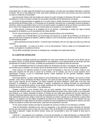 Josefa Rosalía Luque Álvarez __                                                                      Arpas Eternas


encontrado sino un rastro vago del fundador de la raza egipcia, y he aquí que nos estaba reservado a nosotros
el decirle: "No es un mito Mizrain de Tanis. Aquí está la prueba de que fue un ser humano que hizo la obra de
un justo en medio de la humanidad".
      Las emociones habían sido tan fuertes que Jhasua no pudo conseguir el descanso del sueño, no obstante
que Melchor y Faqui le instaron a beber de sus jarabes calmantes de las alteraciones nerviosas.
      Un tropel de pensamientos se agitaba en su mundo interno, donde reconstruía el pasado que conocía por
las Escrituras del Patriarca Aldis, y lo hilvanaba con el presente, formando así un admirable conjunto enlazado y
armónico, sobre el cual brillaba como un sol en el cenit el poder y la sabiduría de la Ley Eterna, que eleva como
de la mano a las inteligencias encarnadas cuando éstas se encuadran en su verdadero camino.
      —i Qué grande y hermosa es la majestad de la Ley Divina! —exclamaba a media voz, bajo la tienda
levantada en el desierto a un tiro de piedra de las orillas del Nilo.
      Por fin, casi al amanecer sé durmió, y a la mañana siguiente decía a sus compañeros:
      —He soñado con el Scheiff Ilderin que dormía bajo una tienda en el Jardín de las Palmas, a la vera de un
lago azul alto junto al bosque de Daphne. ¡Adamú, Adamú!, ya iré a encontrarte, porque lo que Dios ha unido no
puede separarse jamás!
      — ¡Eres admirable príncipe de David! —le decía Faqui mirándole como se mira algo que está muy arriba de
nosotros.
      — ¡Eres admirable!... no vives en la tierra, ni en la vida presente. Todo tú, estás en la inmensidad de lo
infinito, sumergido en el poderoso Amanai.
      "No es difícil comprender que eres un arcángel suyo, mensajero de nuestra Hija del Sol.

    EL LLANTO DE UN ESCLAVO

     Para Jhasua, psicólogo profundo que exploraba con más vivos anhelos en el mundo de las almas que en
los planos físicos, no había pasado desapercibido lo que palpitaba y vivía intensamente en las almas que iban
poniéndose en contacto con la suya, a medida que avanzaba en su existencia física de entonces.
     Su gran sensibilidad percibía en momentos dados las vibraciones de dolor o de alegría, de amor o de odio
de los seres que le rodeaban, así vinieran de los de elevada posición como de los más humildes y pequeños.
     Creía conocer con bastante claridad el mundo interno de Buyaben y más aún el de Faqui. Sabía lo que
ellos eran capaces de dar para la causa de la Verdad y de la Justicia, que era la causa suprema de la
dignificación humana, a que la Fraternidad Esenia, madre espiritual de los grandes idealistas, estaba
consagrada por entero.
     Al príncipe Melchor, su gran amigo desde la cuna juntamente con Gaspar y Baltasar, les conocía a fondo
también, como líricos soñadores del Ideal Supremo, en cuanto El tiene de bello y de grande, incomprensible
para la gran mayoría de los hombres. Les sabía maestros de Divina Sabiduría, sobre todo a los dos más
ancianos: el indostánico y el persa, Baltasar y Gaspar, fundadores de antigua Escuelas de Conocimiento
Superior en sus respectivos países, en los cuales mantenían por medio de sus discípulos, encendida y viva la
antorcha divina de su fe inconmovible. Y los calificaba así:
     "Gaspar y Baltasar a sus ochenta años, son ya como aquellos Libros Vivos de que nos hablan las
Escrituras del Patriarca Aldis, a los cuales la Fraternidad Kobda les pedía como último tributo a la humanidad,
que dictaran a un notario nombrado al efecto, la historia de sus vidas para ejemplo de los que seguían sus
huellas y dolorosas experiencias de sus vidas de buscadores de la Verdad y de la Justicia. Melchor, el menor y
más vehemente de los tres, brega y lucha aún por alcanzar la cumbre a donde por su dedicación y largos años
llegaron y le esperan sus dos viejos compañeros de ideal El es antorcha ardiente que corre afanoso aún por
seguir prendiendo el fuego santo en las almas, mientras sus dos compañeros son lámparas en reposo, que sólo
arrojan luz desde la cumbre del monte santo. ¡Qué bien los comprendo a los tres!
     "A mis cuatro amigos venidos conmigo de Jerusalén les conozco a fondo en sus esfuerzos y anhelos:
     "José de Arimathea y Nicodemus son como la vanguardia, y son además la suave vibración de amorosa
ternura que me envuelve como el amor de una madre. Filón es el filósofo que investiga y se enamora del bien
que llega a descubrir. Capaz de afecto sincero, busca ser comprendido y ama con lealtad al alma que le
comprende.
     "¿Qué es? —me pregunto en mi soliloquio, a la luz de las estrellas, en medio del desierto y a orillas del Nilo
— ¿qué es la atracción que siento hacia el más jovenzuelo de los siervos del príncipe Melchor, el silencioso
                                                       150
 