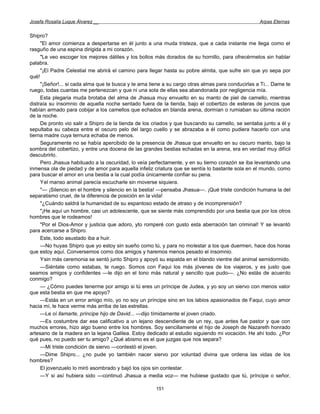 Josefa Rosalía Luque Álvarez __                                                                    Arpas Eternas


Shipro?
     "El amor comienza a despertarse en él junto a una muda tristeza, que a cada instante me llega como el
rasguño de una espina dirigida a mi corazón.
     "Le veo escoger los mejores dátiles y los bollos más dorados de su hornillo, para ofrecérmelos sin hablar
palabra.
     "¡El Padre Celestial me abrirá el camino para llegar hasta su pobre almita, que sufre sin que yo sepa por
qué!
     "¡Señor!... si cada alma que te busca y te ama tiene a su cargo otras almas para conducirlas a Ti... Dame te
ruego, todas cuantas me pertenezcan y que ni una sola de ellas sea abandonada por negligencia mía.
     Esta plegaria muda brotaba del alma de Jhasua muy envuelto en su manto de piel de camello, mientras
distraía su insomnio de aquella noche sentado fuera de la tienda, bajo el cobertizo de esteras de juncos que
habían armado para cobijar a los camellos que echados en blanda arena, dormían o rumiaban su última ración
de la noche.
     De pronto vio salir a Shipro de la tienda de los criados y que buscando su camello, se sentaba junto a él y
sepultaba su cabeza entre el oscuro pelo del largo cuello y se abrazaba a él como pudiera hacerlo con una
tierna madre cuya ternura echaba de menos.
     Seguramente no se había apercibido de la presencia de Jhasua que envuelto en su oscuro manto, bajo la
sombra del cobertizo, y entre una docena de las grandes bestias echadas en la arena, era en verdad muy difícil
descubrirlo.
     Pero Jhasua habituado a la oscuridad, lo veía perfectamente, y en su tierno corazón se iba levantando una
inmensa ola de piedad y de amor para aquella infeliz criatura que se sentía lo bastante sola en el mundo, como
para buscar el amor en una bestia a la cual podía únicamente confiar su pena.
     Yel manso animal parecía escucharle sin moverse siquiera.
     "— ¡Silencio en el hombre y silencio en la bestia! —pensaba Jhasua—. ¡Qué triste condición humana la del
separatismo cruel, de la diferencia de posición en la vida!
     "¿Cuándo saldrá la humanidad de su espantoso estado de atraso y de incomprensión?
     "¡He aquí un hombre, casi un adolescente, que se siente más comprendido por una bestia que por los otros
hombres que le rodeamos!
     "Por el Dios-Amor y justicia que adoro, yto romperé con gusto esta aberración tan criminal! Y se levantó
para acercarse a Shipro.
     Este, todo asustado iba a huir.
     —No huyas Shipro que yo estoy sin sueño como tú, y para no molestar a los que duermen, hace dos horas
que estoy aquí. Conversemos como dos amigos y haremos menos pesado el insomnio.
     Ysin más ceremonia se sentó junto Shipro y apoyó su espalda en el blando vientre del animal semidormido.
     —Siéntate como estabas, te ruego. Somos con Faqui los más jóvenes de los viajeros, y es justo que
seamos amigos y confidentes —le dijo en el tono más natural y sencillo que pudo—. ¿No estás de acuerdo
conmigo?
     — ¿Cómo puedes tenerme por amigo si tú eres un príncipe de Judea, y yo soy un siervo con menos valor
que esta bestia en que me apoyo?
     —Estás en un error amigo mío, yo no soy un príncipe sino en los labios apasionados de Faqui, cuyo amor
hacia mí, le hace verme más arriba de las estrellas.
     —Le oí llamarte, príncipe hijo de David... —dijo tímidamente el joven criado.
     —Es costumbre dar ese calificativo a un lejano descendiente de un rey, que antes fue pastor y que con
muchos errores, hizo algo bueno entre los hombres. Soy sencillamente el hijo de Joseph de Nazareth honrado
artesano de la madera en la lejana Galilea. Estoy dedicado al estudio siguiendo mi vocación. He ahí todo. ¿Por
qué pues, no puedo ser tu amigo? ¿Qué abismo es el que juzgas que nos separa?
     —Mi triste condición de siervo —contestó el joven.
     —Dime Shipro... ¿no pude yo también nacer siervo por voluntad divina que ordena las vidas de los
hombres?
     El jovenzuelo lo miró asombrado y bajó los ojos sin contestar.
     —Y si así hubiera sido —continuó Jhasua a media voz— me hubiese gustado que tú, príncipe o señor,

                                                      151
 