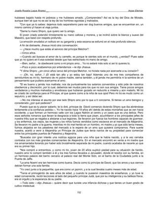 Josefa Rosalía Luque Álvarez __                                                                     Arpas Eternas


hubieses bajado hasta mi pobreza y me hubieses amado. ¿Comprendes? Así es la ley del Dios de Moisés,
aunque bien sé que no es así la ley de los hombres egoístas y malvados.
     "Con que ya lo sabes: dejemos todo separatismo para ser dog buenos amigos, que se encuentran en, un
mismo camino y! hacen el viaje juntos.
     "Dame tu mano Shipro, que quiero ser tu amigo.
     El joven criado extendió tímidamente su mano callosa y morena, y se inclinó sobre la blanca y suave del
Maestro, que besó con respeto profundo.
     La emoción anudaba un sollozo en su garganta y esta escena se esfumó en el más profundo silencio.
     A fin de distraerle, Jhasua inició otra conversación:
     — ¿Hace mucho que estás al servicio del príncipe Melchor?
     —Cinco años.
     —Cuando así buscas el amor de tu camello, es porque te sientes solo en el mundo, ¿verdad? Pues sabe
que yo no quiero en ti esa soledad desde que has estrechado mi mano de amigo.
     —Bien, señor... te obedeceré como a mi propio amo... Ya no estaré más solo si así lo quieres tú.
     —Poco a poco acabaremos por entendernos —le dijo Jhasua.
     "Y dime Shipro: ¿en cinco años cerca del príncipe Melchor, no hiciste nada por acercarte a su corazón?
     — ¡Oh, no, señor...! ¡El está tan alto y yo estoy tan bajo! Además uno de mis tres compañeros de
servidumbre es mi tío, hermano de mi pobre madre, sierva también, y él jamás me permitiría ni la sombra de un
pensamiento que pudiera acercarme al amo.
     "El es bueno y jamás nos maltrata; nos da puntualmente los salarios convenidos y sólo pide de nosotros
obediencia y discreción, por lo cual, debemos ser mudos para los que no son sus amigos. Tiene pocos amigos
verdaderos y muchos malvados y envidiosos que hubieran gozado en reducirlo a miseria y aún matarlo. Mi tío
es criado de confianza para el Príncipe, al que quiere como a la niña de sus ojos! Pero mi tío es mudo como un
sepulcro, y así debe ser.
     —No me interesa el asunto por ese lado Shipro sino por lo que a tí concierne. Si tienes un amo benigno y
considerado ¿por qué padeces?
     Puesto que es tu placer saberlo, te lo diré, príncipe de David comienzo diciendo Shipro que iba abriéndose
lentamente a la confianza pedida—. Yo he nacido hace 19 años ahí detrás de estas montañas que se ven hacia
occidente, y que forman un hermoso valle con los Lagos Natrón al centro y un oasis que es una delicia. Pero
esos señores romanos que llevan la desgracia a toda la tierra que pisan, acuchillaron a los principales jefes de
nuestra tribu que se negaba a alistarse a sus legiones. Se llevaron por fuerza los hombres capaces de guerrear;
y los enfermos, los viejos, las mujeres y los niños fuimos vendidos como esclavos en el mercado de Alejandría.
Se llevaron mi padre a la guerra, mientras mi tío mal herido en un hombro, mi madre y yo que sólo tenía meses,
fuimos alojados en los pesebres del mercado a la espera de un amo que quisiera comprarnos. Para suerte
nuestra, acertó a venir a Alejandría un Príncipe de Judea que tenía navíos de su propiedad para comerciar
entre los principales puertos de Palestina y Alejandría.
     "Buscaba con gran interés una nodriza egipcia para una niña que le había nacido, y a la vez cerraba
contratos con los más grandes comerciantes de Alejandría. En el mercado encontró en venta a mi madre que
me amamantaba llorando por haber sido brutalmente separada de mi padre, cuando acababa de nacerle yo que
era su primer hijo.
     "Nos compró a entrambos, y como mi tío, joven de 20 años suplicó piedad para su situación de herido,
nuestro amo lo compró también a él y los tres fuimos llevados a Jerusalén, donde él residía con su familia, en
un hermoso palacio del barrio cercano al palacio real del Monte Sión, en el barrio de la Ciudadela junto a la
Puerta de Jaffa.
     "La ama Noemí era tan hermosa como buena. Decía como tú príncipe de David, que los amos y sus siervos
debían formar una sola familia.
     "Yo crecí junto a la pequeñita, que era como un jazmín, y a la cual llevaba cuatro meses más de edad.
     "Tenía el primogénito de seis años de edad, y cuando le pusieron maestros de enseñanza, y yo tuve la
edad conveniente, recibí lecciones al lado del pequeño príncipe Judá, que por su inteligencia y su belleza física,
era el orgullo y la esperanza de su padre.
     —Todo esto —dijo Jhasua— quiere decir que tuviste una infancia dichosa y que tienes un buen grado de
cultivo intelectual.

                                                       152
 