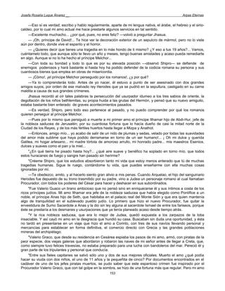 Josefa Rosalía Luque Álvarez __                                                                    Arpas Eternas


     —Eso sí es verdad; escribo y hablo regularmente, aparte de mi lengua nativa, el árabe, el hebreo y el sirio-
caldeo, por lo cual mi amo actual me hace prestarle algunos servicios en tal sentido.
     —Excelente muchacho... ¿por qué, pues, no eres feliz? —volvió a preguntar Jhasua.
     — ¡Oh, príncipe de David!... Te hice ver la decoración exterior de un sepulcro de mármol, pero no lo viste
aún por dentro, donde vive el espanto y el horror.
     — ¿Quieres decir que tienes una tragedia en lo más hondo de ti mismo? ¿Y eso a tus 19 años?... Vamos,
cuéntamelo todo, que aunque sólo te llevo un año y meses, tengo buenas amistades y acaso pueda remediarte
en algo. Aunque si no lo ha hecho el príncipe Melchor...
     —Con toda su bondad y todo lo que es por su elevada posición —observó Shipro— se defiende de
enemigos poderosos y hará bastante si hasta hoy ha podido defender de la codicia romana su persona y sus
cuantiosos bienes que emplea en obras de misericordia.
     — ¡Cómo!, ¡el príncipe Melchor perseguido por los romanos!, ¿y por qué?
     —Ya lo comprenderás todo. Antes de yo nacer, él estuvo a punto de ser asesinado con dos grandes
amigos suyos, por orden de ese malvado rey Herodes que ya se pudrió en la sepultura, castigado en su carne
maldita a causa de sus grandes crímenes.
     Jhasua recordó al oír tales palabras la persecución del usurpador idumeo a los tres sabios de oriente, la
degollación de los niños bethlemitas, su propia huida a las grutas del Hermón, y pensó que su nuevo amiguito,
estaba bastante bien enterado de graves acontecimientos pasados.
     —Es verdad, Shipro, pero todo eso pertenece al pasado, y no puedo comprender por qué los romanos
quieren perseguir al príncipe Melchor.
     —Pues por lo mismo que persiguió a muerte a mi primer amo el príncipe Ithamar hijo de Abdi-Hur, jefe de
la nobleza saducea de Jerusalén; por su cuantiosa fortuna que lo hacía dueño de casi la mitad norte de la
Ciudad de los Reyes, y de los más fértiles huertos hasta llegar a Mizpa y Anathot.
     —Entonces, amigo mío... yo acabo de salir de un nido de plumas y sedas, velado por todas las suavidades
del amor más sublime que haya podido derramarse en torno de un ser humano!... ¡ Oh mi dulce y querida
Galilea, mi hogar artesano... mi madre tórtola de amoroso arrullo, mi honrado padre... mis maestros Esenios,
dulces y suaves como el pan y la miel...
     "¿En qué tierra he pisado hasta hoy?... ¿qué aire suave y benéfico ha soplado en torno mío, que todos
estos huracanes de fuego y sangre han pasado sin herirme?
     "Créeme Shipro, que los estudios absorbieron tanto mi vida que estoy menos enterado que tú de muchas
tragedias humanas. Sigue te ruego, contándome tu vida, que puedes enseñarme con ella muchas cosas
ignoradas por mí.
     —Te obedezco, amito, y al hacerlo siento gran alivio a mis penas. Cuando Arquelao, el hijo del sanguinario
Herodes fue depuesto de su trono trasmitido por su padre, vino a Judea un personaje romano al cual llamaban
Procurador, con todos los poderes del César para hacer y deshacer en sus subordinados.
     "Fue Valerio Guaco un tirano ambicioso que no pensó sino en enriquecerse él y sus íntimos a costa de los
ricos príncipes judíos. Mi amo Ithamar era jefe de la nobleza saducea que había elegido como Pontífice a un
noble, el príncipe Anas hijo de Seth, que habitaba en el palacio real del Monte Sión y que era quien mantenía
algo de tranquilidad en el sublevado pueblo judío. Lo primero que hizo el nuevo Procurador, fue quitar la
envestidura de Sumo Sacerdote a Anas y la dio sin ley alguna al sacerdote Ismael de entre los fariseos, porque
éste se prestaría a los desmanes y usurpaciones que ya tenía planeado acaso desde tiempo atrás.
     "Y la rica nobleza saducea, que era lo mejor de Judea, quedó expuesta a los zarpazos de la loba
insaciable. Y así cayó mi amo en la desgracia que hundió su casa. Buscaban sin duda una oportunidad, y ésta
no tardó en presentarse en un viaje que hizo el amo a Corinto, con tres de sus navíos llevando personal y
mercancías para establecer en forma definitiva, el comercio directo con Grecia y las grandes poblaciones
mineras del archipiélago.
     "Valerio Graco, que desde su residencia en Cesárea espiaba los pasos de mi amo, armó, con piratas de la
peor especie, dos viejas galeras que abordaron y robaron las naves de mi señor antes de llegar a Creta, que,
como siempre tuvo felices travesías, no estaba preparado para una lucha con bandoleros del mar. Pereció él y
gran parte de los tripulantes y personal que conducía.
     "Entre sus fieles capitanes se salvó sólo uno y dos de sus mejores oficiales. Muerto el amo ¿qué podía
hacer su viuda con dos niños, el uno de 11 años y la pequeñita de cinco? Por documentos encontrados en el
cadáver de uno de los jefes piratas muertos, se pudo saber que este espantoso crimen fue inspirado por el
Procurador Valerio Graco, que con tal golpe en la sombra, se hizo de una fortuna más que regular. Pero mi amo
                                                      153
 