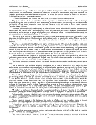 Josefa Rosalía Luque Álvarez __                                                                      Arpas Eternas


era inmensamente rico, y aquello, si no fuera por la pérdida de su preciosa vida, no hubiera tenido mayores
consecuencias. Su administrador, un siervo fiel por encima de todos los siervos fieles, se puso al frente de sus
negocios desde Alejandría hasta la lejana Antioquía, y la familia del príncipe Ithamar se encerró en su palacio
de Jerusalén en un luto y tristeza permanente.
      "Ya debes comprender, ¡Oh príncipe de David!, que aquí comenzaron mis padecimientos.
      "El pequeño príncipe Judá fue dedicado a estudios superiores en el Gran Colegio de los nobles, a donde yo
no podía ya seguirle; pero él, viendo mi ansia de aprender, al volver cada día, me daba algunas de las lecciones
que recibía de sus sabios maestros, cuyos nombres conservo como un timbre de honor: Hillel, Shamai,
Gamaliel el viejo, Simeón.
      "El dragón romano devorador de fortunas y de vidas, continuó por un lado, mañana por otro, los despojos y
los atropellos con los más ricos y encumbrados príncipes y nobles saduceos, que conservaban de sus lejanos
antepasados las tierras que le fueron adjudicadas como a jefes de tribus y representantes directos de los
primeros pobladores israelitas de la Tierra de Promisión.
      "Muchos de ellos, hasta eran dueños legítimos de las murallas y torreones que guardan a Jerusalén porque
a su costa, las habían reconstruido después de la última destrucción de los ejércitos asirios. Mi amo era dueño
de la muralla y torres desde la puerta de Damasco hasta la tumba de Jeremías por su antepasado de aquel
entonces.
      "Pasaron pocos años de tranquilidad y vino la gran tormenta, cuando el Procurador tenía ya bien tejida toda
la red. Por el recolector de los impuestos que ocupaba juntamente con el Sumo Sacerdote el antiguo palacio de
Herodes en el Monte Sión, estaba al tanto de las grandes fortunas de los nobles saduceos y, con garra certera
preparó su plan. Un día mi amito Judá y yo, repasábamos las lecciones en el pabellón de verano del cuarto
piso, cuando comenzaron a cruzar sobre nuestras cabezas pedruscos arrojados quién sabe de dónde. Un jarrón
de mármol cayó de su pedestal; luego fue herida una garza que dormía al borde de !a fuente.
      "Nosotros empezamos a correr de un lado a otro del gran terrado buscando el origen de aquel ataque, que
continuaba. Al asomarnos por la balaustrada del lado norte del edificio, vimos que pasaba en su lujoso carro el
Procurador Graco entre una escolta de cincuenta legionarios.
      "Una de las piedras arrojadas del lado sur, fue a caer sobre un hombro de Graco produciéndole una herida
leve.
      "Fue lo bastante. Los soldados entraron brutalmente en el palacio arrollándolo todo como si fueran
asaltantes de caminos, alegando que desde allí se había pretendido asesinar al representante del César. Toma-
ron preso a mi joven amo que sólo tenía 17 años, a mi ama Noemí, hija del príncipe Azbuc de Beth-hur dueño
legítimo de la muralla y torres frente al sepulcro de David hasta el Estanque Sagrado y la Casa de los Valientes:
y hasta la amita, mi hermana de leche que sólo tenía 12 años, la hermosa Thirsa, pura y bella como una flor.
      "Sin oír defensa alguna, el pequeño príncipe fue condenado a seis años de servicio forzado en las galeras
que hacían guerra a los piratas, que era como condenado a muerte. Y a mi ama con su hijita las encerraron en
la Torre Antonia, fortaleza y horrible presidio anexo al Templo, la cual estaba bajo el control único y directo del
Procurador romano. Toda la servidumbre de la casa huyó por la puerta de las bestias y de los carros y se ocultó
donde pudo. Solo quedamos mí madre y yo, con mi tío que en su calidad de guardián de las cuadras había ido
en busca de heno fresco para las bestias. Registraron toda la casa, se llevaron las joyas más preciosas, cofres
y armas riquísimas traídos por el amo desde lejanas tierras, y al salir cerraron con cerrojo exterior la gran
portada, le pusieron el sello del César con esta leyenda: "Confiscada por el gobierno romano".
      "Mi madre y yo ocultos en el subsuelo de las bodegas entre cántaros de aceite y barriles de vino no fuimos
encontrados y nos quedó abierta una puertecita oculta por fardos de paja y leña al costado de las pesebreras.
      "Así escondidos pasamos más de un año esperando que el doloroso asunto tendría una solución. Sólo por
una urgente necesidad salíamos de noche para acudir al mercado a comprar lo que no había en la casa, como
carne fresca y hortaliza tierna.
      "Como espectro vagaba mi tío disfrazado de pastor o leñador, por los mercados, plazas y tiendas
escuchando por sí alguna palabra pescaba que diera indicios sobre el destino dado a nuestros amos.
      "Sólo oyó que a medía voz, corría por mercados, calles y plazas este secreto aterrador: "El palacio del
príncipe Ithamar, jefe de la nobleza saducea, ha sido confiscado por el odiado tirano, y su familia ha
desaparecido".
      "¡Eran nuestros amos, eran nuestros padres, eran nuestra providencia viviente!... ¿Qué será de nosotros
ahora? —clamaban sus siervos y jornaleros.
      "Las mujeres iban a gemir y llorar en el sitio del Templo donde estaba ubicado el dosel de la familia, y

                                                       154
 
