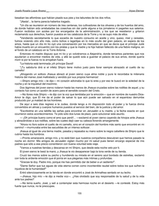 Josefa Rosalía Luque Álvarez __                                                                   Arpas Eternas


besaban las alfombras que habían pisado sus pies y los taburetes de los dos niños.
     "¡Nada!... la tierra parecía haberlos tragado.
     "Un día se reunieron en número de tres centenas, los cultivadores de los olivares y de los huertos del amo,
de donde habían sido arrebatadas las cosechas sin dar parte alguna a los jornaleros ni pagarles sus salarios.
Fueron recibidos con azotes por los encargados de la administración, y los que se resistieron y gritaron
reclamando sus derechos, fueron puestos en los calabozos de la Torre y no se supo más de ellos.
     "Vendiendo secretamente lo que excedía de nuestro consumo en aceite y vino, queso, miel y cereales,
fuimos viviendo otro año más, como búhos o lagartijas en lo más oculto del gran palacio, en espera de los
amos, hasta que un día mi tío oyó una conversación por los mercados en que se decía que el príncipe Judá
había muerto en un encuentro con los piratas y que la madre y la hija habían fallecido de una fiebre maligna, en
el fondo de un calabozo en la Torre Antonia.
     Entonces mi madre dispuso que mi tío y yo volviéramos a Alejandría, donde teníamos parientes que nos
ayudarían a encontrar medios de vida, y allá se quedó sola a guardar el palacio de sus amos, donde quería
morir si por la fuerza no la arrojaban fuera.
     "La historia está terminada ¡oh príncipe David!
     "¡Tu sabiduría dirá si el infeliz Shipro tiene motivo justo para llorar siempre abrazado al cuello de su
camello!
     ¡Ahogando un sollozo Jhasua abrazó al joven siervo cuya alma noble y pura le recordaba la milenaria
historia del manso José maltratado y vendido por sus propios hermanos!
     —Shipro amigo mío —le dijo— mi corazón adivinaba lo que tú eres y por eso te buscó en la soledad de la
noche y en la inquietud del insomnio.
     Dos lágrimas del joven siervo rodaron hasta las manos de Jhasua cruzadas sobre las rodillas de aquel, y su
contacto fue como un azotón de acero para el sensible corazón del Cristo.
     —No llores más Shipro —le dijo con la voz que temblaba por la emoción— que en nombre de nuestro Dios-
Amor te digo, que El me da el poder de salvar lo que aún puede ser salvado en el espantoso derrumbe
producido por ¡a maldad de los hombres.
     De aquí a seis días regreso a la Judea, donde tengo a mi disposición todo el poder y la fuerza divina
convertidos en almas y cuerpos humanos puestos al servicio del bien, de la justicia y del amor.
     "Escribidme en una tablilla las señas para encontrar en Jerusalén a tu madre, y la fecha exacta en que
ocurrieron estos acontecimientos. Te pido sólo dos lunas de plazo, para solucionar este asunto.
     — ¡Oh príncipe bueno como el amo que perdí!... —exclamó el joven siervo cayendo de hinojos ante Jhasua
y abrazándose a sus rodillas, sobre las cuales dejó caer su cabeza llorando amargamente.
     "Ahora no lloro sobre el cuello de mi camello, sino en el corazón del hombre más santo que encontré en mi
camino! —murmuraba entre las sacudidas de un intenso sollozar.
     Jhasua al igual de una tierna madre, pasaba y repasaba su mano sobre la negra cabellera de Shipro que le
cubría hasta los hombros.
     —Pronto amanecerá, amigo mío, y no está bien que nuestros compañeros descubran que hemos pasado la
noche sin dormir: Mis amigos de Jerusalén vigilan mucho por mi salud pues tienen encargo especial de mis
padres que sólo a ese precio consintieron con buena voluntad este viaje.
     "Vamos a nuestras tiendas y descansa en mí Shipro, que desde esta noche velo por ti.
     El joven siervo le besó la mano, y Jhasua le vio desaparecer bajo la lona verde de su tienda.
     Cruzó las manos sobre su pecho y hundiendo su mirada en el sereno azul bordado de estrellas, exclamó
con toda la ardiente emoción que él ponía en sus plegarias más íntimas y profundas:
     "Gracias te doy. Padre mío, porque me has permitido dar de beber a un sediento!".
     "Dame Señor que tus aguas de vida eterna corran como incontenible raudal sobre todos los que sufren la
injusticia de la humanidad!"
     Entró silenciosamente en la tienda en donde encontró a José de Arimathea sentado en su lecho.
     —Jhasua, hijo mío —le dijo a media voz—. ¿Has olvidado que soy responsable de tu salud y de tu vida
ante tus padres?
     —No tenía sueño, José, y salí a contemplar esta hermosa noche en el desierto —le contesté. Estoy más
fuerte que nunca, no te preocupes.

                                                      155
 