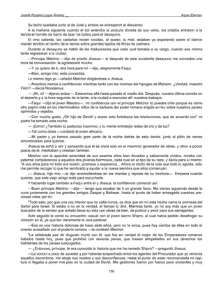 Josefa Rosalía Luque Álvarez __                                                                   Arpas Eternas


     Su lecho quedaba junto al de José y ambos se entregaron al descanso.
     A la mañana siguiente cuando el sol extendía la púrpura dorada de sus velos, los criados entraron a la
tienda el hornillo de barro de asar 'os bollos para el desayuno.
     El vino caliente, las castañas recién cocidas, el queso, la miel, estaban ya esperando sobre el blanco
mantel tendido al centro de la tienda sobre grandes tejidos de fibras de palmera.
     Durante el desayuno se habló de las traducciones que cada cual tomaba a su cargo, cuando esa misma
tarde regresaran a la ciudad.
     —Príncipe Melchor —dijo de pronto Jhasua— si después de este excelente desayuno me concedes una
hora de conversación, te agradeceré mucho.
     —Y yo quiero de ti, otra hora para mí —dijo, alegremente Faqui.
     —Bien, amigo mío, está concedida.
     Lo mismo digo yo —añadió Melchor dirigiéndose a Jhasua.
     —Nosotros iremos a confidenciar mientras tanto con las momias del hipogeo de Mizraim. ¿Verdad, maestro
Filón? —decía Nicodemus.
     — ¡Ah, sí! —dijeron todos—. Estaremos allá hasta pasado el medio día. Después, nuestra última comida en
el desierto y a la hora segunda de la tarde, a la ciudad a reanudar allí nuestros trabajos.
     —Faqui —dijo el joven Maestro—, mi confidencia con el príncipe Melchor tú puedes oírla porque es como
otro papiro más en los interminables rollos de la barbarie del poder romano erigido en ley sobre nuestros países
oprimidos y vejados.
     —Con mucho gusto, ¡Oh hijo de David! y acaso esto fortalezca las resoluciones, que de acuerdo con" mi
padre he tomado esta noche.
     — ¡Cómo! ¿También tú padecías insomnio, y tu mente entretejía redes de oro y de luz?
     —Tal como dices —contestó el joven africano.
     —Mi padre y yo hemos pasado gran parte de la noche detrás de esta tienda, junto al pilón de ramas
amontonadas para quemar.
     Jhasua se echó a reír y pensando que él se creía solo en el insomnio generador de obras, y otros a pocos
pasos de él, meditaban y creaban también.
     Melchor con la apacible serenidad de sus sesenta años bien llevados y sabiamente vividos, miraba con
paternal complacencia a aquellos dos jóvenes hermosos, cada cual en el tipo de su raza, y decía para sí mismo:
"A sus años para mí todo era ilusión, promesa y esperanza... Ahora el otoño de la vida que todo lo agosta, sólo
me permite recoger lo que he sembrado y ayudar a la nueva siembra que ellos comienzan.
     — Jhasua, hijo mío —le dijo acomodándose en las mantas y tapices de su montura—. Empieza cuando
quieras, que este viejo amigo está para escucharte.
     Y haciendo lugar también a Faqui entre él y Jhasua, la confidencia comenzó así:
     —Buen príncipe Melchor —dijo-— tengo que recabar de ti un grande favor. Me vienes siguiendo desde la
cuna juntamente con los grandes amigos Gaspar y Baltasar, hasta el punto de haber arriesgado vuestras pre-
ciosas vidas por mí.
     "Todo esto, por que una voz interior que no calla nunca, os dice que en mí está hecha carne la promesa del
Señor para Israel. Si estáis o no en la verdad, el tiempo lo dirá. Mientras tanto, yo no soy más que un joven
buscador de la verdad que anhela llenar su vida con obras de bien, de justicia y amor para sus semejantes.
     Acto seguido le contó su encuentro casual con el joven siervo Shipro, al cual había pedido desahogar su
corazón en él, ya que tan claramente le veía padecer.
     —Esa es una historia dolorosa de hace siete años, pero no la única, pues hay cientos de ellas en todo el
oriente avasallado por el poderío romano —le contestó Melchor.
     "La celebrada paz de Augusto murió con él, que fue en verdad el mejor de los Emperadores romanos
habidos hasta hoy, pues que prohibió con severas penas, que fuesen atropellados en sus derechos los
habitantes de los países subyugados.
     — ¿Entonces, príncipe, te era conocida la historia que me ha narrado Shipro? —preguntó Jhasua.
     —La conocí a poco de suceder y por haberse sospechado entre los agentes del Procurador que yo removía
aquellos escombros, me atraje sus recelos y sus desconfianzas, hasta el punto de estar recomendada mi cap-
tura si llegaba a poner mis pies en la ciudad de David. Mis gestiones fueron por fuerza poco encientes y muy

                                                      156
 