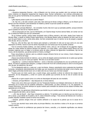 Josefa Rosalía Luque Álvarez __                                                                     Arpas Eternas


indirectas.
     —Nuestros terapeutas Esenios —dijo el Maestro son los únicos que pueden abrir los cerrojos de todos
estos misterios sin despertar sospechas de ninguna clase. Suman centenares y las víctimas arrancadas por
ellos de las garras hambrientas de los poderes, así sean romanos como de cualquiera raza o clase de alianza
con ellos.
     "¿Me dejarás probar suerte con tu siervo Shipro?
     —Sí, hijo mío, y de todo corazón; para esto, bien será que te lleves contigo a Shipro y su tío Eliacin por el
tiempo que sea necesario, para esclarecer el misterio y salvar lo que aún pueda ser salvado.
     "Ellos están en todo el secreto.
     — ¡Oh buen príncipe Melchor!... me concedes mucho más de lo que yo pensaba pedirte, aunque lamento
que te quedas sin dos de tus mejores siervos.
     —No te preocupes por eso, que en Heróopolis y en Clysma tengo muchos siervos fieles, sin contar con los
de mi Arabia de Piedra que son por centenares.
     "Si yo hubiera querido, podría haber levantado toda el África oriental y del norte, desde Suez hasta los
Montes Atlas, y desde la Arabia Potrea hasta Borza y los Montes Bazán sobre el desierto de Siria; pero la luz
que me guió hasta tu cuna, veinte años atrás, me hizo comprender que mi camino no es de sangre y espada,
sino de paz, de luz y de amor.
     "Esa luz, niño de Dios, ligó mis manos para siempre y confundió mi vida con la tuya como en una sola
aspiración al Infinito, hacia el cual me siento impulsado por una fuerza que me es posible contener.
     "Con la inmensa Arabia asiática, con todo el África norte y del sur, de la Etiopía de los gigantes negros,
aliada de Judea desde los lejanos tiempos de Salomón y la reina Saba, ¿qué hubiera hecho Roma con sus
doradas Legiones que no llegan a la tercera parte de estos millones de aguerridos montañeses, hijo de las
rocas y de los desiertos, que jamás sienten el miedo y la fatiga?
     Faqui escuchaba en silencio, pero su ardiente sangre africana hervía en sus venas y hacía chispear sus
ojos como una llama de fuego.
     Jhasua escuchaba también en silencio, y en su alma de elegido parecía levantarse de no sabía que ignotas
profundidades, una voz sin ruido que repetía: "Mi reino no es de éste mundo".
     —Aquella luz —continuó diciendo Melchor— venía a intervalos acompañada de una voz profunda que me
decía: "Envaina tu espada para siempre, y cuelga tu lanza del muro de tu alcoba porque tu obra no es de guerra
sino de paz, de sabiduría y de amor".
     "Yo he obedecido esta luz, y esta voz, y aquí me tienes, Jhasua, soportando como cualquiera las injusticias
humanas, remediando silenciosamente los males que van causando los hombres del poder y de la fuerza, que
abren llagas profundas donde tocan con un dedo solo de sus manos que chorrean sangre!
     "Cuenta pues con todo cuanto soy y cuanto tengo, para ayudarte a aliviar en silencio las cargas de los
oprimidos, de los despojados, y evitar en cuanto sea posible que aumente de día en día el numero de las
víctimas.
     Jhasua dio un gran suspiro como si su alma se descargara del peso de una montaña.
     —Gracias, príncipe Melchor —dijo después de un breve silencio.
     "Hace unos cinco años que comparto con los Terapeutas Esenios sus trabajos silenciosos en alivio de los
oprimidos por la fuerza de los poderes arbitrarlos y delincuentes, ya sean romanos o no, los agresores. Y
nuestro Dios-Amor, ha venido siempre en ayuda nuestra para remediar los dolores de las clases humildes más
agotadas por el infortunio.
     "Acepto pues, tus generosos ofrecimientos que tendré muy en cuenta cuando de nuevo me vea en mi país
ante el espectro del dolor y de la miseria.
     — ¡Oh, hijo de David! —dijo Faqui rompiendo su silencio. Yo también gozo en decirte que soy todo tuyo y
de tu causa, y que detrás de mi padre y de mí, está el Desierto contigo. Y las arenas del Sahara son muchas y
pueden sepultar ciudades cuando el simún las arrastra...
     —Gracias, gracias amigos míos por vuestra adhesión a la causa de la justicia que es la causa de la
humanidad.
     "La luz que alumbró hace veinte años al príncipe Melchor, nos alumbre a todos a fin de que no erramos
nuestro camino.
     Con esto terminó la confidencia que parecía tan breve y sencilla, y no obstante significaba una alianza

                                                       157
 