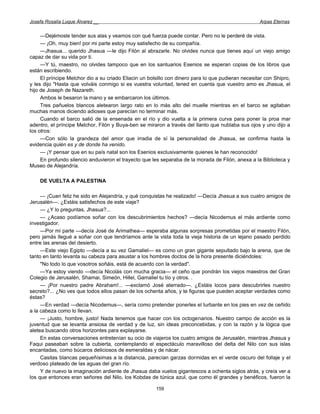 Josefa Rosalía Luque Álvarez __                                                                     Arpas Eternas


     —Dejémosle tender sus alas y veamos con qué fuerza puede contar. Pero no le perderé de vista.
     — ¡Oh, muy bien! por mi parte estoy muy satisfecho de su compañía.
     —Jhasua... querido Jhasua —le dijo Filón al abrazarle. No olvides nunca que tienes aquí un viejo amigo
capaz de dar su vida por ti.
     —Y tú, maestro, no olvides tampoco que en los santuarios Esenios se esperan copias de los libros que
están escribiendo.
     El príncipe Melchor dio a su criado Eliacin un bolsillo con dinero para lo que pudieran necesitar con Shipro,
y les dijo "Hasta que volváis conmigo si es vuestra voluntad, tened en cuenta que vuestro amo es Jhasua, el
hijo de Joseph de Nazareth.
     Ambos le besaron la mano y se embarcaron los últimos.
     Tres pañuelos blancos aletearon largo rato en lo más alto del muelle mientras en el barco se agitaban
muchas manos diciendo adioses que parecían no terminar más.
     Cuando el barco salió de la ensenada en el río y dio vuelta a la primera curva para poner la proa mar
adentro, el príncipe Melchor, Filón y Buya-ben se miraron a través del llanto que nublaba sus ojos y uno dijo a
los otros:
     —Con sólo la grandeza del amor que irradia de sí la personalidad de Jhasua, se confirma hasta la
evidencia quién es y de donde ha venido.
     — ¡Y pensar que en su país natal son los Esenios exclusivamente quienes le han reconocido!
     En profundo silencio anduvieron el trayecto que les separaba de la morada de Filón, anexa a la Biblioteca y
Museo de Alejandría.

    DE VUELTA A PALESTINA

     — ¡Cuan feliz he sido en Alejandría, y qué conquistas he realizado! —Decía Jhasua a sus cuatro amigos de
Jerusalén—. ¿Estáis satisfechos de este viaje?
     — ¿Y lo preguntas, Jhasua?...
     — ¿Acaso podíamos soñar con los descubrimientos hechos? —decía Nicodemus el más ardiente como
investigador.
     —Por mi parte —decía José de Arimathea— esperaba algunas sorpresas prometidas por el maestro Filón,
pero jamás llegué a soñar con que tendríamos ante la vista toda la vieja historia de un lejano pasado perdido
entre las arenas del desierto.
     —Este viejo Egipto —decía a su vez Gamaliel— es como un gran gigante sepultado bajo la arena, que de
tanto en tanto levanta su cabeza para asustar a los hombres doctos de la hora presente diciéndoles:
     "No todo lo que vosotros soñáis, está de acuerdo con la verdad''.
     —Ya estoy viendo —decía Nicolás con mucha gracia— el ceño que pondrán los viejos maestros del Gran
Colegio de Jerusalén, Shamai, Simeón, Hillel, Gamaliel tu tío y otros. .
     — ¡Por nuestro padre Abraham!... —exclamó José aterrado—. ¿Estáis locos para descubrirles nuestro
secreto?... ¿No ves que todos ellos pasan de los ochenta años, y te figuras que pueden aceptar verdades como
éstas?
     —En verdad —decía Nicodemus—, sería como pretender ponerles el turbante en los pies en vez de ceñido
a la cabeza como lo llevan.
     — ¡Justo, hombre, justo! Nada tenemos que hacer con los octogenarios. Nuestro campo de acción es la
juventud que se levanta ansiosa de verdad y de luz, sin ideas preconcebidas, y con la razón y la lógica que
aletea buscando otros horizontes para explayarse.
     En estas conversaciones entretenían su ocio de viajeros los cuatro amigos de Jerusalén, mientras Jhasua y
Faqui paseaban sobre la cubierta, contemplando el espectáculo maravilloso del delta del Nilo con sus islas
encantadas, como búcaros deliciosos de esmeraldas y de nácar.
     Casitas blancas pequeñísimas a la distancia, parecían garzas dormidas en el verde oscuro del follaje y el
verdoso plateado de las aguas del gran río.
     Y de nuevo la imaginación ardiente de Jhasua daba vuelos gigantescos a ochenta siglos atrás, y creía ver a
los que entonces eran señores del Nilo, los Kobdas de túnica azul, que como él grandes y benéficos, fueron la

                                                       159
 