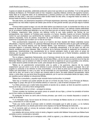 Josefa Rosalía Luque Álvarez __                                                                     Arpas Eternas


mujeres en estado de gravidez, pidiéndole protección para el ser que latía en sus entrañas. Y en la más grande
fortaleza de Madura, en Thinneveld sobre el mar, hospedó a aquellas infelices víctimas del egoísmo humano,
todas ellas en la segunda edad, en la adolescencia y primera juventud (La vida humana estaba dividida en
edades de diez años; o sea que la primera edad duraba hasta los diez años, la segunda hasta los veinte, la
tercera hasta los treinta y así sucesivamente).
      "De este hecho, los adversarios levantaron al Príncipe espantosas calumnias, diciendo que había robado a
sus maridos las más bellas mujeres del Dekán para formar el más grande serrallo que príncipe alguno hubiese
tenido.
      "Chrisna había puesto la segur a la raíz del árbol dañino que destruía el país: la mortandad de niños en los
altares de dioses sanguinarios, creaciones horrendas de la avaricia humana. Las infelices madres defendidas
por él, se sintieron fuertes para defender a su vez a los hijos que aún no habían nacido y desde los torreones de
la fortaleza, organizaron ellas mismas una defensa contra la que nada pudieron las flechas de sus
perseguidores, que rodearon la Fortaleza para sacarlas a la fuerza. Aquellas mujeres se tornaron fierecillas
contra los que pisoteaban sus sentimientos de madres y arrojaban a sus enemigos hachones ardiendo de
cáñamo engrasado, lluvia de piedras, recipientes de aceite hirviendo, y todo cuanto pudiera servirles para
exterminar a aquellos que lucraban con la vida de sus hijos.
      "Otro acontecimiento inesperado se cruzó en el Camino del Gran Apóstol del Dekan creándole nuevas
dificultades y mayores sacrificios. Un poderoso Maharajá del país de Golkonda sobre el gran golfo de Bengala,
tenía entre sus muchos tesoros una hija llamada Malwa, cuya hermosura y sabiduría atraían a cuantos
príncipes llegaron a conocerla. Bicknuca, su padre, la reservaba celosamente, a fin de hacer con ella una
alianza ventajosa para sus intereses. Mas, el corazón de la hermosa doncella le desbarató los proyectos y
esperanzas, enamorándose muy secretamente de un doncel extranjero traído al país entre un grupo de
rehenes, por los guerreros de Bicknuca que hacían largas excursiones por el Norte fantástico, poseedor de
incalculables riquezas.
      "De la antigua y legendaria Samarcanda, era el hermoso doncel de los ojos azules y cabellos dorados
como las piedras y arroyuelos de su tierra natal. Se llamaba Oflkan, y de tal manera se enamoró do él la hija del
Maharajá, Malwa, que no tardaron en hallar el medio de burlar la vigilancia en que se guardaba a los rehenes,
los cuales sacaron partido de este amor oculto, para escapar de sus guardianes y huir a su país.
      "Malwa se vio grandemente comprometida ante su padre y los guerreros, algunos de los cuales
sospecharon que por amor a uno de los rehenes la joven princesa les había ayudado a escapar. Iba a ser
juzgada su conducta si los rehenes no eran encontrados, y se le daría la pena que se daba a las doncellas
nobles que traicionaban su raza y su país. Se las encerraba en una torre-templo, consagrada toda su vida al
culto de su dios, sin tornar a ver a ningún ser viviente sobre la tierra. De estas infelices secuestradas, había
varias, y entre ellas una que tenía fama de grande sabiduría, por lo cual era consultada detrás de rejas y velos,
por aquellos que se hallaban en situaciones difíciles.
      "Malwa fue a consultarle, y aquella mujer recluida hacia muchos años, le contestó:
      "Sólo hay un hombre que puede salvarte de caer en el fondo de esta Torre y es el Príncipe de Madura.
Hazle llegar tu queja, dile que en tus entrañas alienta un nuevo ser, y sólo él tendrá compasión de ti".
      "La infeliz princesa que a nadie había descubierto el secreto de su estado, se llenó de asombro cuando la
reclusa se lo dijo, y se echó a llorar amargamente.
      "Tu maternidad no es un crimen —prosiguió la reclusa.
      "Crimen cometen los hombres que ponen precio al corazón de sus hijas, y crimen ha cometido el hombre
que te hizo madre y te abandona a tu suerte".
      "El postiguillo de hierro se cerró ante la llorosa princesa, que volvió a su morada dispuesta a cumplir la
orden de la reclusa.
      "Y un mensajero suyo, fue en busca de Chrisna con el mensaje de Malwa escrito en un trozo de blanco
lino, y encerrado en un tubo de plata.
      "Toda una noche caviló el príncipe sobre la extraña encrucijada que le salía al paso, y a la mañana
siguiente, pidió permiso a su abuelo para tomar como esposa a la hija del Maharajá de Golconda.
      "Y al momento salió un convoy de suntuoso cortejo a solicitar a Bicknuca la mano de su hija para el
Príncipe heredero de Madura.
      Los caballos del convoy corrían como el viento y llegaron cuando sólo faltaban horas para que Malwa fuera
sometida a juicio y condenada a reclusión.
      "El Maharajá complacido por la ventajosa unión, olvidó su agravio, y su cólera se convirtió en júbilo porque
                                                       16
 