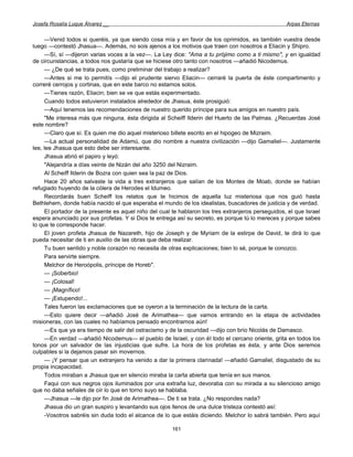 Josefa Rosalía Luque Álvarez __                                                                     Arpas Eternas


     —Venid todos si queréis, ya que siendo cosa mía y en favor de los oprimidos, es también vuestra desde
luego —contestó Jhasua—. Además, no sois ajenos a los motivos que traen con nosotros a Eliacin y Shipro.
     —Sí, sí —dijeron varias voces a la vez—. La Ley dice: "Ama a tu prójimo como a ti mismo", y en igualdad
de circunstancias, a todos nos gustaría que se hiciese otro tanto con nosotros —añadió Nicodemus.
     — ¿De qué se trata pues, como preliminar del trabajo a realizar?
     —Antes si me lo permitís —dijo el prudente siervo Eliacin— cerraré la puerta de éste compartimento y
correré cerrojos y cortinas, que en este barco no estamos solos.
     —Tienes razón, Eliacin; bien se ve que estás experimentado.
     Cuando todos estuvieron instalados alrededor de Jhasua, éste prosiguió:
     —Aquí tenemos las recomendaciones de nuestro querido príncipe para sus amigos en nuestro país.
     "Me interesa más que ninguna, ésta dirigida al Scheiff Ilderin del Huerto de las Palmas. ¿Recuerdas José
este nombre?
     —Claro que sí. Es quien me dio aquel misterioso billete escrito en el hipogeo de Mizraim.
     —La actual personalidad de Adamú, que dio nombre a nuestra civilización —dijo Gamaliel—. Justamente
lee, lee Jhasua que esto debe ser interesante.
     Jhasua abrió el papiro y leyó:
     "Alejandría a días veinte de Nizán del año 3250 del Nizraim.
     Al Scheiff Ilderin de Bozra con quien sea la paz de Dios.
     Hace 20 años salvaste la vida a tres extranjeros que salían de los Montes de Moab, donde se habían
refugiado huyendo de la cólera de Herodes el Idumeo.
     Recordarás buen Scheiff los relatos que te hicimos de aquella luz misteriosa que nos guió hasta
Bethlehem, donde había nacido el que esperaba el mundo de los idealistas, buscadores de justicia y de verdad.
     El portador de la presente es aquel niño del cual te hablaron los tres extranjeros perseguidos, el que Israel
espera anunciado por sus profetas. Y si Dios te entrega así su secreto, es porque tú lo mereces y porque sabes
lo que te corresponde hacer.
     El joven profeta Jhasua de Nazareth, hijo de Joseph y de Myriam de la estirpe de David, te dirá lo que
pueda necesitar de ti en auxilio de las obras que deba realizar.
     Tu buen sentido y noble corazón no necesita de otras explicaciones; bien lo sé, porque te conozco.
     Para servirte siempre.
     Melchor de Heroópolis, príncipe de Horeb".
     — ¡Soberbio!
     — ¡Colosal!
     — ¡Magnífico!
     — ¡Estupendo!...
     Tales fueron las exclamaciones que se oyeron a la terminación de la lectura de la carta.
     —Esto quiere decir —añadió José de Arimathea— que vamos entrando en la etapa de actividades
misioneras, con las cuales no habíamos pensado encontrarnos aún!
     —Es que ya era tiempo de salir del ostracismo y de la oscuridad —dijo con brío Nicolás de Damasco.
     —En verdad —añadió Nicodemus— el pueblo de Israel, y con él todo el cercano oriente, grita en todos los
tonos por un salvador de las injusticias que sufre. La hora de los profetas es ésta, y ante Dios seremos
culpables si la dejamos pasar sin movernos.
     — ¡Y pensar que un extranjero ha venido a dar la primera clarinada! —añadió Gamaliel, disgustado de su
propia incapacidad.
     Todos miraban a Jhasua que en silencio miraba la carta abierta que tenía en sus manos.
     Faqui con sus negros ojos iluminados por una extraña luz, devoraba con su mirada a su silencioso amigo
que no daba señales de oír lo que en torno suyo se hablaba.
     —Jhasua —le dijo por fin José de Arimathea—. De ti se trata. ¿No respondes nada?
     Jhasua dio un gran suspiro y levantando sus ojos llenos de una dulce tristeza contestó así:
     -Vosotros sabréis sin duda todo el alcance de lo que estáis diciendo. Melchor lo sabrá también. Pero aquí

                                                       161
 