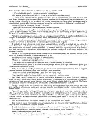 Josefa Rosalía Luque Álvarez __                                                                  Arpas Eternas


dentro de mi Yo, el Padre Celestial no habló todavía. Os digo toda la verdad.
     — ¡Pronto hablará Jhasua!... —exclamaron varias voces a la vez.
     —La hora de Dios no ha sonado aún por lo que se ve —añadió José de Arimathea.
     —A veces suele acontecer con los grandes enviados, que un acontecimiento inesperado descorre ante
ellos el velo del enigma y del misterio que les envuelve, y se encuentran de pronto con su camino abierto y la
marcha iniciada. Esto último lo dijo Nicodemus que percibió el dolor que esta conversación causaba a Jhasua, y
quiso desviarla un tanto, i Por qué no continuamos leyendo las recomendaciones del buen príncipe Melchor?
     Jhasua tomó otro de los papiros y lo abrió. Decía así:
     "Al príncipe Sallun de Lohes, sea la paz de Dios y a todos los suyos".
     En veinte años de amistad, ¡Oh príncipe de Israel! creo que hemos llegado a conocernos y a amarnos.
Cuando os conocí estabais en vuestra hora de prueba perseguido por la ambición y la codicia de Herodes, y
ese dolor nos unió más estrechamente.
     No habréis olvidado seguramente la noche que juntos pasamos en el Kahn, de las afueras de Bethlehem a
la espera de encontrar el sitio en que se hallaba el niño extraordinario que buscábamos.
     Nuestro maravilloso relato que tanto os interesó, en estos veinte años se ha confirmado más y más, como
he tenido oportunidad de deciros en las pocas veces que nos hemos visto después.
     El portador de esta epístola, es el niño aquel tuya aparición en Israel fue anunciada por los astros. En
misión de estudio ha estado aquí en Alejandría y vuelve a su país cargado con las verdades históricas que bus-
caba. El anunciado por vuestros profetas se acerca a la gran hora de su vida según mi parecer. Y así como 20
años atrás os anuncié su nacimiento, ahora lo hago con respecto al comienzo de sus obras de justicia, de
salvación y de amor.
     Sé que os doy un gran placer en proporcionaros este acercamiento. Haced por él mucho más de lo que
haríais por mí. El mismo os dirá, si alguna vez necesita de vos.
     Soy siempre vuestro aliado y amigo para el servicio de Dios.
     "Melchor de Heroópolis, príncipe de Horeb".
     — ¡Lo cosa marcha, Jhasua, no hay nada que hacer! —exclamó Nicolás de Damasco.
     —Marcha demasiado aprisa en el sentir del buen príncipe Melchor, que sigue viendo la luz que le guió
hasta Bethlehem —contestó Jhasua.
     "Si ha de ser como él dice, hay que confesar que es un vidente premonitorio asombroso. Pero os ruego no
comentar las cartas y que cada cual se forme su propio criterio en silencio.
     —Bien, bien Jhasua, continúa leyendo—. Este abrió otro papiro y leyó:
     "Al príncipe Ezer de Bet-Fur, la paz de Dios por siempre para él y todos los suyos.
     Bien sabéis que no tuvimos éxito en nuestra búsqueda de la desventurada familia de vuestro pariente y
amigo mío, el príncipe Ithamar hijo de Adi-Hur, de Jerusalén. En la pasada luna me llegó desde Antioquía un
mensaje por el cual podemos pensar que son vivos, y que el joven príncipe Judá, a la sazón de 24 años de
edad, se oculta bajo un nombre supuesto, con el cual ha hecho una brillante carrera en Roma.
     También estáis enterado por mi, desde hace 20 años, de que, vengo siguiendo una luz superior que habla
a mi espíritu de salvación, de justicia y de paz para todos los oprimidos del mundo y en especial de nuestro
azotado oriente.
     Aquel niño que nos llevó a Gaspar, Baltasar y a mí a vuestro país, donde estuvimos a punto de perder la
vida, es ya un joven entrado a los 21 años, y es el portador de esta epístola que él en persona entregará en
vuestras manos. Dios realiza por él obras que entre los hombres son milagrosas, pero para los que estudiamos
la Divina Sabiduría, son sencillamente la demostración de que el Supremo Señor ha pasado a él sus fuerzas y
poderes infinitos.
     Para mí, es el anunciado por vuestros profetas y el que Israel espera. Vos juzgaréis.
     Está vinculado por su incomparable amor, a los que sufren, con el asunto del príncipe Ithamar, por lo cual
creo que ahora se obtendrá un éxito más lisonjero.
     El os dirá cuanto sea necesario en unificación de esfuerzos para toda obra digna de hijos de Dios.
     Quedo siempre vuestro fiel amigo y aliado para todo lo que signifique justicia y salvación.
     Melchor de Heroópolis, príncipe de Horeb".
     —Con vuestro permiso —dijo tímidamente Eliacin— yo conozco al buen príncipe Ezer, primo de mí amo

                                                     162
 
