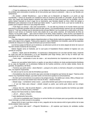 Josefa Rosalía Luque Álvarez __                                                                   Arpas Eternas


     —Y bajo los platanares del río Orontes, y en las faldas del Líbano hasta Damasco, se estudian como nunca
los profetas para arrancarles el secreto de la hora precisa que marca la salvación —dijo a su vez Nicolás con
vehemencia.
     —En verdad —añadió Nicodemus—, que la fiebre por la liberación va llegando a un punto ya casi
incontenible. Y ahora se recuerda con insistencia entre los ancianos del pueblo en Jerusalén, de que hace 20
años, tres magos del oriente llegaron diciendo que había nacido el Cristo anunciado por los profetas, que los
astros habían marcado la hora y lugar de su nacimiento, que Herodes desató su furia y llenó de sangre a
Bethlehem para exterminar al rey de Israel que había nacido. Y ¿qué se hizo de él, y por qué se oculta de su
pueblo que le espera? Esto es lo que preguntan todos.
     —Todo llega a su tiempo —dijo José nuevamente—. Yo veo allá muy hondo en mi mundo interno que nos
acercamos a grandes jornadas hacia la meta de este camino. Los acontecimientos mismos nos van empujando
hacia él. Y hay que confesar que la clarividencia del príncipe Melchor nos ha subido de un salto sobre una cima,
desde la cual vemos un horizonte mucho más amplio de lo que antes veíamos. ¡El instrumento de Dios es
Jhasua, no se puede negar!... pero como él mismo lo ha dicho, todos nosotros y otros mucho» que esperan la
clarinada de alerta, debemos ceñirnos bien el cinturón y empuñar el báculo de las grandes andanzas porque la
hora llega.
     Tres días después nuestros viajeros desembarcaban en Gaza donde nadie les esperaba, porque no habían
dado aviso alguno de su llegada. Todos juntos siguieron viaje a Bethlehem de inmediato, pues allí les esperaba
la familia de Jhasua en la vieja casa de Elcana que ya-conoce el lector.
     Las tiernas quejas de Myriam por la tardanza, se esfumaron pronto en la dulce alegría de tener de nuevo al
hijo bien amado al alcance de sus brazos.
     Habían llegado cerca al mediodía, por lo cual quiso el hospitalario Elcana celebrar el regreso con una
comida en conjunto.
     —Elcana —díjole José de Arimathea— te apresuras a obsequiarnos con una bien servida mesa, creyendo
sin duda que esto es bienvenida y a la vez despedida para largo tiempo, pero te doy la noticia que nos
adueñamos de tu casa, lo menos por tres días.
     —Tanto mejor —exclamaba el amo de casa—, así escucharemos las impresiones que traéis del lejano
Egipto.
     Jhasua con sus padres había hecho un aparte, en que ellos le referían sin duda acontecimientos familiares
en su casa de Nazareth, en la pintoresca Galilea de los huertos sombríos y de los valles rientes, llenos de
gaviotas, de pajarillos y de flores.
     —Tenemos que partir pronto —decía Myriam—, porque tu tío Jaime, tu hermano Jhosuelín y la hacendosa
Ana, nos esperan impacientes.
     En esto se oyó la voz de José de Arimathea que decía:
     —Concedednos dos días de reunión aquí para concretar el programa que hemos de seguir. Traemos entre
manos muy importantes trabajos, que esta noche a la hora de la quietud os comunicaremos.
     —Es bien que lo anunciemos si os parece a los amigos de aquí. Ya sabéis que Josías, Alfeo y Eleazar son
con nosotros una misma cosa desde hace más de 20 años —observó Elcana.
     —Desde luego —contestaron varias voces—, pues ellos tendrán gran parte en las tareas a realizar.
     — ¡Y son tan fieles para Jhasua! —añadió Joseph su padre, que sentía gran afecto por los amigos
bethlemitas.
     —Jhasua, hijo mío —dijo de pronto Myriam—. ¿Han venido con vosotros aquellos dos hombres que están
bajo el cobertizo con tantos sacos y mantas?
     Jhasua miró hacia donde su madre indicaba.
     — ¡Ah sí!... ¡Eliacin y Shipro!...
     Y salió rápidamente hacia ellos.
     — ¿Por qué os quedasteis aquí? Nosotros no somos familias de príncipes para que guardéis esta etiqueta.
Venid conmigo y os haré conocer a mis padres.
     Jhasua tomó el saco cuya llave arrojó al mar y seguido de los dos siervos entró al gran pórtico de la casa
donde estaban todos reunidos.
     — ¿Ves Elcana este saco? —Preguntó Nicodemus—. ¡Si supieras qué tesoros de verdades ocultas
guarda!

                                                      165
 