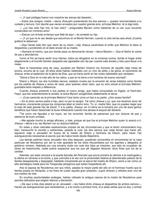Josefa Rosalía Luque Álvarez __                                                                    Arpas Eternas


      — ¡Y qué pródigas fueron con nosotros las arenas del desierto!...
      —Estos dos amigos, madre —decía Jhosuelín presentando los dos siervos—, quedan recomendados a tu
cuidado y ternura. Con decirte que vienen enviados por nuestro grande amo: príncipe Melchor, te lo digo todo.
      — ¿Le has visto hijo mío, le has visto? —preguntaba Myriam como hablando de un ser cuyo recuerdo
conservaba con inmenso amor.
      —Estuve con él todo el tiempo que falté de aquí —le contestó su hijo.
      — ¡Y yo que no le veo desde que estuvimos en el Monte Hermán, cuando tú sólo tenías seis años! ¡Cuánta
gratitud le debemos!
      —Aquí tienes este don que viene de su mano —dijo Jhasua sacándose el anillo que Melchor le diera al
despedirse y poniéndolo en el dedo anular de su madre.
      —Siempre el mismo, que por donde pasa va derramando dones —decía Myriam—. Que el Señor le colme
de paz y abundancia.
      Como el frío se hacía sentir muy intenso, todos se refugiaron en la inmensa cocina, donde el hogar ardía
alegremente y el hornillo familiar despedía ese agradable olor de pan cuando está dorado y listo para llevar a la
mesa.
      Sara la hacendosa ama de casa, ayudada por Myriam hicieron los honores de aquella vieja mesa de
encina, encima de la cual, 20 años atrás habían celebrado con un vino de júbilo y de gloria, el nacimiento de
Jhasua, entre el esplendor de la gloria de Dios, que se hacía sentir en las voces celestiales que cantaban:
      "Gloria a Dios en lo más alto de los cielos, y paz en la tierra a los hombres de buena voluntad".
      Eliacin y Shipro, los dos humildes siervos, estaban mudos por la emoción de verse tratados como familia
por los padres de Jhasua y amos de casa, para quienes veían claro, que su amo actual el príncipe Melchor,
guardaba tanto respeto y deferencia.
      Cuando Jhasua presentó a sus padres el nuevo amigo, que había conquistado en Egipto, el Hach-ben
Faqui, que tan ardientemente le amaba, la dulce Myriam acogiéndole afablemente le decía:
      — ¡Cuan parecido es al príncipe Melchor! Casi tanto como un hijo a su padre. ¿Son acaso familia?
      —En el amor somos padre e hijo, pero no por la sangre. Tal como Jhasua y yo, que nos tenemos amor de
hermanos, únicamente porque los corazones laten al mismo tono. Tú, sí, madre feliz, que no puedes negar que
lo eres de este grande hijo de David. Y a tu padre, Jhasua, en mi tierra se lo tomaría por uno de esos genios
benéficos que hacen descender la lluvia refrescante cuando nos abrasa la sequía del desierto.
      "Tal como me figuraba a los tuyos, así los encontré; familia de patriarcas que son dulzura de paz y
sabiduría de buen consejo.
      —Me agrada mucho tu amigo africano, y más, porque sé que fue el príncipe Melchor quien lo acercó a ti,
Jhasua —decía a su vez Myriam con su dulzura habitual.
      En estas y otras naturales explicaciones propias de las circunstancias y que el lector comprenderá muy
bien, transcurrió la comida y sobremesa, pasada la cual, los dos siervos que nada tenían que hacer allí,
siguieron viaje a Jerusalén en busca de la madre de Shipro y hermana de Eliacin, para hacer Tas
averiguaciones necesarias al asunto que les había traído desde Alejandría.
      Los demás partirían hacia Jerusalén tres días después, quedando convenidos en encontrarse en la casa
particular de Nicodemus por ser la más apartada de los sitios frecuentados por los agentes y allegados al
gobierno romano. Habitada por una anciana viuda con sute dos hijas ya mayores, que sólo se ocupaban de
obras de misericordia, nadie podría sospechar que los que allí llegasen llevarían otros fines que los de la
caridad.
      Además, por estar cercana a la puerta llamada del Pescado que era la primera en abrirse a la madrugada y
la última en cerrarse a la noche, y que coincidía a la vez con la proximidad relativa al abandonado palacio de la
familia desaparecida y despojada, habitado únicamente por la sierva fiel madre de Shipro, venía a ser como un
sitio estratégico hasta para los Terapeutas peregrinos que solían hospedarse allí.
      Ana la esposa de Nicodemus con sus niños, pasaba la mayor parte del año en el hermoso huerto que la
familia poseía en Nicópolis, a los fines de cuidar aquella gran posesión, cuyos olivares y viñedos eran uno de
sus medios de vida.
      En muchas oportunidades análogas, habían utilizado la antigua casona de la madre de Nicodemus para
asuntos delicados que exigían silencio y discreción.
      —De aquí a tres días estaré yo en Jerusalén —les había dicho Jhasua al despedirse de ambos siervos—.
Haced ¡as averiguaciones que necesitamos, y a la noche a primera hora, id a estas señas que os doy; y entrad
                                                      166
 