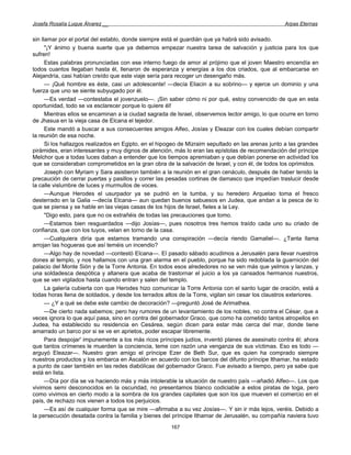 Josefa Rosalía Luque Álvarez __                                                                     Arpas Eternas


sin llamar por el portal del establo, donde siempre está el guardián que ya habrá sido avisado.
      "¡Y ánimo y buena suerte que ya debemos empezar nuestra tarea de salvación y justicia para los que
sufren!
      Estas palabras pronunciadas con ese interno fuego de amor al prójimo que el joven Maestro encendía en
todos cuantos llegaban hasta él, llenaron de esperanza y energías a los dos criados, que al embarcarse en
Alejandría, casi habían creído que este viaje sería para recoger un desengaño más.
      — ¡Qué hombre es éste, casi un adolescente! —decía Eliacin a su sobrino— y ejerce un dominio y una
fuerza que uno se siente subyugado por él.
      —Es verdad —contestaba el jovenzuelo—. ¡Sin saber cómo ni por qué, estoy convencido de que en esta
oportunidad, todo se va esclarecer porque lo quiere él!
      Mientras ellos se encaminan a ia ciudad sagrada de Israel, observemos lector amigo, lo que ocurre en torno
de Jhasua en la vieja casa de Elcana el tejedor.
      Este mandó a buscar a sus consecuentes amigos Alfeo, Josías y Eleazar con los cuales debían compartir
la reunión de esa noche.
      Si los hallazgos realizados en Egipto, en el hipogeo de Mizraim sepultado en las arenas junto a las grandes
pirámides, eran interesantes y muy dignos de atención, más lo eran las epístolas de recomendación del príncipe
Melchor que a todas luces daban a entender que los tiempos apremiaban y que debían ponerse en actividad los
que se consideraban comprometidos en la gran obra de la salvación de Israel, y con él, de todos los oprimidos.
      Joseph con Myriam y Sara asistieron también a la reunión en el gran cenáculo, después de haber tenido la
precaución de cerrar puertas y pasillos y correr las pesadas cortinas de damasco que impedían traslucir desde
la calle vislumbre de luces y murmullos de voces.
      —Aunque Herodes el usurpador ya se pudrió en la tumba, y su heredero Arquelao toma el fresco
desterrado en la Galia —decía Elcana— aun quedan buenos sabuesos en Judea, que andan a la pesca de lo
que se piensa y se hable en las viejas casas de los hijos de Israel, fieles a la Ley.
      "Digo esto, para que no os extrañéis de todas las precauciones que tomo.
      —Estamos bien resguardados —dijo Josías—, pues nosotros tres hemos traído cada uno su criado de
confianza, que con los tuyos, velan en torno de la casa.
      —Cualquiera diría que estamos tramando una conspiración —decía riendo Gamaliel—. ¿Tanta llama
arrojan las hogueras que así teméis un incendio?
      —Algo hay de novedad —contestó Elcana—. El pasado sábado acudimos a Jerusalén para llevar nuestros
dones al templo, y nos hallamos con una gran alarma en el pueblo, porque ha sido redoblada la guarnición del
palacio del Monte Sión y de la Torre Antonia. En todos esos alrededores no se ven más que yelmos y lanzas, y
una soldadesca despótica y altanera que acaba de trastornar el juicio a los ya cansados hermanos nuestros,
que se ven vigilados hasta cuando entran y salen del templo.
      La galería cubierta con que Herodes hizo comunicar la Torre Antonia con el santo lugar de oración, está a
todas horas llena de soldados, y desde los terrados altos de la Torre, vigilan sin cesar los claustros exteriores.
      — ¿Y a qué se debe este cambio de decoración? —preguntó José de Arimathea.
      —De cierto nada sabemos; pero hay rumores de un levantamiento de los nobles, no contra el César, que a
veces ignora lo que aquí pasa, sino en contra del gobernador Graco, que como ha cometido tantos atropellos en
Judea, ha establecido su residencia en Cesárea, según dicen para estar más cerca del mar, donde tiene
amarrado un barco por si se ve en aprietos, poder escapar libremente.
      Para despojar' impunemente a los más ricos príncipes judíos, inventó planes de asesinato contra él; ahora
que tantos crímenes le muerden la conciencia, teme con razón una venganza de sus víctimas. Eso es todo —
arguyó Eleazar—. Nuestro gran amigo el príncipe Ezer de Beth Sur, que es quien ha comprado siempre
nuestros productos y los embarca en Ascalón en acuerdo con los barcos del difunto príncipe Ithamar, ha estado
a punto de caer también en las redes diabólicas del gobernador Graco. Fue avisado a tiempo, pero ya sabe que
está en lista.
      —Día por día se va haciendo más y más intolerable la situación de nuestro país —añadió Alfeo—. Los que
vivimos semi desconocidos en la oscuridad, no presentamos blanco codiciable a estos piratas de toga, pero
como vivimos en cierto modo a la sombra de los grandes capitales que son los que mueven el comercio en el
país, de rechazo nos vienen a todos los perjuicios.
      —Es así de cualquier forma que se mire —afirmaba a su vez Josías—. Y sin ir más lejos, veréis. Debido a
la persecución desatada contra la familia y bienes del príncipe Ithamar de Jerusalén, su compañía naviera tuvo
                                                       167
 