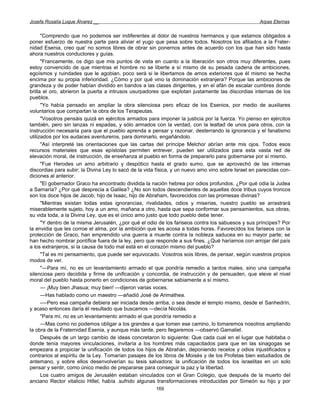 Josefa Rosalía Luque Álvarez __                                                                     Arpas Eternas


      "Comprendo que no podemos ser indiferentes al dolor de nuestros hermanos y que estamos obligados a
poner esfuerzo de nuestra parte para aliviar el yugo que pesa sobre todos. Nosotros los afiliados a la Frater-
nidad Esenia, creo que' no somos libres de obrar sin ponernos antes de acuerdo con los que han sido hasta
ahora nuestros conductores y guías.
      "Francamente, os digo que mis puntos de vista en cuanto a la liberación son otros muy diferentes, pues
estoy convencido de que mientras el hombre no se liberte a sí mismo de su pesada cadena de ambiciones,
egoísmos y ruindades que le agobian, poco será si le libertamos de amos exteriores que él mismo se hecha
encima por su propia inferioridad. ¿Cómo y por qué vino la dominación extranjera? Porque las ambiciones de
grandeza y de poder habían dividido en bandos a las clases dirigentes, y en el afán de escalar cumbres donde
brilla el oro, abrieron la puerta a intrusos usurpadores que explotan justamente las discordias internas de los
pueblos.
      "Yo había pensado en ampliar la obra silenciosa pero eficaz de los Esenios, por medio de auxiliares
voluntarios que compartan la obra de los Terapeutas.
      "Vosotros pensáis quizá en ejércitos armados para imponer la justicia por la fuerza. Yo pienso en ejércitos
también, pero sin lanzas ni espadas, y sólo armados con la verdad, con la lealtad de unos para otros, con la
instrucción necesaria para que el pueblo aprenda a pensar y razonar, desterrando la ignorancia y el fanatismo
utilizados por los audaces aventureros, para dominarlo, engañándolo.
      "Así interpreté las orientaciones que las cartas del príncipe Melchor abrían ante mis ojos. Todos esos
recursos materiales que esas epístolas permiten entrever, pueden ser utilizados para esta vasta red de
elevación moral, de instrucción, de enseñanza al pueblo en forma de prepararlo para gobernarse por sí mismo.
      "Fue Herodes un amo arbitrario y despótico hasta el grado sumo, que se aprovechó de las internas
discordias para subir; la Divina Ley lo sacó de la vida física, y un nuevo amo vino sobre Israel en parecidas con-
diciones al anterior.
      "El gobernador Graco ha encontrado dividida la nación hebrea por odios profundos. ¿Por qué odia la Judea
a Samaría? ¿Por qué desprecia a Galilea? ¿No son todos descendientes de aquellas doce tribus cuyos troncos
son los doce hijos de Jacob; hijo de Isaac, hijo de Abraham, favorecidos con las promesas divinas?
      "Mientras existan todas estas ignorancias, rivalidades, odios y miserias, nuestro pueblo se arrastrará
miserablemente sujeto, hoy a un amo, mañana a otro, hasta que sepa conformar sus pensamientos, sus obras,
su vida toda, a la Divina Ley, que es el único amo justo que todo pueblo debe tener.
      "Y dentro de la misma Jerusalén, ¿por qué el odio de los fariseos contra los sabuesos y sus príncipes? Por
la envidia que les corroe el alma, por la ambición que les acosa a todas horas. Favorecidos los fariseos con la
protección de Graco, han emprendido una guerra a muerte contra la nobleza saducea en su mayor parte; se
han hecho nombrar pontífice fuera de la ley, pero que responde a sus fines. ¿Qué haríamos con arrojar del país
a los extranjeros, si la causa de todo mal está en el corazón mismo del pueblo?
      "Tal es mi pensamiento, que puede ser equivocado. Vosotros sois libres, de pensar, según vuestros propios
modos de ver.
      "—Para mí, no es un levantamiento armado el que pondría remedio a tantos males, sino una campaña
silenciosa pero decidida y firme de unificación y concordia, de instrucción y de persuaden, que eleve el nivel
moral del pueblo hasta ponerlo en condiciones de gobernarse sabiamente a sí mismo.
      — ¡Muy bien Jhasua; muy bien! —dijeron varias voces.
      —Has hablado como un maestro —añadió José de Arimathea.
      -—Pero esa campaña debiera ser iniciada desde arriba, o sea desde el templo mismo, desde el Sanhedrín,
y acaso entonces daría él resultado que buscamos —decía Nicolás.
      "Para mí, no es un levantamiento armado el que pondría remedio a
      —Mas como no podemos obligar a los grandes a que tomen ese camino, lo tomaremos nosotros ampliando
la obra de la Fraternidad Esenia, y aunque más tarde, pero llegaremos —observó Gamaliel.
      Después de un largo cambio de ideas concretaron lo siguiente: Que cada cual en el lugar que habitaba o
donde tenía mayores vinculaciones, invitaría a los hombres más capacitados para que en las sinagogas se
empezara a propiciar la unificación de todos los hijos de Abrahán, deponiendo recelos y odios injustificados y
contrarios al espíritu de la Ley. Tomarían pasajes de los libros de Moisés y de los Profetas bien estudiados de
antemano, y sobre ellos desenvolverían su tesis salvadora: la unificación de todos los israelitas en un solo
pensar y sentir, como único medio de prepararse para conseguir la paz y la libertad.
      Los cuatro amigos de Jerusalén estaban vinculados con el Gran Colegio, que después de la muerto del
anciano Rector vitalicio Hillel, había .sufrido algunas transformaciones introducidas por Simeón su hijo y por
                                                       169
 