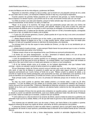 Josefa Rosalía Luque Álvarez __                                                                      Arpas Eternas


el reino de Madura era de los más antiguos y poderosos del Dekan.
     "Siguiendo la costumbre, entregó su hija al cortejo, que la encerró en una pequeña carroza de oro y seda
sin que nadie viera su rostro, y la transportó a Madura donde el viejo rey y el príncipe la esperaban.
     "Cuando pasaron las grandes fiestas populares por el matrimonio del príncipe, su madre Devanaguy le
llevó la esposa a la cámara nupcial, y por primera vez en su vida, se encontró Chrisna solo con una mujer.
     "La infeliz se arrojó a sus pies para besarlos, porque le había salvado algo más que la vida, la honra, pero
Chrisna levantándola, la hizo sentar a su lado y le habló así:
     "'Mujer: no te acuso ni te recrimino. No tengo nada que perdonarte porque sólo eres una víctima del
egoísmo humano. Hago tal como tú lo has querido, para salvarte. Adopto tu hijo como si fuera mío, para que
sea el heredero de Madura, pero no me pidas un amor que tengo ya entregado a la humanidad que me rodea.
     "Estaré contento de ti, si sabes ser tan discreta, que todos vean en ti la fiel y honorable esposa, consagrada
al amor de su hijo, al cuidado de mi madre y de mi abuelo.
     "—Y para vos ¡Oh príncipe generoso y bueno! ¿Nada queréis de mí que me doy a vos como una esclava?
—preguntó tímidamente la joven.
     "— ¡Nada! Seguid amando al hombre que os hizo madre, y que acaso gime en el mayor desconsuelo por
no haber podido esperar la llegada de su hijo, y si algo queréis darme, venga vuestra mano de aliada para
trabajar a mi lado por la igualdad humana en esta tierra de esclavitudes y de injusticias.
     "La princesa tomó con las dos suyas la mano tendida de Chrisna, y le dijo con la voz temblando por un
sollozo contenido:
     "—¡Aliada hasta la muerte príncipe... y para siempre! Razón tienen los que piensan que no sois un hombre,
sino Vishnú encarnado para salvar a los hombres.
     "Y Malwa rompió a llorar en tan angustiosa forma, que Christna se conmovió profundamente.
     "—Si lloráis así con tanta desesperación —le dijo— lamentaré el haberos atado a mí con el lazo del
matrimonio, que os impedirá ir a encontraros con el que amáis.
     "—Lloro de agradecimiento por vuestro sacrificio en mi obsequio, puesto que tampoco vos podréis tomar
una esposa que os dé hijos para el trono de Madura —le contestó Malwa, cuyo corazón había casi olvidado al
padre de su hijo, que la tomó como un medio para salvarse a sí mismo y a sus compañeros.
     "—Si él me hubiera amado como yo le amaba, no me hubiese abandonado, sino que hubiese huido
conmigo —decía a su salvador cuando la calma renació en su agitado espíritu.
     "Ni aun Devanaguy madre de Chrisna conoció nunca el secreto que murió con ellos mismos. Y cuando el
niño nació, el viejo rey de Madura lo presentó al pueblo que así podía estar seguro de que la dinastía de
Ugrasena permanecería por mucho tiempo al frente de su país. "Malwa cumplió su palabra de aliada, y se
convirtió en madre de las madres perseguidas, para arrancarles sus hijos, que destinaban a los sacrificios. A tal
punto se identificó con el pensamiento y el anhelo de Chrisna, que sus adversarios decían llenos de ira:
     "Este príncipe audaz y temerario, se unió a la princesa de Golkonda porque era el reverso de su propia
imagen".
     "El viejo rey murió cuando su glorioso nieto estaba próximo a la tercera edad, o sean los 25 años
cumplidos. Y el niño de Malwa que aún estaba en la primera edad, fue proclamado heredero de Chrisna el
mismo día que él fue coronado Rey. Y Bicknuca, Maharajá de Golkonda, proclamó a su pequeño nieto heredero
también de su trono, por lo cual quedaban unidos en una alianza fuerte y solemne los dos más grandes reinos
del Dekan.
     "Si como heredero Chrisna hizo tan grande obra civilizadora en aquellos países, cuando ocupó el trono de
su abuelo su acción se extendió enormemente, pues tuvo aliados poderosos hasta más allá de los Himalayas
por el norte, hasta los Urales por el noroeste, y hasta el Irán por occidente.
     "Y como sabía que su vida era breve en los arcanos de Atman, asoció a todos los actos de su gobierno a la
admirable mujer que era su aliada, Malwa, a fin de que ella fuese la guía de su hijo cuando éste fuera subido al
trono.
     "Una inmensa paz se extendió como una ola suave y fresca, que hacía felices a los pueblos a quienes
llegaba la influencia de aquel rey ungido de Atman, para llenar de dicha y abundancia a los pueblos.
     "Y entonces Chrisna comenzó su labor de orden interno y espiritual, para lo cual abrió casas de estudio y
de meditación allí donde lo creyó oportuno, poniéndolas bajo la dirección de los Kobda-Flamas de las Torres del
Silencio.
     "Y retirándose él mismo en días y horas determinadas, escribió el admirable Baghavad-Gita y los
                                                        17
 