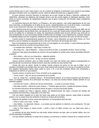 Josefa Rosalía Luque Álvarez __                                                                    Arpas Eternas


mucho tiempo que no veía. Faqui quiso ir con él y ambos se dirigieron al pintoresco cerro sobre el cual estaba
asentado el templo como una magnífica corona, sobre la cabeza de piedra de un gigante inmóvil.
     El joven africano encontró hermoso el panorama de la gran ciudad de David y Salomón, edificada tan
hábilmente, utilizando los altiplanos del irregular terreno que tan pronto bajaba en deliciosos declives, como
subía en cerros coronados de espléndidos palacios que el genio constructor de Herodes había embellecido
grandemente.
     La marmórea blancura del Hípico y el Phaselus y de otros palacios, cual cofres gigantescos de los más
ricos mármoles, se destacaban en la falda de los cerros, resplandecientes con el sol de la tarde, y recortados
sobro el azul serenísimo del cielo, con la elegancia de sus líneas del más puro estilo romano.
     Las cuarenta torres de la muralla, las torres almenadas de la Ciudadela anexa a la Puerta de Jaffa, las mil
torrecillas del palacio real de Monte Sión, las cúpulas de oro y azul del Templo sobre el Monte Moría, bajo aquel
sol de oro pálido de un atardecer en Judea, fue espectáculo soberbio para el joven africano que venía ele un
país empobrecido en sus monumentos desde la destrucción de Cartago, cuya magnificencia, quedara reducida
a modestas aldeas que iban surgiendo ciertamente como temerosas de provocar de nuevo las iras del invasor.
     Cuando subían el resplandeciente graderío del Templo, vieron detenerse una gran litera frente a la Torre
Antonia y que los soldados se agrupaban junto a ella para informarse del personaje que traían.
     Era el comandante de la guarnición de la Torre, al cual bajaban en una camilla, y cuyos dolorosos gemidos
crispaban los nervios de cuantos se encontraban cerca.
     —Lo tendrás bien merecido —dijo Faqui a media voz.
     —No amigo mío —dijo el Maestro—. Acaso se encierra en esto, un senderillo de Dios. Venid conmigo.
     Jhasua en diez pasos precipitados se acercó a los que bajaban la camilla cuyos rostros denotaban aflicción
y espanto.
     —Soy médico —dijo con voz imperativa— dejadme asistirle.
     —Entrad al pórtico de la Torre —le dijo uno de los soldados.
     Jhasua continuó andando, pero ya había tomado una mano del herido cuya cabeza ensangrentada no
permitía percibir sus facciones. Detrás entraron otras dos camillas con dos heridos más.
     Venían del circo de Jericó, donde se habían corrido carreras de carros en las que el militar, era un
campeón formidable que también esta vez como otras hubiera sido laureado a no ser por el accidenta ocurrido.
Sus caballos desbocados habían dado vuelta su carro, y él y sus dos auxiliares habían sido arrastrados y
magullados al extremo en que estaban.
     Cuando entraron al pórtico de la Torre, el herido no se quejaba más.
     —Ya es muerto —dijo uno de los conductores de la camilla.
     —Aun no, amigo mío —contestó Jhasua—. El Comandante duerme. Si no fuera el espanto que dominaba a
todos, se hubiesen burlado de la afirmación de Jhasua. Los otros dos heridos habían callado también en sus
dolientes quejidos.
     —Los tres han muerto —afirmó otro de los conductores—. La cosa no era para menos.
     —No están muertos —afirmó de nuevo Jhasua—. Traedme agua por favor, y jarabe de cerezas si tenéis.
     Al momento estuvieron allí tres jofainas llenas de agua y una jarra del jarabe pedido.
     Jhasua auxiliado por Faqui y algunos criados, fue desabrochando las ropas y lavando las heridas del
Comandante primeramente y luego pasó a los otros dos.
     Con sus dedos mojados en el elixir les hacía caer gotas en los labios resecos, luego bebió él grandes
sorbos y con su propia boca iba vertiendo el líquido en la boca de los heridos.
     Después de repetida muchas veces esta operación, el Comandante abrió los ojos.
     —Eres un judío y me curas —le dijo.
     —Soy Galileo —le respondió Jhasua— y ya sabes que los galileos no odiamos a los extranjeros. Ten paz
en tu alma, y serás curado.
     —Que tu Dios pague tu buena acción —volvió a decir el militar romano con voz débil pero clara y
comprensible.
     La reacción de los otros heridos fue más lenta; ambos abrieron los ojos, pero no podían hablar, sino con
sonidos guturales ininteligibles.
     Los que estaban presentes no salían de su estupor y comenzaron a rodear a Jhasua de un respeto lleno de

                                                      171
 