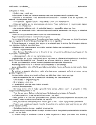Josefa Rosalía Luque Álvarez __                                                                   Arpas Eternas


susto y casi de miedo.
     —Será un mago —decía uno.
     —O un profeta de esos que los hebreos veneran casi como a dioses —añadía otro en voz baja.
     —Llevadme a mi despacho —dijo débilmente el Comandante— y también a mis dos ayudantes. Por
servirme, casi han perdido la vida.
     —Si me permites —díjole el Maestro— me quedaré a tu lado unos momentos más.
     —Estaba por pedirte que me acompañases esta noche. Tengo confianza en ti, y quiero dejar algunas
disposiciones por si he de morir.
     —Aun no puedes hablar de morir —le contestó el Maestro—, porque Dios quiere que vivas.
     —Podéis iros a descansar —dijo a los soldados y conductores de las camillas—. Mi amigo y yo velaremos
los enfermos.
     "Basta con uno que permanezca en la puerta por si necesitamos algo.
     Faqui creía estar viviendo de encantamientos mágicos.
     Nunca había visto nada semejante. Tranquilamente Jhasua pasaba y volvía a pasar sus dedos húmedos de
agua por la garganta de los heridos que habían perdido el uso de la palabra.
     El Comandante que ya no sentía dolor alguno, no le quitaba la vista de encima. Se diría que un poderoso
imán ataba sus miradas al rostro de Jhasua.
     —Háblame —dijo imperativamente a uno de los heridos—. Quiero que me digas tu nombre.
     —Gensius —dijo claramente.
     —Bien, Gensius; Dios todopoderoso te devuelve la voz y el uso de la palabra para que hagas con ella
mucho bien a tus semejantes.
     — ¡Gracias profeta! —dijo con una voz llena de emoción.
     —Ahora te toca a ti el turno —dijo al otro herido, que movió la cabeza negativamente como diciendo no
puedo. Al mismo tiempo abrió la boca y Jhasua vio que la lengua era como un coágulo de sangre.
     Al caer, sin duda se había mordido él mismo produciéndose una horrible desgarradura.
     Alzando agua en el hueco de su mano le fue haciendo beber un breve tiempo.
     Luego unió sus labios a los del herido y exhaló grandes hálitos, hondos, profundos, como si en ellos dejara
su propia vida.
     Se sentó en un pequeño taburete en medio a las tres camas y apoyando su frente en ambas manos,
guardó un largo silencio.
     Los tres heridos entraron en un sueño profundo que debió durar más o menos una hora.
     Cuando se despertaron, los tres se sentaron en sus lechos y uno a los otros decían:
     —Estoy curado, no tengo daño alguno.
     —Ni yo tampoco —decía otro.
     —Y yo estoy más sano que antes —decía el tercero.
     Jhasua les miraba sonriente.
     —No tienes tiempo niño de haber aprendido tanta ciencia. ¿Quién eres? —le preguntó el militar
incorporándose hasta ponerse en pie.
     —Ya te dije que soy un Galileo; me llamo Jhasua, hijo de Joseph, un artesano de Nazareth.
     — ¿Cuánto te debo por lo que has hecho hoy conmigo y con éstos?
     —Nada, porque es mi Dios-Amor quien os ha curado, y El sólo pide como compensación a sus dones, que
seáis buenos y misericordiosos como El ha sido con vosotros.
     —Pero ¿no necesitas cosa alguna para tu persona, para tu vida? —volvió a preguntar el Comandante.
     —Para mí nada necesito, pero puedo necesitar de vosotros como auxiliares para hacer con los que sufren
como lo hice con vosotros.
     —Contad con nosotros siempre y para todo lo que queráis.
     —Gracias amigos, muchas gracias. Os ruego así mismo que no divulguéis lo que habéis visto. Un médico
os curó y con eso basta.
     — ¡Vuestro amigo es admirable! —decía el militar dirigiéndose a Faqui que estaba más absorto y
                                                      172
 