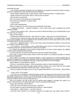 Josefa Rosalía Luque Álvarez __                                                                  Arpas Eternas


asombrado que ellos.
     — ¡En verdad es admirable! He llegado ayer de Alejandría, soy extranjero en este país, donde he venido a
presenciar maravillas que nunca soñé con que fueran realidades.
     —Nunca habéis pensado que hay un Dios Supremo, dador de todos los bienes —contestó Jhasua.
     —Quiero conocer la ley de tu Dios, Jhasua —dijo de nuevo el romano.
     —Es muy breve y muy sencilla:
     "Haz con tu prójimo como quieres que se haga contigo".
     "Ama a todos tus semejantes; no odies a nadie".
     — ¿Eso es todo?
     —Eso es todo, absolutamente.
     "Ahora, mi amigo y yo nos vamos, porque somos esperados en otro lugar.
     — ¡Legionario de Roma!... —exclamó el Maestro—; que mi Dios te dé su paz, y espérame que vendré
mañana a visitarte.
     — ¡No sé si eres hombre o dios!... pero juro por todos los dioses del Olimpo, que no olvidaré jamás lo que
has hecho hoy con nosotros.
     Jhasua y Faqui salieron.
     —Pensaba que visitáramos el templo —dijo Jhasua a su amigo—. Mas ya por hoy no tenemos tiempo.
     —Pero has hecho una obra que vale mucho más que nuestra visita al templo —le contestó Faqui—. Aparte
de tres vidas salvadas, creo que la gratitud de esos hombres servirá de mucho para abrirte camino en este
embrollado laberinto de odios y persecuciones.
     —Así lo creo —respondió Jhasua—. Ahora a casa, Faqui, porque mis padres nos esperan y no es justo que
por consolar a unos, aflijamos a otros.
     — ¡Sí, si Jhasua!... es como dicen, y como yo digo desde que te conozco: Tú, todo lo haces bien y como
impulsado siempre por una elevada sabiduría. Vamos con tus padres.
     Lía y Myriam les esperaban ya con el blanco mantel puesto en la mesa, la leche caliente, las castañas
cocidas y el pan acabado de sacar del fuego.
     La sencilla refección del anochecer transcurrió en medio de la alegría más completa.
     ¡Cuan dulce y suave es todo manjar cuando el alma está serena y la conciencia acusadora no levanta
borrascas y tempestades!
     Jhasua refirió a sus padres, con minuciosos detalles, su viaje a Alejandría, las noches pasadas bajo las
tiendas en el desierto, en el valle de las Pirámides, todas las emocionantes escenas ocurridas en el hipogeo de
Mizraim, las momias de una antigüedad milenaria, los papiros guardados entre los sarcófagos...
     Joseph, Myriam y Lía escuchaban en silencio.
     —Hijo mío —dijo de pronto Joseph—. Ahora comprendo tu misión en medio del pueblo de Israel.
     "Razón tenían los tres sabios del lejano oriente cuando te visitaron en la cuna: "Este niño trae consigo
todos los poderes divinos para ser el salvador del mundo" —decían a una voz.
     —Nos has contado lo de Egipto, pero no lo que ha pasado esta tarde en la Torre Antonia —dijo sonriendo
Lía.
     — ¿Pero, cómo? ¿Ya lo sabéis?
     — ¡Oh, hijo mío!, en Jerusalén se sabe todo apenas sucede. Ya sabes que los dos hijos de mi tío Simeón
son Levitas de servicio en el Templo, y yo mandé esta tarde mi criado a llevarles lo que ellos necesitan, según
acostumbro desde antes de morir el viejo tío. En el Templo se sabe lo que pasa en los pórticos de la Torre,
como allí se sabe lo que en los atrios exteriores ocurre.
     "Pero no te alarmes, que sólo se dice que dos médicos recién llegados a Jerusalén han curado a los
herido?. Sólo mis primos y mi criado saben que tú, hijo mío, anduviste en este asunto.
     Jhasua, algo contrariado, guardó silencio.
     —Creo que no hay mal ninguno en que se sepa —dijo Faqui.
     —Es que Jhasua no quiere la notoriedad para su persona —observó Myriam.
     —Es prudencia —añadió Joseph—, y yo pienso como él.
     —Hay tanta mala intención en los actuales momentos en nuestro país, que pueden nacer recelos y
                                                     173
 