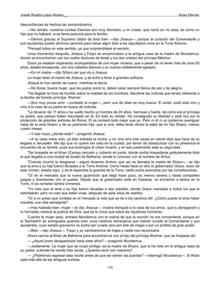 Josefa Rosalía Luque Álvarez __                                                                   Arpas Eternas


desconfianzas de hechos tan extraordinarios.
     —No temáis, nuestros Levitas Esenios son muy discretos, y mi criado, que nació en mi casa, es como un
hijo que no hablará, si se teme perjuicio para la familia.
     —Demos gracias al Supremo dador de todo bien —dijo Jhasua—, porque la curación del Comandante y
sus ayudantes puede abrirnos caminos para hacer algún bien a los sepultados vivos en la Torre Antonia.
     "Pensad todos en este sentido, ya que sorprendisteis el secreto.
     Unos momentos después, Jhasua y Faqui se encaminaban a la antigua casa de la madre de Nicodemus,
donde se encontrarían con los cuatro doctores de Israel y los dos criados del príncipe Melchor.
     Estos ya estaban esperando acompañados de una mujer morena, que a pesar de no tener más de unos 50
años, estaba envejecida, con sus cabellos blancos y su cuerpo visiblemente agotado.
     —Es mi madre —dijo Shipro así que vio a Jhasua.
     La mujer besó el manto de Jhasua, y se echó a llorar a grandes sollozos.
     Jhasua la hizo sentar de nuevo, mientras le decía:
     —No llores, buena mujer, que los justos como tú, deben estar siempre llenos de paz y de alegría.
     "Ha llegado la hora de triunfar sobre la maldad de los hombres. Decidme las noticias que tenéis referente a
la familia del llorado príncipe- Ithamar.
     —Son muy pocas amo —contestó la mujer—, pero una de ellas es muy buena: El amito Judá está vivo y
vino a la casa de su padre en busca de noticias.
     "Le llevaron de 17 años y ha vuelto hecho un hombre de 24 años, hermoso y fuerte, tal como era el príncipe
su padre, que parece haber resucitado en él. Es todo su retrato. Ha conseguido su libertad y está rico por la
protección de grandes señores de Roma. El os contará todo mejor que yo. Pero ni él ni yo podemos averiguar
nada de la ama Noemí y de su pobrecita hija, que si vive, debe tener ahora la edad de mi hijo Shipro, menos
cuatro meses.
     —Y ese mozo ¿dónde está? —preguntó Jhasua.
     —A su casa viene solo, ya bien entrada la noche, y no vino sino tres veces en veinte días que hace de su
llegada a Jerusalén. Me dijo que no quiere ser visto en la ciudad, por temor de obstaculizar con su presencia el
encuentro de su familia, pues sus enemigos le creen muerto, y en eso justamente está su seguridad.
     "Se hospeda en el Khan (Campo cercado y cubierto en parte, donde podía hospedarse gratuitamente todo
el que llegaba a una ciudad de Israel) de Bethania, donde lo conocen con el nombre de Arrius.
     "Cuando ocurrió la desgracia —siguió diciendo Amhra, que así se llamaba la madre de Shipro—, se dijo
que la ama y su hija fueron llevadas a la Torre Antonia. Como hasta hace un año el gobernador Graco, autor de
este crimen, estaba aquí, y de él dependía la guardia de la Torre, nadie podía acercarse por las inmediaciones.
     "Oí en el mercado que la nueva guarnición que llegó hace poco, es menos severa y hasta comparten
juegos y diversiones con el pueblo. Desde que el gobernador está en Cesárea, no encierran a tantos en la
Torre, ni se cometen tantos crímenes.
     "Yo creo que el ama y su hija fueron llevadas a ese presidio, donde Graco mandaba a todos los que le
estorbaban; pero no creo que estén vivas, después de siete años de martirio.
     "Oí a un preso que contaba en el mercado la vida que se da a los cautivos allí. ¿Cómo puede el ama haber
resistido una vida semejante?
     —Has hablado bien, mujer —le dijo Jhasua—. Vuelve tranquila a la casa de tus amos, que tu abnegación y
tu honradez merece la justicia de Dios, que es la única que salva las injusticias humanas.
     Cuando la mujer salía, entraba Nicodemus con la noticia de que la reunión no era conveniente, porque en
el Sanhedrín se averiguaba quienes eran unos médicos extranjeros que habían curado al Comandante y sus
ayudantes, cuyo estado gravísimo no podía ser curado sino por arte de magia o por un profeta de gran poder.
     —Bien —dijo Jhasua—, Faqui y yo cambiaremos de trajes y nadie nos reconocerá.
     Ahora vamos al Khan de Bethania para encontrarnos con el hijo del príncipe Ithamar, que se hospeda allí.
     — ¿Aquel joven desaparecido hace siete años? —preguntó Nicodemus.
     —Justamente. La mujer que se cruzó contigo, es la madre de Shipro, que lo ha visto en la antigua casa de
su padre, a donde ha venido tres veces. ¿Quieres venir con nosotros?
     — ¿Podremos regresar esta noche antes de que se cierren las puertas? —Interrogó Nicodemus—. El Khan
está más allá de las antiguas tumbas.

                                                      174
 