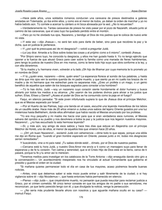 Josefa Rosalía Luque Álvarez __                                                                    Arpas Eternas


      —Hace siete años, unos soldados romanos conducían una caravana de presos destinados a galeras
ancladas en Tolemaida, yo iba entre ellos, y como era el menor de todos, ya daban la orden de marchar y yo no
había bebido aún. Tú corriste a acercar tu cántaro a mi boca abrasada por la sed. ¿No lo recuerdas?
      —Verdaderamente no. Tantas caravanas de presos he visto pasar por el pozo de Nazareth, situado junto al
camino de las caravanas, que el caso tuyo ha quedado perdido entre el montón.
      —Pero yo no he olvidado tus ojos, Nazareno, y bendigo al Dios de mis padres que te coloca de nuevo ante
mi vista.
      —Y esta vez —dijo Jhasua—, no será tan solo para darte de beber, sino para que recobres la paz y la
dicha, que en justicia te pertenece.
      —Y ¿por qué te preocupas así de mi desgracia? —volvió a preguntar Judá.
      —La Ley dice: Amarás a tu Dios sobre todas las cosas y al prójimo como a ti mismo", contestó Jhasua.
      "Por Shipro siervo tuyo, he conocido tu desgracia, y ellos me han guiado hasta ti. Yo no tengo ejército que
oponer a la fuerza de que abusó Graco para caer sobre tu familia como una manada de fieras hambrientas,
pero tengo la justicia de nuestro Dios en mis manos, como la tiene todo hijo suyo que obra conforme a la ley, y
con ella obraremos.
      "Si tu madre y tu hermana viven, volverán a tu lado ¡Oh hijo de Ithamar por cuya memoria te lo prometo yo
en nombre de Dios!
      —Y tú ¿quién eres, nazareno —dime, quién eres? La esperanza florece al sonido de tus palabras, y hasta
se diría que mis ojos ven la sombra querida de mi padre muerto, y que siento ya en mi cuello los brazos de mi
madre y de mi hermana que me estrechan para no separarse más. ¿Eres un profeta o un mago, o un genio
benéfico de aquellos que salen de los bosques sagrados para consolar a los hombres?
      —Tú lo has dicho, Judá —soy un nazareno cuyo corazón siente hondamente el dolor humano y busca
aliviarlo por todos los medios a su alcance. ¿No usaron de los poderes divinos para aliviar a los justos que
sufren, Elías, Elíseo y Daniel? ¿Acaso el poder de Dios se ha consumido como la paja en el fuego?
      Faqui, en silencio pensaba: "Si este joven infortunado supiera lo que de Jhasua dice el príncipe Melchor,
que es el Mesías esperado por Israel". ..
      —Por el Huerto de las Palmas, bajo una tienda en el oasis, escuché una leyenda maravillosa de los labios
de un caudillo árabe. Hace más de 20 años vinieron a Judea unos sabios del lejano Oriente guiados por una luz
misteriosa hasta Bethlehem, donde ellos afirmaban que había nacido el Mesías anunciado por los profetas.
      "Yo era muy pequeño y mi madre me hacía orar para que si eran verdaderos esos rumores, el Mesías
salvara del oprobio a su pueblo y nos devolviera a todos la paz y la justicia que nos legaron nuestros mayores.
Nazareno!... ¿no has escuchado tú esta hermosa leyenda?
      —Sí, y más aún, soy amigo de esos sabios y hace tres días que estuve en Alejandría con el príncipe
Melchor de Horeb, uno de ellos, el menor de aquellos tres que vinieron hace 20 años.
      — ¡Oh! ¡oh buen Nazareno!... exclamó Judá con vehemencia —dime todo lo que sepas, porque una sibila
me dijo en Roma que: "cuando el gran hombre esperado en Oriente, pasase junto a mí, todas mis desgracias
serían remediadas".
      Y buscándolo, vine a mi país natal. ¡Tu sabes dónde está!... dímelo, por el Dios de nuestros padres.
      —Cercana está tu hora Judá, y nuestro Dios-Amor me envía a ti como un mensajero suyo para llenar de
esperanza y de fe tu corazón. Ten calma y serenidad, que si el Cristo Hijo de Dios está en la tierra, cerca de ti
pasará, porque tu fe y tu amor así lo merecen.
      "Tenemos medios para investigar en los calabozos de la Torre Antonia —dijo enseguida dando otro giro a
la conversación—. Un acontecimiento inesperado nos ha vinculado al actual Comandante que gobierna el
presidio y guarda el orden en la ciudad.
      "Si mañana quieres permanecer todo el día en casa de tus mayores, acaso podremos llevarte buenas
noticias.
      —Antes, creo que debemos saber si este mozo puede entrar y salir libremente de la ciudad, o si hay
vigilancia sobre él —dijo Nicodemus—, que hasta entonces había permanecido en silencio.
      —Pienso —dijo Judá—, que creyéndome muerto, no pensarán que pueda resucitar para reclamar justicia a
Graco, por el crimen cometido. Mi único temor consiste en que los amigos de mi padre o sus servidores, me
reconozcan, ya que tanto parecido tengo con él, y que divulgada la noticia, venga la persecución.
      — ¿No sería más prudente llevarle ahora con nosotros y que aguarde mañana oculto en su casa? —
insinuó Faqui.
                                                      176
 