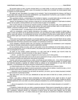 Josefa Rosalía Luque Álvarez __                                                                      Arpas Eternas


     De acuerdo todos en esto, el joven príncipe llamó a su criado árabe, le avisó que entraba a la ciudad, le
recomendó el cuidado efe su caballo, y que si le buscaban los amigos de la montaña, les hiciera esperar hasta
su regreso a la noche siguiente.
     Sin saber por qué, esa palabra: los amigos cíe la montaña-", llevó el pensamiento de Jhasua y de Faqui a
lo que había dicho Joseph en la reunión de Bethlehem, que desaparecían muchachos, que cruzaban el Jordán
y se perdían en los montes vecinos al desierto.
     Pero guardaron silencio, y emprendieron de inmediato el regreso. La puerta había sido ya cerrada, pero el
guardián, pagado de antemano, ni aún observó que venía uno más de los que habían salido.
     Jhasua, con Nicodemus y Faqui, tornaron a casa de Lía, y los dos siervos siguieron a Judá hasta el solitario
palacio de sus padres, donde penetraron por la puerta anexa al pajar en los establos.
     Pero no bien entró en la casa de sus mayores sumida en tinieblas, el príncipe Judá, como poseído de un
temerario valor, hizo saltar el enmohecido cerrojo exterior de la gran puerta principal, salió a la calle obscura y
helada, y arrancó el cartel que decía: "Confiscada por el gobierno romano".
     — ¿Qué hacéis amito? —le preguntaron a la vez ambos criados.
     Judá, sin contestarles, arrojó la tablilla infamatoria a los establos vacíos que ocupaban la planta baja, y
volvió a cerrar por dentro con la planchuela de bronce, con que siempre se había cerrado aquella magnifica
puerta, cuyos alto relieves, e incrustaciones de bronce, le recordaban al artífice que su padre trajo de Tiro, para
que la hiciera igual que la que el rey Salomón había puesto en el palacio de su primera esposa, la hija del
Faraón.
     Tanto como el rey-poeta había amado a su princesa egipcia, amó su padre a la dulce Noemí de los sueños
de su juventud, para quien hizo construir aquel palacio de la calle del Comercio, desde cuyos terrados podía
contemplar todo el hermoso panorama de la ciudad y sus pintorescos contornos.
     ¡Cuan inestable y efímeras habían sido, las ilusiones y las esperanzas que revolotearon como mariposas
de luz bajo las bóvedas artesonadas de aquellos espléndidos salones!
     En sus primeras visitas a la casa, Judá no quiso pasar nunca de la habitación de la fiel criada, anexa a !a
cocina de la servidumbre. Al oír el ruido de pasos y de puertas que se abrían, la buena mujer apareció azorada,
con una lamparilla en la mano.
     Su júbilo no tuvo límites cuando reconoció a su niño como ella le llamaba, que recorría todas las
habitaciones principales, haciendo encender en ellas alguna? lámparas.
     — ¡Amito!... ya estás libre y esperas la llegada de la ama buena y de mi niña querida...
     "Ahora quieres verlo todo! Está como el día en que os arrancaron de aquí, porque Amhra no ha dejado con
vida ni arañas ni polillas que destruyeran este paraíso encantado.
     Cuando Judá entró en la alcoba de su madre, encortinada de azul celeste y oro... vio su diván de reposo en
el centro, donde aún descansaba el libro de los Salmos y el salterio en que ella los cantaba, su corazón sufrió
una dolorosa sacudida y cayendo de rodillas hundió su cabeza en los almohadones en que ella se había
apoyado, y una tempestad de sollozos resonaron sordamente en el palacio solitario.
     La criada lloraba junto a él, y Eliacin y Shipro hacían inauditos esfuerzos por contener el llanto.
     De pronto sintió Judá que alguien le ponía suavemente la mano sobro la cabeza. Levantó los ojos, y vio en
la penumbra aquel rostro ideal con aquellos ojos que nunca pudo olvidar.
     — ¡Nazareno! eres tú! exclamó con tal acento de asombro y de amor, que los criados levantaron también
los ojos buscando al personaje aludido.
     Mas nada vieron, sino a su amo que, desfallecido se dejó caer sobre el diván de su madre, sumido en un
profundo letargo.
     Shipro, cuyo amor a Jhasua le hacía comprender que había grandes cosas, según é! decía, en aquel
hermoso y joven Maestro, tan amado del príncipe Melchor, tuvo la intuición de que Jhasua, Profeta de Jehová,
se había aparecido como una visión a su amito Judá para consolarle en su sombría desesperación. Y así era en
efecto.
     — ¿No se me apareció a mí en el desierto cuando yo, sólo en el mundo, lloraba abrazado a mi camello? —
se preguntaba.
     Y dudando si había sido sólo una visión o presencia personal, Shipro tomó la lamparilla de su madre, que
estaba más muerta que viva sentada en el pavimento de la alcoba, y comenzó a correr por todas las salas, pasi-
llos y escaleras, creyendo percibir por momentos la blanca túnica de aquel joven Maestro que se había
acercado con tanto amor a él... un mísero criado que no valía más que una arenilla en el desierto. Cansado de
                                                       177
 