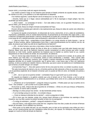 Josefa Rosalía Luque Álvarez __                                                                       Arpas Eternas


buscar volvió, y el príncipe Judá aún seguía durmiendo.
     Los criados pusieron fuego en los braseros para templar el helado ambiente de aquella alcoba, cubrieron
de mantas a su amo, y se quedaron a su lado esperando su despertar.
     A la mañana siguiente, cuando Myriam servía el desayuno a su hijo, le decía:
     —Anoche, hasta que os vi llegar, estuve sobresaltada por ti. No te expongas a ningún peligro, hijo mío,
acuérdate que tienes padres.
     — ¡Pero madre!. .. Le contestaba él riendo—. Con este atleta al lado, con el guardián Nicodemus y dos
siervos fieles ¿aún temes por tu hijo?
     Poco después Jhasua se dirigió al templo acompañado de Faqui.
     El joven africano prestaba gran atención a las explicaciones que Jhasua le daba de cuanto veía referente a
los rituales de práctica.
     La riqueza de aquella ornamentación, el artesonado de muros y techumbre, el oro y plata de candelabros,
incensarios y pedestales, eran en verdad deslumbrantes. El pensamiento se remontaba diez siglos atrás, y veía
a Salomón consagrando aquel templo a Jehová y bendiciendo al pueblo fiel y amante que se había desprendido
a sus joyas de oro y piedras preciosas, para enriquecerlo y adornarlo en honra a Jehová.
     — ¿Qué es mayor Faqui —preguntaba el joven Maestro a su amigo absorto en tanta riqueza—, que es
mayor, el alma humana, eterna, imperecedera como Dios, o este amontonamiento de frío mármol, de oro, de
plata, de púrpura que habla muy alto de la magnificencia de Salomón?
     — ¡Oh... el alma humana, que ama y crea estas y otras muchas bellezas!
     —Entonces, es más digno templo de Dios el alma de un hombre justo que toda esta riqueza que aquí
Esenios. Mayor obra que la de Salomón hacemos cuando consolamos un alma humana que sufre, cuando
elevamos su nivel moral, cuando apartamos los tropiezos que le impiden su camino hacia la Luz, cuando
despertamos en ella el anhelo de verdad, de conocimiento, de sabiduría.
     "¡Si a lo menos bajo estas bóvedas de oro y plata resonara la voz serena de la verdad, de la justicia, del
amor fraterno que hará feliz a la humanidad, podría el alma bendecirlas y amarlas!... Pero cuando ellas
encubren egoísmos, ambiciones, comercio, lucro, engaño y mentira mezclado en horrible profanación, con las
plegarias sencillas de un pueblo inconsciente, que lo ignora todo, y que busca aquí a Dios con lastimeros
acentos, el alma se subleva en rebelión interna y silenciosa, que poco a poco se exterioriza en manifestaciones
que la fuerza y el poder ahogan con sangre!
     "¿Comprendes Faqui ?... Dios sólo quiere el amor de los unos para los otros. La verdad, la justicia, la paz.
     "Sin este monumento de mármol y de oro, el hombre podría ser feliz adorando a Dios en su propio corazón,
y en el grandioso esplendor de la Creación Universal; pero no puede ser feliz sin amor, sin libertad, sin justicia y
sin paz...
     — ¡Oh!... eso si que es la suprema verdad —contestaba Faqui en igual sentir que su joven amigo.
     En seguida se dirigieron a la galería cubierta que unía el templo con la Torre Antonia, y por la cual se
paseaba un soldado resplandeciente en su armadura, que brillaba tanto come el oro y plata que deslumbraba
en el templo.
     — ¿Podemos ver al Comandante? —preguntó Jhasua al guardia. —Podéis pasar por aquí al pórtico de la
Torre —les contestó—, y allí os dirán si él os quiere atender.
     Al anunciar su visita, Jhasua sólo dijo al guardia de. la fortaleza. —Dirás a tu amo que Jhasua, el Nazareno,
viene a visitarle. El mismo salió a recibirle.
     —Bendigo a tu Dios porque has venido —le dijo teniéndole ambas manos.
     —Y yo le bendigo porque te veo feliz —le contestó Jhasua.
     — ¿Tanto te interesa la felicidad de los demás? —volvió a preguntar el militar.
     —Es lo único que me interesa, amigo mío, porque hacer dichosos a los hombres nos asemeja a Dios.
Creedme, soy muy feliz cuando he podido remediar el dolor de mis semejante?.
     —Tu amigo es extranjero, ¿verdad? —preguntó aludiendo a Faqui.
     —Soy de Cirene, o sea egipcio de la costa del mar. Llegamos hace tres días y acabo de conocer el famoso
templo de Jerusalén. Es en realidad muy hermoso.
     —Para quien no ha salido del país, es una maravilla; pero no bien se ha caminado unas millas por mar o
tierra, se ven construcciones que son verdaderos cofres de arte y de riqueza. En Antioquía hay palacios que
apagan en mucho el brillo del templo de Salomón.
                                                        178
 