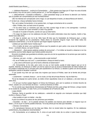 Josefa Rosalía Luque Álvarez __                                                                     Arpas Eternas


     — ¡Háblame Nazareno!... continuó el Comandante—. ¿Qué quieres que haga por ti? Ayer me veía al borde
de la tumba y hoy me veo sano y fuerte gracias a ti. ¡Y me has obligado a callar!
     — ¡Naturalmente! —Contestó el Maestro—. ¿Qué necesidad tengo yo de llamar la atención con hechos
que no pueden ser comprendidos por las muchedumbres?
     "¡No me interesa ser conceptuado como mago, lo cual despierta el recelo y la desconfianza ahí dentro!...
—Y al decir así, Jhasua señalaba hacia el templo.
     "Así, ya lo sabes Comandante: si me quieres bien, no hagas comentarios de tu curación.
     —Bien, Profeta, bien; se hará como tú quieras.
     —Te he dicho hace un momento que sólo soy feliz cuando hago el bien a mis semejantes —continuó
Jhasua—. Yo necesito de ti para remediar un dolor muy grande.
     —Si está en mi poder el hacerlo, cuenta con que ya está hecho.
     —Te ruego me digas si en los calabozos de esta Torre están enterradas vivas dos mujeres, madre e hija,
desde hace siete años.
     —Te digo la verdad; aun no lo sé. Sólo hace 28 días que fui trasladado de Antioquía aquí; y estoy
revisando los registros de los presidiarios. Hasta ahora no encontré ninguna mujer. Aun faltan todos les
calabozos subterráneos, y no es de suponer que hayan bajado mujeres allí.
     "¿Sabes por qué delito fueron traídas aquí?
     —Por el delito de tener una cuantiosa fortuna que ha pasado en gran parte a las arcas del Gobernador
Graco —contestó Jhasua, con gran firmeza.
     — ¡Nazareno!... ¡Qué graves palabras acabas de pronunciar! —Y el militar se levantó a observar si en los
corredores vecinos había alguien que hubiera podido escuchar.
     Encontró al soldado que guardaba la entrada y que era uno de los ayudantes en la carrera que casi costó la
vida a tros hombros.
     —Gensius, ven acá —le dijo—. ¿Has reconocido a este hombre?
     —Sí, es el Profeta que nos curó —y acercándose a Jhasua le besó la mano.
     — ¿Has oído la afirmación que él ha hecho referente al Gobernador?
     —Sí, Comandante, la he oído, pero como no soy un mal nacido, puede él estar seguro que yo no la
repetiré. Además, en Antioquía oí referir uno de los casos en que se acusa al Gobernador de haber tratado con
los piratas el asesinato de un príncipe judío para apoderarse e su fortuna. Lo declaró a gritos uno de los piratas
apresados cuando lo llevaban a ahorcar.
     "Y así puede muy bien ser que esas dos mujeres que busca el Profeta, sean de la familia del príncipe
asesinado.
     —Justamente —contestó Jhasua—, son la viuda y la hija del príncipe Ithamar, hijo de Abdi-Hur.
     "Si se les despojó de cuanto tenían, es doble crimen sepultarlas vivas en un calabozo, y de esto hace ya
siete años.
     —Yo sé que muchas quejas llegaron al Cónsul de Antioquía, pero aún lo sostiene el ministro favorito de
César, casado con una hermana de Graco —continuó diciendo el militar.
     "Yo he venido aquí dependiendo directamente del Prefecto de Siria, gran amigo del Cónsul, y tengo mando
en la ciudad de Jerusalén, en esta Torre y en la Ciudadela de la Puerta de Jaffa.
     Luego añadió:
     "Gensius, llama al guardián de los calabozos —extendió en seguida una mampara corrediza que dejó
ocultos a Jhasua y Faqui.
     —Aquí podéis oír pero no hablar —les dijo.
     A poco se sintieron los pasos de dos personas que entraban.
     —Guardián —le dijo—, en la pasada semana me pediste una licencia para atender un negocio tuyo en
Sidón, y no la di por no serme posible entonces. Te la doy ahora por los días que necesites.
     —Gracias, Comandante.
     —Te reemplazará Gensius por los días que faltes. Aún no revisé todos los registros. En los calabozos
subterráneos ¿hay peligrosos recomendados?
     —Sí, Comandante, en el calabozo No. 5, único al cual recibí orden de no entrar ni para hacer limpieza

                                                       179
 