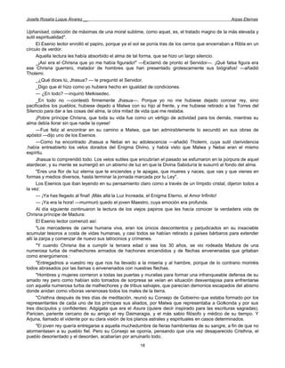 Josefa Rosalía Luque Álvarez __                                                                      Arpas Eternas


Uphanisad, colección de máximas de una moral sublime, como aquel, es, el tratado magno de la más elevada y
sutil espiritualidad".
      El Esenio lector enrolló el papiro, porque ya el sol se ponía tras de los cerros que encerraban a Ribla en un
círculo de verdor.
      Aquella lectura les había absorbido el alma de tal forma, que se hizo un largo silencio.
      _¡Así era el Chrisna que yo me había figurado!" —Exclamó de pronto el Servidor—. ¡Qué falsa figura era
ese Chrisna guerrero, matador de hombres que han presentado grotescamente sus biógrafos! —añadió
Tholemi.
      _¿Qué dices tú, Jhasua? — le preguntó el Servidor.
      _Digo que él hizo como yo hubiera hecho en igualdad de condiciones.
      — ¿En todo? —inquirió Melkisedec.
      _En todo no —contestó firmemente Jhasua—. Porque yo no me hubiese dejado coronar rey, sino
pacificados los pueblos, hubiese dejado a Malwa con su hijo al frente, y me hubiese retirado a las Torres del
Silencio para dar a las cosas del alma, la otra mitad de vida que me restaba.
      ¡Pobre príncipe Chrisna, que toda su vida fue como un vértigo de actividad para los demás, mientras su
alma debía llorar sin que nadie la oyese!
      —Fue feliz al encontrar en su camino a Malwa, que tan admirablemente lo secundó en sus obras de
apóstol —dijo uno de los Esenios.
      —Como ha encontrado Jhasua a Nebai en su adolescencia —añadió Tholemi, cuya sutil clarividencia
.había entreabierto los velos dorados del Enigma Divino, y había visto que Malwa y Nebai eran el mismo
espíritu.
      Jhasua lo comprendió todo. Los velos sutiles que encubrían el pasado se esfumaron en la púrpura de aquel
atardecer, y su mente se sumergió en un abismo de luz en que la Divina Sabiduría le susurró al fondo del alma.
      "Eres una flor de luz eterna que te enciendes y te apagas, que mueres y naces, que vas y que vienes en
formas y medios diversos, hasta terminar la jornada marcada por tu Ley".
      Los Esenios que iban leyendo en su pensamiento claro como a través de un límpido cristal, dijeron todos a
la vez:
      — ¡Ya has llegado al final! ¡Más allá la Luz Increada, el Enigma Eterno, el Amor Infinito!
      — ¡Ya era la hora! —murmuró quedo el joven Maestro, cuya emoción era profunda.
      Al día siguiente continuaron la lectura de los viejos papiros que les hacía conocer la verdadera vida de
Chrisna príncipe de Madura:
      El Esenio lector comenzó así:
      "Los mercaderes de carne humana viva, eran los únicos descontentos y perjudicados en su insaciable
acumular tesoros a costa de vidas humanas, y casi todos se habían retirado a países bárbaros para extender
allí la zarpa y comenzar de nuevo sus latrocinios y crímenes.
      "Y cuando Chrisna iba a cumplir la tercera edad o sea los 30 años, se vio rodeada Madura de una
numerosa turba de malhechores armados de hachones encendidos y de flechas envenenadas que gritaban
como energúmenos :
      "Entregadnos a vuestro rey que nos ha llevado a la miseria y al hambre, porque de lo contrario moriréis
todos abrasados por las llamas o envenenados con nuestras flechas.
      "Hombres y mujeres corrieron a todas las puertas y murallas para formar una infranqueable defensa de su
amado rey pero como habían sido tomados de sorpresa se veían en situación desventajosa para enfrentarse
con aquella numerosa turba de malhechores y de tribus salvajes, que parecían demonios escapados del abismo
donde anidan como víboras venenosas todos los males de la tierra.
      "Cristhna después de tres días de meditación, reunió su Consejo de Gobierno que estaba formado por los
representantes de cada uno de los príncipes sus aliados, por Malwa que representaba a Golkonda y por sus
tres discípulos y confidentes: Adgigata que era el Asura (quiere decir inspirado para las escrituras sagradas).
Paricien, pariente cercano de su amigo el rey Daimaragia, y el más sabio filósofo y médico de su tiempo. Y
Arjuna, llamado el vidente por su clara visión de los planos astrales y espirituales en casos determinados.
      "El joven rey quería entregarse a aquella muchedumbre de fieras hambrientas de su sangre, a fin de que no
atormentasen a su pueblo fiel. Pero su Consejo se oponía, pensando que una vez desaparecido Cristhna, el
pueblo desorientado y el desorden, acabarían por arruinarlo todo.
                                                        18
 