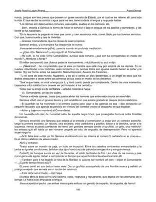 Josefa Rosalía Luque Álvarez __                                                                   Arpas Eternas


nunca, porque son tres presos que poseen un grave secreto de Estado, por el cual se les retiene allí para toda
la vida. El que recibe la comida y agua para los tres, tiene cortada la lengua y no puede hablar.
     "Los demás son delincuentes comunes, asesinatos, asaltos en los caminos, etc.
     —Bien, enseña a Gensius la forma de hacer el servicio y dale el croquis de los pasillos y corredores, y las
llaves de los calabozos.
     "En la tesorería te pagarán el mes que corre, y cien sextercios más, como óbolo por tus buenos servicios.
Con que, buena suerte y que te diviertas.
     —Gracias, Comandante, que los dioses te sean propicios.
     Salieron ambos, y la mampara fue descorrida de nuevo.
     Jhasua extremadamente pálido, parecía sumido en profunda meditación.
     — ¿Has oído, Nazareno? —le preguntó el Comandante.
     —He oído, sí, he oído. Dime Comandante, aunque seas romano, ¿qué son tus compatriotas en medio del
mundo? ¿Hombres o fieras?
     El militar comprendió que Jhasua padecía intensamente, y dulcificando su voz le dijo:
     — ¡Nazareno!... he comprendido que tú eres un hombre que está muy por encima de los demás. Tú no
puedes comprender a los hombres, sean romanos o no, porque todos son iguales cuando tienen el poder y la
fuerza. Hoy es Roma, antes fue Alejandro, Nabucodonosor, Asuero, los Faraones...
     "Tú no eres de este mundo, Nazareno, y no sé si seréis un dios desterrado, o un ángel de esos que los
árabes descubren a veces entre las palmeras de sus oasis en medio de los desiertos.
     "Sea lo que fuere, mi vida la tengo por ti, y haré cuanto pueda por complacerte. Dentro de unos momentos,
bajaremos a los calabozos si deseas ver por ti mismo a los penados.
     "Creo que tu amigo es de confianza —añadió mirando a Faqui.
     —Sí, Comandante, de eso no dudes.
     "Vamos a donde quieras, basta que pueda aliviar los horrores que entre estos muros se esconden.
     Gensius volvió con un grueso llavero y con la tablilla en que estaba grabado el croquis de los calabozos.
     —El guardián se ha marchado y la primera puerta para bajar a las galerías es esa —dijo señalando un
pequeño recuadro que apenas se percibía en el muro del corredor vecino al despacho en que estaban.
     —Abre- y bajemos —ordenó el Comandante.
     Un nauseabundo olor de humedad salía de aquella negra boca, que presagiaba horrores entre tinieblas
densísimas.
     Gensius encendió una lámpara que estaba a la entrada y comenzaron a andar por un corredor estrecho,
luego la primera escalera, un recodo, otra escalera, más corredores y pasillos; torcer a la derecha, torcer a la
izquierda, viendo al pasar puertecitas de hierro con grandes cerrojos donde un gruñido, un grito, una maldición
les avisaba que allí había un ser humano cargado de odio, de angustia, de desesperación. Pero no aparecía
mujer ninguna.
     —Solo falta éste —dijo por fin Gensius alumbrando con su linterna el número 5, señalado en el croquis—.
Es el último calabozo de este corredor.
     Abrió y entraron.
     Tirado sobre un montón de paja, un bulto se incorporó. Entre los cabellos cenicientos enmarañados y la
barba en iguales condiciones, brillaban dos ojos hundidos y de párpados enrojecidos y sanguinolentos.
     Cubierto de harapos sucios en vez de frazadas, el infeliz temblaba de frío. Las uñas de las manos y pies
como garras de águila, daban a comprender el tiempo que aquel hombre llevaba encerrado allí
     —También para ti ha llegado la hora de la libertad, si quieres ser hombre de bien —díjole el Comandante
—. ¿Cuánto tiempo llevas aquí?
     El preso contó en sus dedos hasta siete. Dio un gruñido acompañado de una horrible mueca y señaló un
postigo enrejado que se veía en un rincón del calabozo.
     —Este debe ser el mudo —dijo Faqui.
     El preso abrió la boca como una caverna vacía, negrusca y repugnante, que dejaba ver las aberturas de la
laringe. Le había sido amputada la lengua.
     Jhasua apretó el pecho con ambas manos para sofocar un gemido de espanto, de angustia, de horror!

                                                      180
 