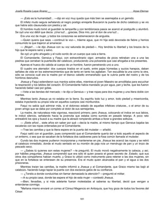 Josefa Rosalía Luque Álvarez __                                                                  Arpas Eternas


     — ¡Esto es la humanidad!... —dijo en voz muy queda que más bien se asemejaba a un gemido.
     El infeliz mudo seguía señalando el negro postigo enrejarte Buscaron la puerta de dicho calabozo y se vio
que había sido clausurada con piedra y cal.
     El hombre mudo tomó al guardián la lamparilla y con temblorosos pasos se acercó al postiguillo y alumbró.
Se oyó una voz débil que decía: ¡Una luz!... ¡gracias, Dios mío, por el don de una luz!...
     Era una voz de mujer, y todos los corazones se estremecieron de angustia.
     —Quien quiera que seas —continuó la voz—, tráeme agua, que mi hija está devorada de fiebre y hemos
consumido la que trajeron al amanecer.
     — ¡Mujer!... —le dijo Jhasua con su voz saturada de piedad—. Hoy tendrás tu libertad y los brazos de tu
hijo que te espera sano y salvo.
     Se oyó un grito ahogado y el ruido sordo de un cuerpo que caía a tierra.
     El Comandante, Gensius y Faqui, con extraordinario vigor, armados de picos retiraban una a una las
piedras que cerraban la puertecilla del calabozo, produciendo una polvareda que casi ahogaba a los presentes.
     Apenas el hueco dio cabida al cuerpo de un hombre, fueron penetrando uno a uno.
     El cuadro era aterrador: dos cuerpos tirados en el suelo, entre pajas húmedas y sucios harapos, daban
señales de vida en los estremecimientos que de tanto en tanto los agitaban. Tan escuálida la una como la otra,
sólo se conocía cuál era la madre por el blanco cabello enmarañado que le cubría parte del rostro y de los
hombros desnudos.
     Jhasua y Faqui extendieron sus mantos sobre ellas, mientras el joven Maestro se arrodillaba para escuchar
la respiración y los latidos del corazón. El Comandante había mandado ya por agua, pan y leche, que les fueron
haciendo beber casi por gotas.
     —Vete a las tiendas del mercado —le dijo a Gensius— y trae ropas para dos mujeres y una litera doble con
mantas.
     Mientras tanto Jhasua ya no estaba en la tierra. Su espíritu todo luz y amor, todo piedad y misericordia,
estaba inyectando su propia vida en aquellos cuerpos casi moribundos.
     Faqui no sabía qué admirar más, si el doloroso estado de aquellas infelices criaturas., o el amor de su
joven amigo que se daba por completo al dolor de sus semejantes.
     La madre, de naturaleza más vigorosa, reaccionó primero; pero Jhasua, colocando el índice en sus labios,
le indicó silencio, señalando hacia la jovencita que estaba como sumida en pesado letargo. A poco rato
entreabrió los ojos y buscó a su madre que la abrazó rompiendo ambas a llorar a grandes sollozos.
     — ¡Siete años!... siete años sin saber por qué —decía la madre, al mismo tiempo que Gensius bajaba las
escaleras con las ropas ordenadas por el Comandante.
     —Trae las camillas y que la litera espere en la puerta del muladar — añadió.
     Faqui salió con el guardián, pues comprendió que el Comandante quería dar a todo aquello el aspecto de
un entierro, o sea que se sacaban de la fortaleza dos cadáveres para la fosa común llamada el muladar.
     Cundo las dos mujeres pudieron incorporarse y mantenerse en pie, Jhasua les acercó las ropas y se retiró
al calabozo inmediato, donde el mudo sentado en su montón de paja roía un mendrugo de pan y un trozo de
pescado seco.
     — ¿Sabes tú quienes son estas mujeres? —le preguntó. El mudo movió negativamente la cabeza, y así,
por hábiles preguntas, Jhasua comprendió que era sólo él quien poseía el grave secreto de .Estado; que sus
otros dos compañeros habían muerto, y Graco lo utilizó como instrumento para retener a las dos mujeres, sin
que en la fortaleza se enterasen de su presencia. Era el mudo quien alcanzaba el pan y el agua a las dos
prisioneras.
     Mientras traían las camillas, la madre informó a Jhasua y al Comandante, que Graco mismo las bajó al
calabozo, haciendo luego tapiar la puerta con dos esclavos galos de su confianza.
     — ¿Tenéis a donde conducirlas sin llamar demasiado la atención? —preguntó el militar.
     —A su propia casa, donde las espera el hijo de esta mujer —contestó Jhasua.
     —Bien; llevadlas, y si más adelante fueran molestadas al saberse su libertad, decid que vengan a
entenderse conmigo.
     "Mañana mismo enviaré un correo al Cónsul Magencio en Antioquía, que hoy goza de todos los favores del
César.

                                                     181
 