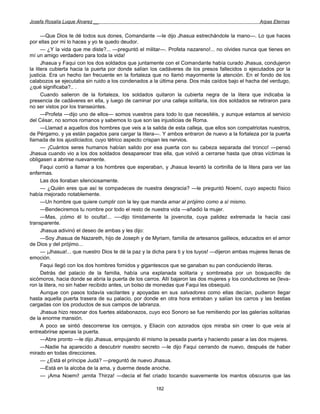Josefa Rosalía Luque Álvarez __                                                                     Arpas Eternas


      —Que Dios te dé todos sus dones, Comandante —le dijo Jhasua estrechándole la mano—. Lo que haces
por ellas por mi lo haces y yo te quedo deudor.
      — ¿Y la vida que me diste?... —preguntó el militar—. Profeta nazareno!... no olvides nunca que tienes en
mí un amigo verdadero para toda la vida!
      Jhasua y Faqui con los dos soldados que juntamente con el Comandante había curado Jhasua, condujeron
la litera cubierta hacia la puerta por donde salían los cadáveres de los presos fallecidos o ejecutados por la
justicia. Era un hecho tan frecuente en la fortaleza que no llamó mayormente la atención. En el fondo de los
calabozos se ejecutaba sin ruido a los condenados a la última pena. Dos más caídos bajo el hacha del verdugo,
¿qué significaba?.. .
      Cuando salieron de la fortaleza, los soldados quitaron la cubierta negra de la litera que indicaba la
presencia de cadáveres en ella, y luego de caminar por una calleja solitaria, los dos soldados se retiraron para
no ser vistos por los transeúntes.
      —Profeta —dijo uno de ellos— somos vuestros para todo lo que necesitéis, y aunque estamos al servicio
del César, no somos romanos y sabemos lo que son las injusticias de Roma.
      —Llamad a aquellos dos hombres que veis a la salida de esta calleja, que ellos son compatriotas nuestros,
de Pérgamo, y ya están pagados para cargar la litera—. Y ambos entraron de nuevo a la fortaleza por la puerta
llamada de los ajusticiados, cuyo tétrico aspecto crispan les nervios.
      — ¡Cuántos seres humanos habían salido por esa puerta con su cabeza separada del tronco! —pensó
Jhasua cuando vio a los dos soldados desaparecer tras ella, que volvió a cerrarse hasta que otras víctimas la
obligasen a abrirse nuevamente.
      Faqui corrió a llamar a los hombres que esperaban, y Jhasua levantó la cortinilla de la litera para ver las
enfermas.
      Las dos lloraban silenciosamente.
      — ¿Quién eres que así te compadeces de nuestra desgracia? —le preguntó Noemí, cuyo aspecto físico
había mejorado notablemente.
      —Un hombre que quiere cumplir con la ley que manda amar al prójimo como a sí mismo.
      —Bendeciremos tu nombre por todo el resto de nuestra vida —añadió la mujer.
      —Mas, ¡cómo él lo oculta!... —-dijo tímidamente la jovencita, cuya palidez extremada la hacía casi
transparente.
      Jhasua adivinó el deseo de ambas y les dijo:
      —Soy Jhasua de Nazareth, hijo de Joseph y de Myriam, familia de artesanos galileos, educados en el amor
de Dios y del prójimo...
      — ¡Jhasua!... que nuestro Dios te dé la paz y la dicha para ti y los tuyos! —dijeron ambas mujeres llenas de
emoción.
      Faqui llegó con los dos hombres fornidos y gigantescos que se ganaban su pan conduciendo literas.
      Detrás del palacio de la familia, había una explanada solitaria y sombreaba por un bosquecillo de
sicómoros, hacia donde se abría la puerta de los carros. Allí bajaron las dos mujeres y los conductores se (leva-
ron la litera, no sin haber recibido antes, un bolso de monedas que Faqui les obsequió.
      Aunque con pasos todavía vacilantes y apoyadas en sus salvadores como ellas decían, pudieron llegar
hasta aquella puerta trasera de su palacio, por donde en otra hora entraban y salían los carros y las bestias
cargadas con los productos de sus campos de labranza.
      Jhasua hizo resonar dos fuertes aldabonazos, cuyo eco Sonoro se fue remitiendo por las galerías solitarias
de la enorme mansión.
      A poco se sintió descorrerse los cerrojos, y Eliacin con azorados ojos miraba sin creer lo que veía al
entreabrirse apenas la puerta.
      —Abre pronto —le dijo Jhasua, empujando él mismo la pesada puerta y haciendo pasar a las dos mujeres.
      —Nadie ha aparecido a descubrir nuestro secreto —le dijo Faqui cerrando de nuevo, después de haber
mirado en todas direcciones.
      — ¿Está el príncipe Judá? —preguntó de nuevo Jhasua.
      —Está en la alcoba de la ama, y duerme desde anoche.
      — ¡Ama Noemí! ¡amita Thirza! —decía el fiel criado tocando suavemente los mantos obscuros que las

                                                       182
 