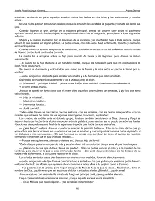 Josefa Rosalía Luque Álvarez __                                                                   Arpas Eternas


envolvían, ocultando en parte aquellos amados rostros tan bellos en otra hora, y tan extenuados y mustios
ahora...
     Ni una ni otra podían pronunciar palabra porque la emoción les apretaba la garganta y llenaba de llanto sus
ojos.
     Cuando llegaron al gran pórtico de la escalera principal, ambas se dejaron caer sobre el pavimento
tapizado de azul, como lo habían dejado en aquel triste invierno de su desgracia, y rompieron a llorar a grandes
sollozos.
     Shipro y su madre asomaron por el descanso de la escalera, y el muchacho bajó a toda carrera, porque
adivinó lo que pasaba en el gran pórtico. La pobre criada, con más años, bajó lentamente, llorando y clamando
como enloquecida.
     Cuando calmó un tanto la tempestad de emociones, subieron en brazos a las dos enfermas hasta la alcoba
de Noemí, donde Judá continuaba dormido.
     La madre iba a arrojarse sobre su hijo para cubrirlo de besos y de lágrimas, pero Jhasua la detuvo
suavemente:
     —El sueño de tu hijo obedece a un mandato mental, porque era necesario para que no enloqueciera de
dolor. Yo le despertaré.
     Se acercó al durmiente y colocándole una mano en la frente y la otra sobre el pecho lo llamó por su
nombre:
     —Judá, amigo mío, despierta para abrazar a tu madre y a tu hermana que están a tu lado.
     El príncipe se incorporó pesadamente y vio a Jhasua junto al diván.
     — ¡Nazareno!... ¡mi ángel tutelar!... ¡ahora no es ilusión, sino realidad! —exclamó con vehemencia.
     Y le tomó ambas manos.
     Jhasua se apartó un tanto para que el joven viera aquellas dos mujeres tan amadas, y por las que tanto
había llorado.
     — ¡Hijo de mi alma!...
     — ¡Madre inolvidable!...
     — ¡Hermanita llorada!...
     — ¡Judá querido!...
     Todas estas frases se mezclaron con los sollozos, con los abrazos, con los besos enloquecidos, con las
miradas que a través del cristal de las lágrimas interrogaban, buscando, suplicaban!
     Los criados, de rodillas ante el dolorido grupo, lloraban también bendiciendo a Dios. Jhasua y Faqui se
alejaron hacia un rincón de la alcoba sin poder articular palabra, pues sentían en su propio corazón las fuertes
vibraciones de aquella escena final de la espantosa tragedia que había durado siete años.
     — ¿Ves Faqui? —decía Jhasua, cuando la emoción le permitió hablar—. Esta es la única dicha que yo
gozo sobre esta tierra: el reunir en un abrazo a los que se amaban y que la injusticia humana había separado: el
ver dichosos a mis semejantes... ¡Oh qué hermoso es, amigo mío, sembrar de flores el camino de nuestros
hermanos y encender luz en sus tinieblas heladas!...
     —Porque eres quien eres, piensas y sientes así, Jhasua, hijo de David!
     "Cada día que pasa te comprendo más y se ahonda en mí la convicción de que eres el que Israel espera...
     — ¡Nazareno de los ojos dulces, llenos de piedad!... Sólo tú podías vencer al odio y a la maldad de los
hombres, para devolver la paz a esta infortunada familia —dijo Judá desprendiéndose de los brazos de su
madre y de su hermana, a las cuales recostó en el diván.
     Los criados sentados a sus pies besaban sus manos y sus vestidos, llorando silenciosamente.
     —Judá, amigo mío —le dijo Jhasua cuando le tuvo a su lado—. Lo que yo hice por vosotros, podía hacerlo
cualquier discípulo de Moisés que quisiera obrar conforme a la ley: Ama a tu prójimo como a ti mismo.
     —Tus palabras son la verdad, pero ningún discípulo de Moisés hace lo que tú haces... Nazareno!... dime en
nombre de Dios, ¿quién eres que así espantas el dolor y aniquilas al odio. ¡Dímelo!... ¿quién eres?
     Jhasua sostuvo con serenidad la mirada de fuego del príncipe Judá, pero guardaba silencio...
     Faqui con su habitual vehemencia intervino, porque aquella escena le era irresistible...
     — ¡Es el Mesías que Israel espera!... ¿no lo habías comprendido?

                                                      183
 