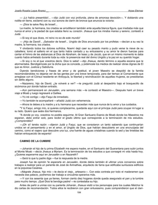 Josefa Rosalía Luque Álvarez __                                                                    Arpas Eternas


     — ¡Lo había presentido!... —dijo Judá con voz profunda, plena de amorosa devoción—. Y doblando una
rodilla en tierra, exclamó con su voz sonora de clarín de bronce que anuncia la victoria:
     — ¡Dios te salve Rey de Israel!...
     La madre, la hermana, los criados se arrodillaron también ante aquella blanca figura, que irradiaba más que
nunca el amor y la piedad de que estaba lleno su corazón. Jhasua que los miraba manso y sereno, contestó a
Judá:
     —Si soy el que dices, mi reino no es de este mundo!
     — ¡Hijo de David!... ¡Salvador de Israel!... Ungido de Dios anunciado por los profetas —decían a su vez la
madre, la hermana, los criados.
     Y olvidando todos los dolores sufridos, Noemí dejó caer su pesado manto y pudo verse la nieve de su
cabellera; tomó el salterio en el que tanto había cantado y su entusiasmo y su amor le dieron fuerzas para
cantar el himno de las alabanzas al Dios de Abraham, de Isaac y de Jacob, que en un mismo momento le daba
cuanto había anhelado durante toda su vida: la presencia real del divino Ungido y la paz en su querido hogar.
     —Si soy o no el que vosotros decís. Dios lo sabe! —dijo Jhasua, dando término a aquella escena que le
atormentaba. Bendigámosle por la dicha que os concede, y pidámosle los medios de realizar obras dignas de El
que es Amor, Justicia y Sabiduría.
     Oyendo bendiciones y frases de amor y de gratitud, el joven Maestro se despidió de la familia
recomendándoles no dejarse ver de las gentes por una breve temporada, para dar tiempo al Comandante que
arreglase con el Cónsul residente en Antioquía, la libertad y reivindicación de aquellas mujeres, ex presidiarias
sin delito alguno.
     —Nazareno, hijo de David, ¿te volveré a ver? —le preguntó Judá al despedirlo bajo el bosquecillo de
sicómoros por donde habían entrado.
     —Aún permaneceré en Jerusalén, una semana más —le contestó el Maestro—. Después haré un breve
viaje a Moab y luego regresaré a Galilea.
     —Yo iré contigo —dijo Faqui de inmediato.
     —Yo también te acompañaré —añadió Judá con vehemencia.
     —Ahora te debes a tu madre y a tu hermana que necesitan más que nunca de tu amor y tus cuidados.
     "Y tú Faqui, amigo mío, si quieres complacerme, quedarás aquí con el príncipe Judá para ocupar mi lugar a
su lado. Quiero que seáis dos hermanos.
     "A donde yo voy, vosotros no podéis seguirme: Al Gran Santuario Esenio de Moab donde los Maestros me
esperan, debo entrar solo, para recibir el grado último que corresponde a la terminación de mis estudios.
¿Comprendéis?
     —¡Oh sí! tenéis razón —dijeron Judá y Faqui, que se consolaron un tanto sabiendo que continuarían
unidos en el pensamiento y en el amor, al Ungido de Dios, que habían descubierto en una encrucijada del
camino, como el viajero que descubre una luz, una fuente de aguas cristalinas cuando la sed y las tinieblas les
habían enloquecido de espanto!

    CAMINO DE LA CUMBRE

     —Johanán el hijo de tu prima Elizabeth me espera madre, en el Santuario del Quarantana para subir juntos
al Monte Moab —decía Jhasua a Myriam. Es la terminación de los estudios a que consagré mi vida hasta hoy.
¿Quieres esperarme aquí en Jerusalén o en Nazareth?
     —Será lo que tu padre diga —fue la respuesta de la medre.
     Joseph fue de opinión 'le esperarle en Jerusalén, donde debía también él ultimar unos convenios sobre
trabajos a realizar para un pariente de José de Arimathea, arquitecto de fama que edificaba suntuosos edificios
en la populosa Cesárea.
     --Alégrate Jhasua, hijo mío —le decía el viejo_ artesano—. Con esta contrata por todo el maderamen que
necesita ese palacio, podremos dar trabajo a cincuenta operarios más.
     —Y con los sesenta que ya tienes, forman ciento diez hogares donde queda asegurado el pan y la lumbre
para mucho tiempo. ¡Qué Dios te bendiga padre! —le contestaba su hijo.
     Antes de partir a unirse con su pariente Johanán, Jhasua visitó a los personajes para los cuales Melchor le
dio cartas de recomendación. Todos ellos le recibieron con gran entusiasmo, pues comprendieron que el clari-
                                                      184
 