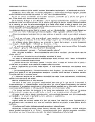 Josefa Rosalía Luque Álvarez __                                                                   Arpas Eternas


vidente de la luz misteriosa que le guiara a Bethelem, estaba en lo cierto respecto a la personalidad de Jhasua.
     En cada casa donde entró como portador de una epístola, su incomparable amor hacia el prójimo, encontró
el medio de allanar una dificultad, de consolar una pena, de curar una enfermedad.
     No por. ser familias encumbradas en envidiables posiciones, acariciados por la fortuna, eran ajenos al
dolor, que lo mismo visita las chozas que los palacios.
     En el momento de llegar el joven Maestro a uno de aquellos resplandecientes palacios en un declive
delicioso del Monte Sión, el príncipe Jesuá hijo de Abinoan, gran amigo de Melchor, luchaba desesperadamente
con el mayor de sus hijos, que a la reciente muerte de la madre, quería añadir el dolor de alejarse de la casa
paterna para alistarse en unas legiones que se formaban secretamente del otro lado del Jordán, en los países
vecinos al desierto, con fines de liberación del país.
     —Esta carta de mi gran amigo Melchor no puede venir con más oportunidad —decía Jesuá a Jhasua, que
concentrado en sí mismo irradiaba paz y amor sobre el padre y el hijo, cuya sobre excitación le hacía daño.
     —Dios nos manda aquí su Ungido hijo mío, para ponernos de acuerde —decía el padre dando un suspiro
de alivio.
     —Yo tenía una novia pura y bella como un ángel, y esos bandoleros romanos me la han arrebatado. La he
perdido de vista y no sé dónde está decía con infinita amargura el joven que sólo tendría unos diecinueve años.
     —Es la hija del príncipe Sallum de Lohes que emprendió un viaje sin darnos aviso, y su familia desapareció
poco después —añadió el padre—. Esto es lo que desespera a mi hijo.
     —Y si yo te diera noticia de tu amada desaparecida ¿no accederías a permanecer al lado de tu padre
según él desea? —preguntó el Maestro al jovenzuelo desesperado.
     —Seguramente que sí —contestó—. Pero tú ¿cómo puedes saberlo?
     —Hijo —le objetó su padre—. ¿No comprendes que está con él la luz divina? ¿No has oído la carta del
príncipe Melchor?
     El muchacho miró a Jhasua con asombrados ojos, aun llenos de dudas.
     —La familia de Sallum de Lohes está oculta en el Bosque de los Rebaños, a milla y media al Sudoeste de
Bethelem —dijo con tranquila firmeza Jhasua.
     — ¡Alabado sea el Dios de nuestros padres! —exclamó Jesuá cruzando sus manos sobre el pecho—,
¡porque el día de gloria para Israel ha amanecido ya en nuestro horizonte!
     ¡Eres el Ungido de Dios que nuestro pueblo espera! —Y aquel hombre enternecido, besó la orla del manto
de Jhasua.
     — ¡Dios te bendiga Profeta! —Exclamó el muchacho lleno de júbilo— y si hay verdad en tu palabra, por
nuestro santo templo te juro que no abandonaré a mi padre y que haré cuanto me digas en adelante. Me llamo
Ezequiel y soy tu siervo para toda la vida.
     —Yo sólo busco amigos —le dijo el Maestro tendiéndole las manos, que el joven estrechó efusivamente y
partió a encontrarse con la que amaba.
     Ya solos, el Maestro habló en estos términos:
     —No vayas a creer Jesuá que por luz extra terrestre haya visto yo el lugar en que se encuentra la
prometida de tu hijo. Yo traía también para el príncipe Sallum una carta de nuestro amigo Melchor y al hacer las
averiguaciones de su paradero, puesto que no está en su residencia guardada por un viejo criado, supe que se
encuentra con su familia oculto en el Bosque de los Rebaños, como he indicado a tu hijo.
     —Veo Jhasua que tratas de obscurecer la luz divina que resplandece en ti... ¿Por qué no declarar
abiertamente quién eres, para que el pueblo te siga en tropel, ya que te espera para ser salvado por ti?
     —Príncipe Jesuá —dijo el Maestro resueltamente— perdona mi ruda franqueza; pero si tú conocieras los
caminos de Dios y el corazón de los hombres, no me hablarías en esos términos.
     — ¿Quieres decirme con eso?...
     —Quiero decirte que todos los pueblos de la tierra son obra de Dios, creaciones suyas, criaturas suyas, y
que su Enviado traerá mensaje de amor y de paz para todas las almas encarnadas en este planeta. No sólo
para Israel.
     —Pero fueron los Profetas, de Israel quienes lo anunciaron... observó Jesuá.
     —Porque en los designios divinos, estaba marcado este país para su nacimiento, y porque Israel tuvo
antes a Moisés transmisor de la Ley Divina, y porque la adoración de un solo Dios inmutable, indivisible y
eterno, ofrece una base firme para cimentar sobre ella la doctrina salvadora de la humanidad.
                                                      185
 