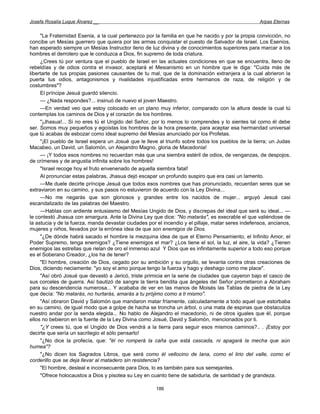 Josefa Rosalía Luque Álvarez __                                                                     Arpas Eternas


     "La Fraternidad Esenia, a la cual pertenezco por la familia en que he nacido y por la propia convicción, no
concibe un Mesías guerrero que quiera por las armas conquistar el puesto de Salvador de Israel. Los Esenios,
han esperado siempre un Mesías Instructor lleno de luz divina y de conocimientos superiores para marcar a los
hombres el derrotero que le conduzca a Dios, fin supremo de toda criatura.
     ¿Crees tú por ventura que el pueblo de Israel en las actuales condiciones en que se encuentra, lleno de
rebeldías y de odios contra el invasor, aceptará el Mesianismo en un hombre que le diga: "Cuida más de
libertarte de tus propias pasiones causantes de tu mal, que de la dominación extranjera a la cual abrieron la
puerta tus odios, antagonismos y rivalidades injustificadas entre hermanos de raza, de religión y de
costumbres"?
     El príncipe Jesuá guardó silencio.
     — ¿Nada respondes?... insinuó de nuevo el joven Maestro.
     —En verdad veo que estoy colocado en un plano muy inferior, comparado con la altura desde la cual tú
contemplas los caminos de Dios y el corazón de los hombres.
     "¡Jhasua!... Si no eres tú el Ungido del Señor, por lo menos lo comprendes y lo sientes tal como él debe
ser. Somos muy pequeños y egoístas los hombres de la hora presente, para aceptar esa hermandad universal
que tú acabas de esbozar como ideal supremo del Mesías anunciado por los Profetas.
     "¡El pueblo de Israel espera un Josué que le lleve al triunfo sobre todos los pueblos de la tierra; un Judas
Macabeo, un David, un Salomón, un Alejandro Magno, gloria de Macedonia!
     — ¡Y todos esos nombres no recuerdan más que una siembra estéril de odios, de venganzas, de despojos,
de crímenes y de angustia infinita sobre los hombres!
     "Israel recoge hoy el fruto envenenado de aquella siembra fatal!
     Al pronunciar estas palabras, Jhasua dejó escapar un profundo suspiro que era casi un lamento.
     —Me duele decirte príncipe Jesuá que todos esos nombres que has pronunciado, recuerdan seres que se
extraviaron en su camino, y sus pasos no estuvieron de acuerdo con la Ley Divina...
     —No me negarás que son gloriosos y grandes entre los nacidos de mujer... arguyó Jesuá casi
escandalizado de las palabras del Maestro.
     —Hablas con ardiente entusiasmo del Mesías Ungido de Dios, y discrepas del ideal que será su ideal... —
le contestó Jhasua con amargura. Ante la Divina Ley que dice: "No matarás", es execrable el que valiéndose de
la astucia y de la fuerza, manda devastar ciudades por el incendio y el pillaje, matar seres indefensos, ancianos,
mujeres y niños, llevados por la errónea idea de que son enemigos de Dios.
     "¿De dónde habrá sacado el hombre la mezquina idea de que el Eterno Pensamiento, el Infinito Amor, el
Poder Supremo, tenga enemigos? ¿Tiene enemigos el mar? ¿Los tiene el sol, la luz, el aire, la vida? ¿Tienen
enemigos las estrellas que rielan de oro el inmenso azul Y Dios que es infinitamente superior a todo eso porque
es el Soberano Creador, ¿los ha de tener?
     "El hombre, creación de Dios, cegado por su ambición y su orgullo, se levanta contra otras creaciones de
Dios, diciendo neciamente: "yo soy el amo porque tengo la fuerza y hago y deshago como me place".
     "Así obró Josué que devastó a Jericó, triste primicia en la serie de ciudades que cayeron bajo el casco de
sus corceles de guerra. Así bautizó de sangre la tierra bendita que ángeles del Señor prometieron a Abraham
para su descendencia numerosa... Y acababa de ver en las manos de Moisés las Tablas de piedra de la Ley
que decía: "No matarás, no hurtarás, amarás a tu prójimo como a ti mismo".
     "Así obraron David y Salomón que mandaron matar fríamente, calculadamente a todo aquel que estorbaba
en su camino, de igual modo que a golpe de hacha se troncha un árbol, o una mata de espinas que obstaculiza
nuestro andar por la senda elegida... No hablo de Alejandro el macedonio, ni de otros iguales que él, porque
ellos no bebieron en la fuente de la Ley Divina como Josué, David y Salomón, mencionados por ti.
     "¿Y crees tú, que el Ungido de Dios vendrá a la tierra para seguir esos mismos caminos?.. . ¡Estoy por
decirte que sería un sacrilegio el sólo pensarlo!
     "¿No dice la profecía, que: "él no romperá la caña que está cascada, ni apagará la mecha que aún
humea"?
     "¿No dicen los Sagrados Libros, que será como él vellocino de lana, como el lirio del valle, como el
corderillo que se deja llevar al matadero sin resistencia?
     "El hombre, desleal e inconsecuente para Dios, lo es también para sus semejantes.
     "Ofrece holocaustos a Dios y pisotea su Ley en cuanto tiene de sabiduría, de santidad y de grandeza.

                                                       186
 