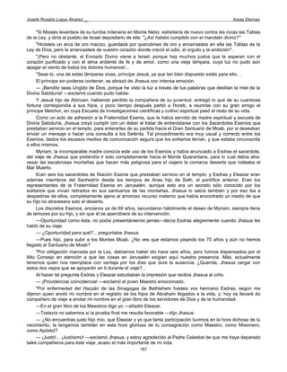 Josefa Rosalía Luque Álvarez __                                                                  Arpas Eternas


     "Si Moisés levantara de su tumba milenaria en Monte Nebo, estrellaría de nuevo contra las rocas las Tablas
de la Ley, y diría al pueblo de Israel depositario de ella: "¿Así habéis cumplido con el mandato divino?''
     "Hicisteis un arca de oro macizo, guardada por querubines de oro y encerrasteis en ella las Tablas de la
Ley de Dios, pero la arrancasteis de vuestro corazón donde creció el odio, el orgullo y la ambición".
     "¡Pero no obstante, el Enviado Divino viene a Israel, porque hay muchos justos que le esperan con el
corazón purificado y con el alma ardiente de fe y de amor, como una vieja lámpara, cuya luz no pudo aún
apagar el viento de todos los dolores humanos!...
     "Seas tú, una de estas lámparas vivas, príncipe Jesuá, ya que tan bien dispuesto estás para ello.. .
     El príncipe sin poderse contener, se abrazó de Jhasua con intensa emoción.
     — ¡Bendito seas Ungido de Dios, porque he visto la luz a través de tus palabras que destilan la miel de la
Divina Sabiduría! —exclamó cuando pudo hablar.
     Y Jesuá hijo de Abinoan, habiendo perdido la compañera de su juventud, entregó lo que de su cuantiosa
fortuna correspondía a sus hijos, y poco tiempo después partió a Horeb, a reunirse con su gran amigo el
príncipe Melchor, en cuya Escuela de investigaciones científicas y cultivo espiritual pasó el resto de su vida.
     Como un acto de adhesión a la Fraternidad Esenia, que le había servido de madre espiritual y escuela de
Divina Sabiduría, Jhasua creyó cumplir con un deber al tratar de entrevistarse con los Sacerdotes Esenios que
prestaban servicio en el templo, para enterarles de su partida hacia el Gran Santuario de Moab, por si deseaban
enviar un mensaje o hacer una consulta a los Setenta. Tal procedimiento era muy usual y correcto entre los
Esenios, dados los escasos medios de comunicación segura que los solitarios tenían, y que estaba circunscrita
a ellos mismos.
     Myriam, la incomparable madre conocía este uso de los Esenios y había anunciado a Esdras el sacerdote,
del viaje de Jhasua que pretendía ir solo completamente hacia el Monte Quarantana, para lo cual debía atra-
vesar las escabrosas montañas que hacen más peligrosa para el viajero la comarca desierta que rodeaba el
Mar Muerto.
     Eran seis los sacerdotes de filiación Esenia que prestaban servicio en el templo; y Esdras y Eleazar eran
además miembros del Sanhedrín desde los tiempos de Anas hijo de Seth, el pontífice anterior. Eran los
representantes de la Fraternidad Esenia en Jerusalén, aunque esto era un secreto sólo conocido por los
solitarios que vivían retirados en sus santuarios de las montañas. Jhasua lo sabía también y por eso iba a
despedirse de ellos, completamente ajeno al amoroso recurso materno que había encontrado un medio de que
su hijo no atravesara solo el desierto.
     Los discretos Esenios, ancianos ya de 69 años, secundaron hábilmente el deseo de Myriam, siempre llena
de temores por su hijo, y sin que él se apercibiera de su intervención.
     —Oportunidad como ésta, no podía presentársenos jamás—decía Esdras alegremente cuando Jhasua les
habló de su viaje.
     — ¿Oportunidad para qué?... preguntaba Jhasua.
     —Pues hijo, para subir a los Montes Moab. ¿No ves que estamos pisando los 70 años y aún no hemos
llegado al Santuario de Moab?
     "Por obligación marcada por la Ley, debíamos haber ido hace seis años, pero fuimos dispensados por el
Alto Consejo en atención a que las cosas en Jerusalén exigían aquí nuestra presencia. Más, actualmente
tenemos quién nos reemplace con ventaja por los días que dure la ausencia. ¿Querrás, Jhasua cargar con
estos dos viejos que se apoyarán en ti durante el viaje?...
     Al hacer tal pregunta Esdras y Eleazar estudiaban la impresión que recibía Jhasua al oírlo.
     — ¡Providencial coincidencia! —exclamó el joven Maestro emocionado.
     "Por enfermedad del Hazzán de las Sinagogas de Bethlehem fuisteis vos hermano Esdras, según me
dijeron quien anotó mi nombre en el registro de los hijos de Abraham llegados a la vida, y; hoy os llevaré do
compañero de viaje a anotar mi nombre en el gran libro de los servidores de Dios y de la humanidad.
     —En el gran libro de los Maestros digo yo —añadió Eleazar.
     —Todavía no sabemos si la prueba final me resulta favorable —dijo Jhasua.
     — ¿No encuentras justo hijo mío, que Eleazar y yo que tanta participación tuvimos en la hora dichosa de tu
nacimiento, la tengamos también en esta hora gloriosa de tu consagración como Maestro, como Misionero,
como Apóstol?
     — ¡Justo!... ¡Justísimo! —exclamó Jhasua, y estoy agradecido al Padre Celestial de que me haya deparado
tales compañeros para éste viaje, acaso el más importante de mi vida.
                                                     187
 