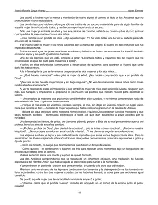 Josefa Rosalía Luque Álvarez __                                                                     Arpas Eternas


     Les cubrió a los tres con la manta y montando de nuevo siguió el camino al lado de los Ancianos que no
pronunciaron ni una sola palabra.
     Los demás leprosos habían creído que sólo se trataba de un socorro material de parte de algún familiar de
aquella mujer tan olvidada de todos, y no dieron mayor importancia al suceso.
     Sólo una mujer ya entrada en años y que era piadosa de corazón, salió de su caverna y fue al pozo junto al
cual quedaba la joven madre con sus dos niños.
     —Ese hombre es un profeta de Dios —dijo aquella mujer. Yo he visto brillar una luz en su cabeza parecida
al lucero de la mañana.
     Yse inclinó sobre la mujer y los niños cubiertos con la manta del viajero. El sueño era tan profundo que fue
imposible despertarles.
     Entonces sacó agua del pozo para llenar su cántaro y bebió en el hueco de sus manos. Le invadió también
el mismo sopor y se quedó igualmente dormida.
     Uno de los leprosos que vio esto, empezó a gritar: "Levantaos todos y vayamos tras del viajero que ha
envenenado el agua del pozo para matarnos a todos".
     Yvarios de ellos enfurecidos comenzaron a llenar sacos de guijarros para apedrear al viajero que tanto
daño les había hecho.
     A la infernal gritería que se levantó se despertaron las dos mujeres y los dos niños...
     — ¿Qué hacéis, malvados? —les gritó la mujer de edad. ¿No habéis comprendido que » un profeta de
Dios?
     "¿No veis la cara de esta mujer limpia y sin llaga ninguna? ¿No veis las manecitas de sus niños como rosas
recién abiertas al amanecer?
     Al ver la realidad de estas afirmaciones y que también la mujer de más edad aparecía curada, rasgaron aún
más sus harapos y empezaron a golpearse el pecho con las piedras que habían reunido para apedrear al
viajero.
     — ¡Insensatos de nosotros que podíamos también haber sido curados, y no hemos comprendido nada de
este misterio de Dios! —gritaban desesperados.
     —Porque el mal anida en vosotros, pensáis siempre, el mal, sin dejar en vuestro corazón un lugar vacío
para que penetre el bien —decíales la mujer aquella que había visto una gran luz en la cabeza de Jhasua,
     —Bebed del agua del pozo como nosotros hemos bebido, y quiera Dios perdonar vuestras maldades y que
seáis también curados —continuaba diciéndoles a todos los que iban acudiendo al pozo atraídos por la
novedad.
     Una tempestad de llantos, de gritos, de clamores pidiendo perdón a Dios de su mal pensamiento acerca del
profeta, llenó los aires de extraños sonidos.
     — ¡Profeta, profeta de Dios!, ¡ten piedad de nosotros!... ¡No te irrites contra nosotros!... ¡Perdona nuestra
iniquidad!.. . ¡No nos dejes sumidos en esta horrible miseria!.. . Y los clamores seguían ensordecedores.
     Los viajeros estaban ya lejos y era materialmente imposible que estas voces llegaran hasta ellos. Pero la
sensibilidad de Jhasua captaba la vibración dolorosa de aquellos pensamientos profundos expresados a gritos y
dijo de pronto:
     —Si no os molesto, os ruego que desmontemos para hacer un breve descanso.
     —Cómo gustéis —le contestaron y bajaron los tres para reposar unos momentos bajo un bosquecillo de
encinas que estaba junto al camino.
     Jhasua se tendió sobre una manta y a poco se quedó dormido.
     Los dos Ancianos comprendieron que se trataba de un fenómeno psíquico, una irradiación de fuerzas
espirituales del Hombre-Amor, que había bajado al plano físico para salvar a la humanidad.
     Yconcentraron en profunda oración sus pensamientos ayudando a la obra que adivinaban.
     Mientras tanto en el cerro de los leprosos continuaban los lamentos y la desesperación se iba tornando en
furia incontenible, contra las dos mujeres curadas por no haberlos llamado a todos para que recibieran igual
beneficio.
     De pronto aquella mujer que tenía facultad clarividente empezó a gritar:
     —"¡Calma, calma que el profeta vuelve!; ¡miradle allí apoyado en el tronco de la encina junto al pozo,
miradle!

                                                       189
 