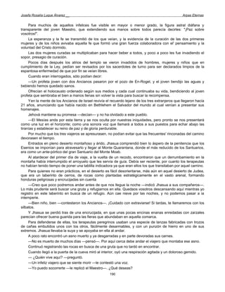 Josefa Rosalía Luque Álvarez __                                                                    Arpas Eternas


     Para muchos de aquellos infelices fue visible en mayor o menor grado, la figura astral diáfana y
transparente del joven Maestro, que extendiendo sus manos sobre todos parecía decirles: "¡Paz sobre
vosotros!".
     La esperanza y la fe se transmitió de los que veían, y la evidencia de la curación de las dos primeras
mujeres y de los niños avivaba aquella fe que formó una gran fuerza colaboradora con el' pensamiento y la
voluntad del Cristo dormido.
     Las dos mujeres curadas se multiplicaban para hacer beber a todos, y poco a poco les fue invadiendo el
sopor, presagio de curación.
     Pocos días después los atrios del templo se vieron invadidos de hombres, mujeres y niños que en
cumplimiento de la Ley, pedían ser revisados por los sacerdotes de turno para ser declarados limpios de la
espantosa enfermedad de que por fin se veían libres.
     Cuando eran interrogados, sólo podían decir:
     —Un profeta joven con dos Ancianos pasaron por el pozo de En-Rogel, y el joven bendijo las aguas y
bebiendo hemos quedado sanos.
     Ofrecían el holocausto ordenado según sus medios y cada cual continuaba su vida, bendiciendo al joven
profeta que sembraba el bien a manos llenas sin volver la vista para buscar la recompensa.
     Yen la mente de los Ancianos de Israel revivía el recuerdo lejano de los tres extranjeros que llegaron hacía
21 años, anunciando que había nacido en Bethlehem el Salvador del mundo al cual venían a presentar sus
homenajes.
     Jehová mantiene su promesa —decían— y no ha olvidado a este pueblo.
     —El Mesías anda por esta tierra y se nos oculta por nuestras iniquidades, pero pronto se nos presentará
como una luz en el horizonte; como una sonora voz que llamará a todos a sus puestos para echar abajo las
tiranías y establecer su reino de paz y de gloria perdurable.
     Por mucho que los tres viajeros se apresurasen, no podían evitar que las frecuentes' rinconadas del camino
devorasen el tiempo.
     Entrados en pleno desierto montañoso y árido, Jhasua comprendió bien lo áspero de la penitencia que los
Esenios se imponían para atravesarlo y llegar al Monte Quarantana, donde el más reducido de los Santuarios,
era como un ante-pórtico del gran Santuario del Monte Moab.
     Al atardecer del primer día de viaje, a la vuelta de un recodo, encontraron que un derrumbamiento en la
montaña había interrumpido el arroyuelo que les servía de guía. Debía ser reciente, por cuanto los terapeutas
no habían tenido tiempo de poner una tablilla indicadora ya que eran ellos los que transitaban por aquel camino.
     Para quienes no eran prácticos, en el desierto es fácil desorientarse, más aún en aquel desierto de Judea,
que era un laberinto de cerros, de rocas como plantadas estratégicamente en el vasto arenal, formando
honduras peligrosas y encrucijadas sin cuenta
     —Creo que poco podremos andar antes de que nos llegue la noche —indicó Jhasua a sus compañeros—.
Lo más prudente será buscar una gruta y refugiarnos en ella. Quedaos vosotros descansando aquí mientras yo
registro en este laberinto en busca de un refugio. Aún cae nieve por las noches, y no podemos pasar a ia
intemperie.
     —Bien niño, bien —contestaron los Ancianos—. ¡Cuidado con extraviarse! Si tardas, te llamaremos con los
silbatos.
     Y Jhasua se perdió tras de una encrucijada, en que unas pocas encinas enanas enredadas con zarzales
parecían ofrecer buena guarida para las fieras que abundaban en aquella comarca.
     Para defenderse de ellas, los terapeutas peregrinos usaban una especie de lanzas fabricadas con trozos
de cañas embutidos unos con los otros, fácilmente desarmables, y con un punzón de hierro en uno de sus
extremos. Jhasua llevaba la suya y se apoyaba en ella al andar.
     A poco rato encontró un asno muerto y ya desgarradas y en parte devoradas sus carnes.
     —No es muerto de muchos días —pensó—. Por aquí cerca debe andar el viajero que montaba ese asno.
     Continuó registrando las rocas en busca de una gruta que no tardó en encontrar.
     Cuando llegó a la puerta de la cueva miró al interior, oyó una respiración agitada y un doloroso gemido.
     — ¿Quién vive aquí? —preguntó.
     —Un infeliz viajero que se siente morir —le contestó una voz.
     —Yo puedo socorrerte —le replicó el Maestro—. ¿Qué deseas?
                                                      190
 