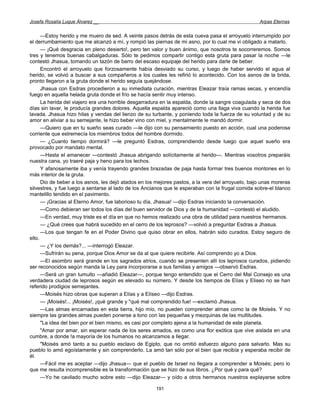 Josefa Rosalía Luque Álvarez __                                                                    Arpas Eternas


      —Estoy herido y me muero de sed. A veinte pasos detrás de esta cueva pasa el arroyuelo interrumpido por
el derrumbamiento que me alcanzó a mí, y rompió las piernas de mi asno, por lo cual me vi obligado a matarlo.
      — ¡Qué desgracia en pleno desierto!, pero ten valor y buen ánimo, que nosotros te socorreremos. Somos
tres y tenemos buenas cabalgaduras. Sólo te pedimos compartir contigo esta gruta para pasar la noche —le
contestó Jhasua, tomando un tazón de barro del escaso equipaje del herido para darle de beber.
      Encontró el arroyuelo que forzosamente había desviado su curso, y luego de haber servido el agua al
herido, se volvió a buscar a sus compañeros a los cuales les refirió lo acontecido. Con los asnos de la brida,
pronto llegaron a la gruta donde el herido seguía quejándose.
      Jhasua con Esdras procedieron a su inmediata curación, mientras Eleazar traía ramas secas, y encendía
fuego en aquella helada gruta donde el frío se hacía sentir muy intenso.
      La herida del viajero era una horrible desgarradura en la espalda, donde la sangre coagulada y seca de dos
días sin lavar, le producía grandes dolores. Aquella espalda apareció como una llaga viva cuando la herida fue
lavada. Jhasua hizo hilas y vendas del lienzo de su turbante, y poniendo toda la fuerza de su voluntad y de su
amor en aliviar a su semejante, le hizo beber vino con miel, y mentalmente le mandó dormir.
      —Quiero que en tu sueño seas curado —le dijo con su pensamiento puesto en acción, cual una poderosa
corriente que estremecía los miembros todos del hombre dormido.
      — ¿Cuanto tiempo dormirá? —le preguntó Esdras, comprendiendo desde luego que aquel sueño era
provocado por mandato mental.
      —Hasta el amanecer —contestó Jhasua abrigando solícitamente al herido—. Mientras vosotros preparáis
nuestra cana, yo traeré paja y heno para los lechos.
      Y afanosamente iba y venía trayendo grandes brazadas de paja hasta formar tres buenos montones en lo
más interior de la gruta.
      Dio de beber a los asnos, les dejó atados en los mejores pastos, a la vera del arroyuelo, bajo unas moreras
silvestres, y fue luego a sentarse al lado de los Ancianos que le esperaban con la frugal comida sobre-el blanco
mantelillo tendido en el pavimento.
      — ¡Gracias al Eterno Amor, fue laborioso tu día, Jhasua! —dijo Esdras iniciando la conversación.
      —Como debieran ser todos los días del buen servidor de Dios y de la humanidad —contestó el aludido.
      —En verdad, muy triste es el día en que no hemos realizado una obra de utilidad para nuestros hermanos.
      — ¿Qué crees que habrá sucedido en el cerro de los leprosos? —volvió a preguntar Esdras a Jhasua.
      —Los que tengan fe en el Poder Divino que quiso obrar en ellos, habrán sido curados. Estoy seguro de
ello.
      — ¿Y los demás?... —interrogó Eleazar.
      —Sufrirán su pena, porque Dios Amor se da al que quiere recibirle. Así comprendo yo a Dios.
      —El asombro será grande en los sagrados atrios, cuando se presenten allí los leprosos curados, pidiendo
ser reconocidos según manda la Ley para incorporarse a sus familias y amigos —observó Esdras.
      —Será un gran tumulto —añadió Eleazar—, porque tengo entendido que el Cerro del Mal Consejo es una
verdadera ciudad de leprosos según es elevado su número. Y desde los tiempos de Elías y Eliseo no se han
referido prodigios semejantes.
      —Moisés hizo obras que superan a Elías y a Elíseo —dijo Esdras.
      — ¡Moisés!... ¡Moisés!, ¡qué grande y "qué mal comprendido fue! —exclamó Jhasua.
      —Las almas encarnadas en esta tierra, hijo mío, no pueden comprender almas como la de Moisés. Y no
siempre las grandes almas pueden ponerse a tono con las pequeñas y mezquinas de las multitudes.
      "La idea del bien por el bien mismo, es casi por completo ajena a la humanidad de este planeta.
      "Amar por amar, sin esperar nada de los seres amados, es como una flor exótica que vive aislada en una
cumbre, a donde !a mayoría de los humanos no alcanzamos a llegar.
      "Moisés amó tanto a su pueblo esclavo de Egipto, que no omitió esfuerzo alguno para salvarlo. Mas su
pueblo lo amó egoístamente y sin comprenderlo. La amó tan sólo por el bien que recibía y esperaba recibir de
él.
      —Fácil me es aceptar —dijo Jhasua— que el pueblo de Israel no llegara a comprender a Moisés; pero lo
que me resulta incomprensible es la transformación que se hizo de sus libros. ¿Por qué y para qué?
      —Yo he cavilado mucho sobre esto —dijo Eleazar— y oído a otros hermanos nuestros explayarse sobre

                                                      191
 