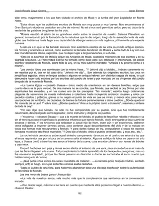 Josefa Rosalía Luque Álvarez __                                                                       Arpas Eternas


este tema, mayormente a los que han visitado el archivo de Moab y la tumba del gran Legislador en Monte
Nebo.
     "Estos dicen, que los auténticos escritos de Moisés son muy pocos y muy breves. Nos encaminamos al
Gran Santuario donde se custodian en cofre de mármol. No sé si nos será permitido verlos, pero no dudo de la
verdad de las palabras de quienes las he oído.
     "Moisés escribió el relato de su grandiosa visión sobre la creación de nuestro Sistema Planetario en
general, comenzando por la formación de la nebulosa que le dio origen; luego de la evolución lenta de este
globo que habitamos hasta llegar a su capacidad de albergar seres con vida orgánica, y finalmente a la especie
humana.
     A esto es a lo que se ha llamado Génesis. Son auténticos escritos de su letra en el más antiguo arameo,
los himnos y oraciones a Jehová, como asimismo la llamada Bendición de Moisés y sobre todo la Ley con sus
diez mandamientos claros, explícitos, que no dejan lugar a tergiversaciones, ni a dudas.
     '"Esto es lo auténtico de Moisés según los Ancianos de Moab, custodios milenarios de sus escritos y de su
sagrada sepultura. La Fraternidad Esenia ha tomado como base para sus estatutos y ordenanzas, los pocos
escritos verdaderos de Moisés, sobre todo la Ley, en su más sublime mandato: "Amarás a tu prójimo como a ti
mismo".
     "Los demás libros que comienzan con la misma frase... "Y Jehová dijo a Moisés'... indican claramente no
ser escritos por él, que en tai caso diría: "Jehová me dijo"... Son además los originales escritos, los unos en
jeroglíficos egipcios, otros en lengua caldea y algunos en antigua hebreo, con distintos rasgos de letras, lo cual
demuestra haber sido escritos por los escribas del pueblo de Israel y por mandato de los dirigentes del pueblo
después de la muerte de Moisés,
     —La buena lógica —contestó Jhasua— único medio de orientarnos en tan densas tinieblas, exige que
cuanto decís es la pura verdad. De otra manera no se concibe, que Moisés, que recibió la Ley Divina por vías
espirituales tan elevadas, y en las cuales uno de los preceptos: "No matarás", escriba luego ordenanzas
plagadas de sentencias de muerte individuales o colectivas hasta incluyendo ancianos, mujeres y niños por
pecados ocultos o públicos, graves o no, según el punto de vista en que se miran, y menos aún, para lograr
usurpaciones de territorios, de ciudades, de bienes de fortuna pertenecientes a otros pueblos. ¿Dónde queda el
No matarás de la Ley? Y sobre todo: ¿Dónde queda el "Ama a tu prójimo como a ti mismo", resumen y síntesis
de toda la Ley?
     "Por eso digo que Moisés, no sólo no fue comprendido por su pueblo, sino que fue horriblemente
calumniado, desprestigiado como legislador, como instructor y dirigente de pueblos.
     —Yo pienso —observó Eleazar— que a la muerte de Moisés, el pueblo de Israel tan rebelde y díscolo y ya
sin el freno que para él significaba la poderosa influencia que ejercía Moisés, debió entregarse a toda suerte de
excesos y delitos. Y los Ancianos que rodeaban a Josué hijo de Num, joven aún y sin experiencia, debieron
verse obligados a imponer severas penas, para contener aquel desbordamiento del vicio y de la maldad en
todas sus formas más repugnantes y feroces. Y para darles fuerza de ley, antepusieron a todos los escritos
llamados mosaicos esta frase invariable: "Y Dios dijo a Moisés: dirás al pueblo de Israel esto, y esto, etc., etc.".
     La noche había cerrado ya sobre aquel siniestro campamento de rocas, en el cual no se veía otra luz que
el tenue resplandor que por la boca de la caverna salía al exterior. Algunos aullidos de lobos se dejaron oír a lo
lejos, y Jhasua corrió a traer los tres asnos al interior de la cueva, cuya entrada cubrieron con ramas de árboles
y paja seca.
     Preparó hachones con paja y ramas secas atados al extremo de una vara, para encenderlos en el caso de
que las fieras llegasen a la cueva. Tal procedimiento lo había aprendido de los terapeutas peregrinos; mas no
fue necesario emplearlo, porque las fieras pasaron en dirección a donde se encontraba el asno muerto que
habían visto junto al camino.
     — ¡Qué pobre cosa somos los seres revestidos de materia!... —exclamaba poco después Esdras, sentado
siempre junto al fuego, en cuyas ardientes cenizas asaba castañas.
     "Basta el aullido de una fiera, para hacernos abandonar toda una elevada disertación sobre la autenticidad
de las obras de Moisés.
     Los tres rieron de buena gana y Jhasua dijo:
     —La vida de nuestros asnos, vale mucho más que la complacencia que sentíamos en la conversación
iniciada.
     —Eso desde luego, máxime si se tiene en cuenta que mediante ellos podremos llegar a nuestro destino —
observó Eleazar.

                                                        192
 