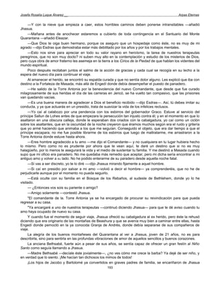 Josefa Rosalía Luque Álvarez __                                                                    Arpas Eternas


      —Y con la nieve que empieza a caer, estos horribles caminos deben ponerse intransitables —añadió
Jhasua.
      —Mañana antes de anochecer estaremos a cubierto de toda contingencia en el Santuario del Monte
Quarantana —añadió Eleazar.
      —Que Dios te oiga buen hermano, porque os aseguro que un hospedaje como éste, no es muy de mi
agrado —dijo Esdras que demostraba estar más debilitado por los años y por los trabajos mentales.
      —Esto nos sirve para apreciar en todo su valor rayano en heroísmo, la tarea de nuestros terapeutas
peregrinos, que no son muy docto? ni suben muy alto en la contemplación y estudio de los misterios de Dios,
pero cuya obra de amor fraterno les asemeja en la tierra a los Cirios de la Piedad de que hablan los videntes del
mundo espiritual.
      Poco después recitaban juntos el salmo de la acción de gracias y cada cual se recogía en su lecho a la
espera del nuevo día para continuar el viaje.
      Al amanecer el herido, se encontró su espalda curada y que no sentía dolor alguno. Les explicó que iba con
destino a la Fortaleza de Masada, más allá de Engedí donde debía desempeñar el puesto de panadero.
      —He salido de la Torre Antonia por la benevolencia del nuevo Comandante, que desde que fue curado
milagrosamente de sus heridas el día de las carreras en Jericó, se ha vuelto tan compasivo, que las prisiones
van quedando vacías.
      —Es una buena manera de agradecer a Dios el beneficio recibido —dijo Esdras—. Así, tú debes imitar su
conducta, y ya que actuarás en un presidio, trata de suavizar la vida de los infelices reclusos.
      —Yo caí al calabozo por una pendencia con los esbirros del gobernador Graco. Estuve al servicio del
príncipe Sallun de Lohes antes de que empezara la persecución tan injusto contra él; y en el momento en que lo
asaltaron en una obscura calleja, donde le esperaban dos criados con la cabalgadura, yo caí como un ciclón
sobre los asaltantes, que en la oscuridad de la noche creyeron que éramos muchos según era el ruido y gritería
que yo armé haciendo que animaba a los que me seguían. Conseguido el objeto, que era dar tiempo a que el
príncipe escapara, no me fue posible librarme de los esbirros que luego de maltratarme, me arrastraron a la
Torre Antonia donde estuve hasta ahora.
      —Eres hombre agradecido a tu amo —me dijo el Comandante— y no cualquiera en tu lugar hubiera hecho
lo mismo. Pero como no es prudente por ahora que te vean aquí, te daré un destino que si no es muy
halagüeño, por lo menos te asegurará la vida y el medio de sustentar tu familia. Y me destinó a Masada cuando
supo que mi oficio era panadero. No me quedaba más remedio que aceptar, pero mi dicha sería encontrar a mi
antiguo amo y volver a BU lado. No he podido enterarme de su paradero desde aquella noche fatal.
      —Si vas a ser discreto, yo te lo diré —-dijo Jhasua mirando fijamente a aquel hombre.
      —Si caí en presidio por salvar a mi amo —volvió a decir el hombre— ya comprenderéis, que no he de
perjudicarle aunque por el momento no pueda seguirlo.
      —Está oculte con su familia en el Bosque de los Rebaños, al sudeste de Bethlehem, donde yo lo he
visitado.
      — ¿Entonces vos sois su pariente o amigo?
      —Amigo solamente —contestó Jhasua.
      "El comandante de la. Torre Antonia ya se ha encargado de procurar su reivindicación para que pueda
regresar a su casa.
      "Ya encargaré a uno de nuestros terapeutas —continuó diciendo Jhasua— para que te dé aviso cuando tu
amo haya ocupado de nuevo su casa.
      Y cuando fue el momento de seguir viaje, Jhasua ofreció su cabalgadura al ex herido, pero éste la rehusó
diciendo que era originario de las montañas de Beashura y que se avenía muy bien a caminar entre ellas, hasta
Engedí donde pernoctó en la ya conocida Granja de Andrés, donde debía separarse de sus compañeros de
viaje.
      La alegría de los buenos montañeses del Quarantana al ver a Jhasua, joven de 21 años, no es para
describirla, sino para sentirla en las profundas vibraciones de amor de aquellos sencillos y buenos corazones.
      La anciana Bethsabé, fuerte aún a pesar de sus años, se sentía capaz de ofrecer un gran festín al Niño
Santo como seguía llamando a Jhasua.
      —Madre Bethsabé —decíale éste jovialmente—, ¿no ves cómo me crece la barba? Ya dejé de ser niño, y
en verdad que lo siento. ¡Me hacían tan dichosos los mimos de todos!
      ¡Los hijos de Jacobo y Bartolomé ya convertidos en graves padres de familia, se encariñaron de Jhasua
                                                      193
 