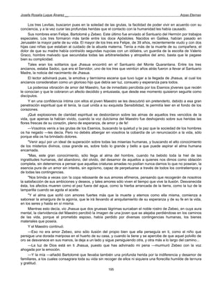 Josefa Rosalía Luque Álvarez __                                                                      Arpas Eternas


     Los tres Levitas, buscaron pues en la soledad de las grutas, la facilidad de poder vivir en acuerdo con su
conciencia, y a la vez curar las profundas heridas que el contacto con la humanidad les había causado.
     Sus nombres eran Felipe, Bartolomé y Zebeo. Este último fue enviado al Santuario del Hermón por trabajos
especiales. Los tres formaron más tarde entre los doce Apóstoles. Nacidos en Galilea, habían pasado en
Jerusalén la mayor parte de su vida. El mayor de los tres era Felipe, de 39 años, recientemente viudo y con dos
hijas casi niñas que estaban al cuidado de la abuela materna. Tenía a más de la muerte de su compañera, el
dolor de que su madre había contraído segundas nupcias con un idólatra, un guardia de la escolta de Valerio
Graco, hombre malvado que secundaba todas las arbitrariedades y atropellos del amo, basta que le pagase
bien su complicidad.
     Tales eran los solitarios que Jhasua encontró en e! Santuario del Monte Quarantana. Entre los tres
ancianos, estaba Sadoc, que era el Servidor, uno de los tres que veintiún años atrás fueron a llevar al Santuario
Madre, la noticia del nacimiento de Jhasua.
     El lector adivinará pues, la emotiva y tiernísima escena que tuvo lugar a la llegada de Jhasua, al cual los
ancianos consideraban como un glorioso hijo que debía ser luz, consuelo y esperanza para todos.
     La poderosa vibración de amor del Maestro, fue de inmediato percibida por los Esenios jóvenes que recién
le conocían y que le cobraron un afecto decidido y entusiasta, que desde ese momento quisieron seguirle como
discípulos.
     Y en una confidencia íntima con ellos el joven Maestro se les descubrió sin pretenderlo, debido a esa gran
penetración espiritual que él tenía, la cual unida a su exquisita Sensibilidad, le permitía leer en el fondo de los
corazones.
     ¡Qué explosiones de claridad espiritual se desbordaron sobre las almas de aquellos tres vencidos de la
vida, que apenas la habían vivido, cuando la voz dulcísima del Maestro fue deshojando sobre sus heridas las
flores frescas de su corazón, pleno de esperanza, de amor y de fe!
     —Vosotros venís a las grutas de los Esenios, buscando la quietud y la paz que la sociedad de los hombres
os ha negado —les decía. Pero no debéis albergar en vosotros la cobardía de un renunciación a la vida, sólo
porque ella os ha brindado dolores.
     "Venir aquí por un ideal de superación sobre todas las miserias humanas, y buscando el alto conocimiento
de los misterios divinos, cosa grande es, sobre todo lo grande y bello a que puede aspirar el alma humana
encarnada.
     "Mas, este gran conocimiento, sólo llega al alma del hombre, cuando ha bebido toda la hiel de las
ingratitudes humanas, del abandono, del olvido, del desamor de aquellos a quienes nos dimos como oblación
completa, sin detenernos a pensar que aquellas criaturas amadas no podían nunca darnos lo que no poseían, la
esencia pura de un amor sin interés, sin egoísmo, capaz de perpetuarse a través de todos los contratiempos y
de todas las contingencias.
     "Nos brinda a veces con !a copa rebosante de sus amores efímeros, pensando que recogerán de nosotros
la satisfacción de sus ambiciones y deseos, y tales amores sólo viven el tiempo que vive la ilusión. Desvanecida
ésta, los afectos mueren como el pez fuera del agua, como la hierba arrancada de la tierra, como la luz de la
lamparilla cuando se agota el aceite.
     "Y el alma que soñó con amores fuertes más que la muerte y eternos como ella misma, comienza a
saborear la amargura de la agonía, que le irá llevando al aniquilamiento de su esperanza y de su fe en la vida,
en los seres y hasta en sí misma.
     Mientras esto decía, vio Jhasua que dos gruesas lágrimas surcaban el noble rostro de Zebeo, en cuya aura
mental, la clarividencia del Maestro percibió la imagen de una joven que se alejaba perdiéndose en los caminos
de las vida, porque el prometido esposo, había perdido por diversas contingencias humanas, los bienes
materiales que poseía.
     Y el Maestro continuó:
     —Eso no era amor Zebeo, sino sólo ilusión del propio bien que ella perseguía en ti, como el niño que
persigue una dorada mariposa en el huerto de su casa, y cuando la tiene y se apercibe de que aquel polvillo de
oro se desvanece en sus manos, la deja a un lado y sigue persiguiendo otra, y otra más a lo largo del camino...
     —La luz de Dios está en ti Jhasua, puesto que has adivinado mi pena —murmuró Zebeo con la voz
ahogada por la emoción.
     —Y la mía —añadió Bartolomé que llevaba también una profunda herida por la indiferencia y desamor de
familiares, a los cuales consagrara toda su vida sin recoger de ellos ni siquiera una florecilla humilde de ternura
y gratitud.
                                                       195
 